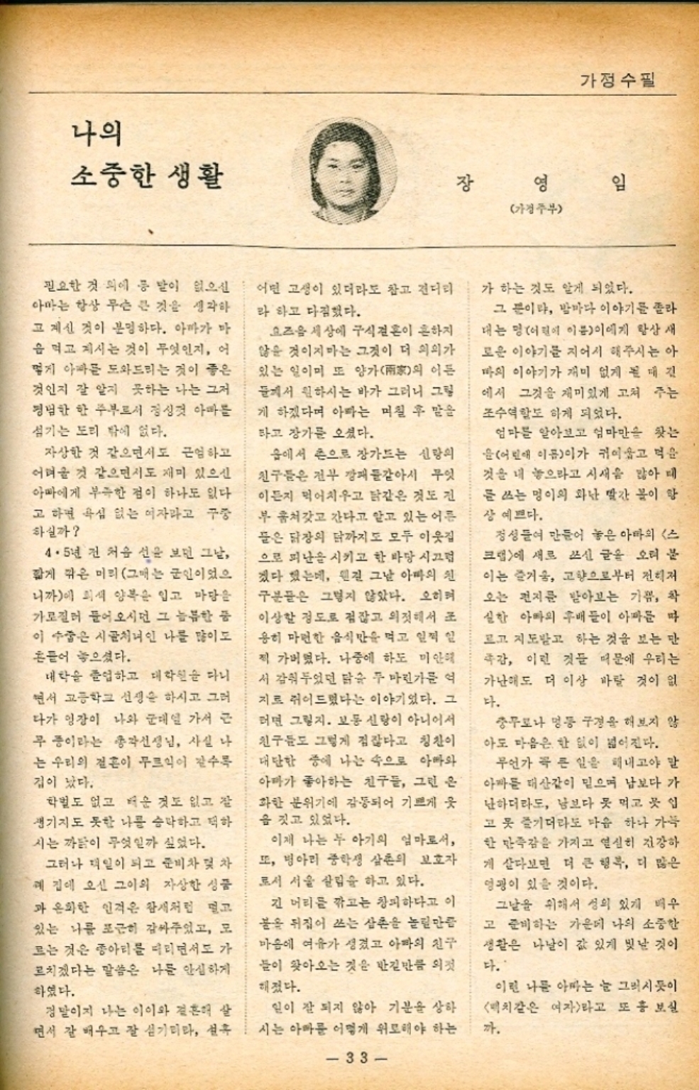 ﻿  나의 소중한 생활 가정수필 장 영 임 가정주부 필요한 것 외에 통 말이 없으신 아마는 항상 무슨 큰 것을 생각하 고 계신 것이 분명하다. 아빠가 마 음 먹고 지시는 것이 무엇인지 어 옇게 아빠를 도와드리는 것이 좋은 것인지 잘 알지 못하는 나는 그저 평범한 한 주부로서 정성껏 아빠를 섬기는 도리 밖에 없다. 자상한 것 같으면서도 근엄하고 어려울 것 같으면서도 재미 있으신 아빠에게 부족한 점이 하나도 없다. 고 하면 욕심 없는 여자라고 구중 하실까 4·5년 전 처음 선을 보던 그날 짧게 깎은 미리 그매는 군인이었으 니까에 희색 양복을 입고 마당을 가로질러 들어오시던 그 늠름한 품 이 수줍은 시골처녀인 나를 많이 흔들어 놓으셨다. 대학을 졸업하고 대학원을 다니 면서 고등학교 선생은 하시고 그러 다가 영장이 나와 군대 가서 근 무 중이라는 총각선생님 사실 나 는 우리의 결혼이 무르익이 갈수록 겁이 났다. 학벌도 없고 더운 것도 없고 잘 생기지도 못한 나를 승락하고 택하 시는 까닭이 무엇일까 싶었다. 그러나 일이 되고 준비차 및 차 예 집에 오신 그이의 자상한 성품 과 온화한 인격은 참새처럼 멀고 있는 나를 포근히 감싸주었고 모 르는 것은 종아리를 다리면서도 가 르치겠다는 말씀은 나를 안심하게 하였다. 정말이지 나는 이이와 결혼해 살 면서 잘 배우고 잘 섬기리라 선후 어떤 고생이 있더라도 참고 견디리 라 하고 다짐했다. 요즈음 세상에 구식결혼이 흔하지 않을 것이지마는 그것이 더 의의가 있는 일이며 또 양가의 이든 들께서 원하시는 바가 그러니 그림 게 하겠다며 아빠는 며칠 후 말을 타고 장가를 오셨다. 숍에서 손으로 장가드는 신랑의 친구들은 전부 깡패같아서 무엇 이든지 먹어치우고 닭같은 것도 진 부 훔쳐갓고 간다고 알고 있는 어른 들은 닭장의 닭까지도 모두 이웃집 으로 피난을 시키고 한바탕 시끄럼 겠다 했는데 원진 그날 아빠의 친 구분들은 그렇지 않았다. 오히 이상할 정도로 점잖고 의젓해서 조 용히 마련한 음식만을 먹고 일찍 일 찍 가버렸다. 나중에 하도 미안해 서 감춰두었던 닭을 두 마린가를 여 지로 쥐어드렸다는 이야기었다. 그 러면 그렇지. 보통 신랑이 아니어서 친구들도 그렇게 점잖다고 칭찬이 대단한 중에 나는 속으로 아빠와 아마가 좋아하는 친구들 그런 은 화한 분위기에 감동되어 기쁘게 웃 을 짓고 있었다. 이제 나는 두 아기의 엄마로서 또 병아리 중학생 삼촌의 보호자 로서 서울 살림을 하고 있다. 긴 머리를 깎고는 창피하다고 이 불을 뒤집어 쓰는 삼촌을 놀릴만큼 마음에 여유가 생겼고 아빠의 친구 들이 찾아오는 것은 반길만큼 의젓 해졌다. 일이 잘 되지 않아 기분을 상하 시는 아빠를 어떻게 위로해야 하는 33 가 하는 것도 알게 되었다. 그 뿐이랴 밤마다 이야기를 촐라 대는 명어린이 이름이에게 항상 새 로운 이야기를 지어서 해주시는 아 마의 이야기가 재미 없게 된 매진 에서 그것을 재미있게 고쳐 주는 조수역할도 하게 되었다. 엄마를 알아보고 엄마만을 찾는 윤어린애 이름이가 귀여울고 먹을 것을 내 놓으라고 시새 많아 때 를 쓰는 멍이의 화난 빨간 물이 항 상 예쁘다. 정성들여 만들어 놓은 아마의 스 크랩에 새로 쓰신 글을 오려 붙 이는 즐거움 고향으로부터 전력저 오는 편지를 받아보는 가끔 착 실한 아빠의 후배들이 아파 마 르고 지도받고 하는 것을 보는 단 촉감 이런 것들 때문에 우리는 가난해도 더 이상 바랄 것이 없 다. 충무로나 명동 구경을 해보지 않 아도 마음은 한 없이 넓어진다. 무언가 꼭 큰 일을 해내고야 말 아든 대산같이 믿으며 남보다 가 난하더라도 남보다 못 먹고 곳 입 고 못 즐기더라도 마음 하나 가득 한 만족감을 가지고 열심히 건강하 게 살다보면 더 큰 행복 더 많은 영광이 있을 것이다. 그날을 위해서 성의 있게 배우 고 준비하는 가운데 나의 소중한 생활은 나날이 값 있게 빛날 것이 다. 이런 나를 아빠는 늘 그러시듯이 치같은 여자라고 또 홍보실 까.