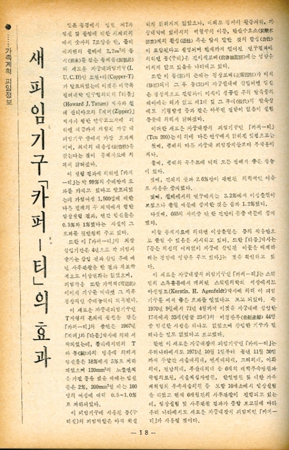  A 일본 동경에서 열린 제7차 임신 및 불임에 대한 세계의 에서 숫자의 7모양을 한 글리 에치렌의 둘레에 2.2m2의 등 시를 감은 동제품 의 새로운 자궁내피임기구I U.C.D CopperT 하게 밝혀지지 않았으나 대체로 정자의 활동저하 자 궁내막에 있어서의 백혈구의 이동 탄산수효소水 계의 활성活 혹은 앞서 말한 것의 한성습 이 포함된다고 설명되며 현재까지 얻어진 연구결과에 의하면 동구리은 진이식포배  미치지 않고 있음을 나타내고 있다. 또한 이 등의 존재는 정상배 영향을 에는 이식 가 가 발표되었는데 이것은 미국특 컬러대학 인구협의회의 「타 Howard J. Tatum 박사와 칠 데 산티아고의 「지퍼 Zipper 박사가 행한 연구보고서에 의 하면 지금까지 개발된 자궁 내 피임기구 중에서 가장 효과적 이며 최대의 내용성 갖는다는 것이 통계자료에 의 해서 밝혀졌다. 이 실험 결과에 의하면 카 미는 약 99의 수배방지 효 과를 가지고 있다고 발표되었 는데 가임여성 1500명에 대한 다른 별개의 두 지역에서 행한 임상실험 결과 연간 임신들은 0.5와 1였다는 사실이 그 효과를 뒷받침해 주고 있다. 또한 이 「카퍼티의 장 삽입기간은 4년으로 각 피임시 술자는 삽입 전과 삽입 후에 매 넌 사후관찰을 한 결과 세포학 적으로 이상화는 없었으며 피임작용 또한 가이 이어서 기구를 내면 그 직후 정상적인 수태능력이 회복된다. 이 새로운 자궁내피기구인 T자형의 본지에 동선을 감은 「카퍼티」의 출현은 1967년 「」와 「다음박사에 의해 시 작되었는데 폴리에치면의 T 와 통과의 병용에 의해서 임신물은 18에서 5로 저하 되었으며 120mm의 노출면적 을 가진 통을 섰을 때에는 임신 끝은 2 200mm 100 는 명의 여성에 대해 0.5∼1.0 로 저하되었다. 이 피임기구에 사용된 동구 리신의 피일역할은 아직 확실 되어 그 후 등이 자궁질내에 삽입되면 임신 은 정상적으로 진행되어 이식이 성공한 후의 발육중의 태아에는 해가 없고 제1대 및 그녀의 발육상 에도 기형발생 등과 같은 아무런 결함이 없음이 실험 동물에 의해서 밝혀졌다. 이러한 새로운 자궁내장치 피임기구인 「카퍼티 Tcu 200는 이 외에 다른 연구에서 밝혀진 잇점으로는 첫째 종래의 다른 자궁내 피임장치보다 부작용이 지나. 둘째 종래의 푸우프에 비해 모든 점에서 좋은 성능 이 있다. 셋째 건의 물과 2.6만이 관련된 의학적인 이유 로 사용을 중지했다. 넷째 칠레에서의 연구에서는 3.2에서 이상이 보였으나 클린 때문에 중지한 것은 불과 1.2였다. 다섯째 665의 사중 단 한 진만이 통증 때문에 중지 했다. 이들 통계자료에 의하면 이상은 등의 작용만으 도 줄일 수 있음을 시사하고 있다. 또한 「타박사는 「동은 의심의 여지없이 자궁에 삽입된 이물을 배제하 려는 경향에 영향을 주고 있다는 것을 확인하고 있 다. 이 새로운 자궁내장치 피임기구인 「카이티」는 스위 덴의 스톡홀에서 개최된 스웨덴의학회 석상에서도 아트Kerstin. H. Agenfeldt 박사에 의해 이 파일 기구를 써서 좋은 효과를 얻었다고 보고 되었다. 즉 1970년 9일에서 71년 4월까지 이것은 자궁내에 삽입한 17세에서 33세 평균 23세의 미경산부 44명 중 임신한 사람은 하나도 없었으며 삽입한 기구가 밀 러나온 일도 없었다고 보고했다. 한편 이 새로운 자궁내장치 피임기구인 「카피티」는 우리나라에서도 1971년 10월 1일부터 동년 11월 30일 까지 두달간 서울대의대 연세대의대 고려의대 이화 의대 전남의대 부산대의대 등 6개의 대학부속병원과 국립의료원 서울적십자병원 한일병원 및 더한 가족 계획협회 부속서울의원 등 도합 10개소에서 임상실험 을 하였고 현재 6개월간의 사후관찰이 진행되고 있는 데 임상실험 및 사후관찰 결과가 종합 보고됨에 따라 우리 나라에서도 새로운 자궁내장치 피임제인 「카퍼 디」가 사용될 것이다. 새 피임 기구카페 가족계획 피임정보 」의 효과 18