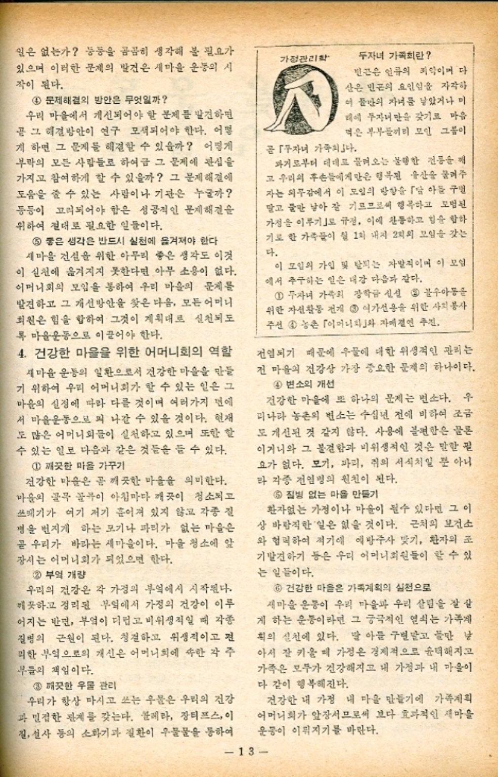 일은 없는가 등등을 곰곰히 생각해 볼 필요가 있으며 이러한 문제의 발견은 새마을 운동의 시 작이 된다. 4 문제해결의 방안은 무엇일까 우리 마을에서 개선되어야 할 문제를 발견하면 곧 그 해결방안이 연구 모색되어야 한다. 어떻 게 하면 그 문제를 해결할 수 있을까 어떻게 부락의 모든 사람들로 하여금 그 문제에 관심을 가지고 참여하게 할 수 있을까 그 문제해결에 도움을 줄 수 있는 사람이나 기관은 누굴까 등등이 고려되어야 함은 성공적인 문제해결 위하여 절대로 필요한 일들이다. 5 좋은 생각은 반드시 실천에 옮겨져야 한다 새마을 건설을 위한 아무리 좋은 생각도 이것 이 실천에 옮겨지지 못한다면 아무 소용이 없다. 어머니회의 모임을 통하여 우리 마을의 문제를 발견하고 그 개선방안을 찾은 다음 모든 어머니 회원은 힘을 합하여 그것이 계획대로 실천되도 록마을운동으로 이끌어야 한다. 4. 건강한 마을을 위한 어머니회의 역할 새마을 운동의 일환으로서 건강한 마을을 만들 기 위하여 우리 어머니회가 할 수 있는 일은 그 마을의 실정에 따라 다를 것이며 여러가지 면에 서 마을운동으로 펴 나갈 수 있을 것이다. 현재 도 많은 어머니회들이 실천하고 있으며 또한 할 수 있는 일로 다음과 같은 것들을 들 수 있다. 1 깨끗한 마을 가꾸기 건강한 마음은 곧 깨끗한 마을을 의미한다. 마을의 골목 골목이 아침마다 깨끗이 청소되고 쓰레기가 여기 저기 흩어져 있지 않고 각종 질 병을 번지게 하는 모기나 파리가 없는 마을은 곧 우리가 바라는 새마을이다. 마을 청소에 앞 장서는 어머니회가 되었으면 한다. 2 부엌 개량 우리의 건강은 각 가정의 부엌에서 시작된다. 깨끗하고 정리된 부엌에서 가정의 건강이 이루 어지는 반면 부엌이 미덥고 비위생적일 때 각종 질병의 근원이 된다. 청결하고 위생적이고 편 리한 부엌으로의 개선은 어머니회에 속한 각 주 부들의 책임이다. 3 깨끗한 우물 관리 우리가 항상 마시고 쓰는 우물은 우리의 건강 과 밀접한 관계를 갖는다. 콜레라 장티프스 이 질 설사 등의 소화기과 질환이 우물물을 통하여 가정관리학 곧 자녀 가족회 두자녀 가족회란 빈곤은 인류의 죄악이며 다 산은 빈곤의 요인임을 자각하 이 둘만의 자녀를 낳았거나 미 해에 투자녀만을 갖기로 마음 먹은 부부들끼리 모인 그룹이 과거로부터 대대로 물려오는 불행한 전통을 깨 고 우리의 후손들에게만은 행복된 유산을 물려주 자는 의무감에서 이 모임의 방향을 「달 아들 구별 말고 둘만 낳아 잘 기르므로써 행복하고 모범된 가정을 이루기로 규정 이에 찬동하고 힘을 합하 기로 한 가족들이 월 1회 내지 2회의 모임을 갖는 다. 이 모임의 가입 및 탈퇴는 자발적이며 이 모임 에서 추구하는 일은 대강 다음과 같다. 1 자녀 가족의 장학금 신설 2 수아동을 위한 자선활동 전개 3 여가선용을 위한 사회봉사 주선 4 농촌 「이머니와 자매결연 추진. 전염되기 때문에 우물에 대한 위생적인 관리는 전 마을의 건강상 가장 중요한 문제의 하나이다. 4 변소의 개선 건강한 마을에 또 하나의 문제는 변소다. 우 리나라 농촌의 변소는 수십년 전에 비하여 조금 도 개선된 것 같지 않다. 사용에 불편함은 물론 이거니와 그 불결함과 비위생적인 것은 말할 필 요가 없다. 모기 파리 쥐의 서식치일 뿐 아니 라 각종 전염병의 원천이 된다. 5 질병 없는 마을 만들기 환자없는 가정이나 마을이 될수 있다면 그 이 상 바람직한 일은 없을 것이다. 근처의 보건소. 와 협력하여 적기에 예방주사 맞기 환자의 조 기발견하기 등은 우리 어머니회원들이 할 수 있 는 일들이다. 6 건강한 마을은 가족계획의 실천으로 새마을 운동이 우리 마을과 우리 살림을 잘 살 게 하는 운동이라면 그 궁극적인 열쇠는 가족게 획의 실천에 있다. 말 아들 구별말고 둘만 낳 아서 잘 키울 때 가정은 경제적으로 윤택해지고 가족은 모두가 건강해지고 내 가정과 내 마을이 다 같이 행복해진다. 건강한 내 가정 내 마을 만들기에 가족계획 어머니회가 앞장서므로써 보다 효과적인 새마을 운동이 이뤄지기를 바란다. 13