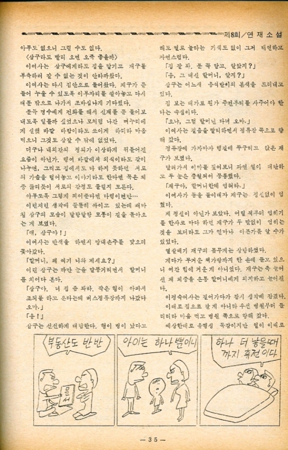 ﻿  아무도 없으니 그럴 수도 없다. 삼구라도 빨리 오면 오죽 좋을까 이여사는 삼구에게라도 집을 맡기고 재구들 부축하러 갈 수 없는 것이 안타까웠다. 제8회연재소설 해도 별로 놀라는 기색도 없이 그저 태연하고 자연스럽다. 「집 잘 봐. 꼭 닫고. 알았지」 「응 그 대신 할머니 알지」 이여사는 다시 집안으로 들어왔다. 제구가 끝 들어 누울 수 있도록 이부자리를 깔아놓고 다시 대문 밖으로 나가서 조바심나게 기다렸다. 삼구는 어느새 있다. 응석받이의 본색을 드러내고 문득 명수에게 전화를 해서 신재를 곧 들어보 내도록 일까 싶었으나 모처럼 나간 며누리 에 게 실컷 바깥 바람이라도 쓰이게 하리라 마음 먹으니 그것도 삼갈 수 밖에 없었다. 더구나 내외간의 정의가 이상하게 뒤틀어진 요즘이 아닌가. 행여 바깥에서 외식이라도 같이 나누면 그리고 집에서도 다 하지 못하던 서로 의 가슴을 털어놓고 이야기라도 한다면 묵은 체 중 뚫리듯이 서로의 감정도 풀릴지 모른다. 아무쪼록 그렇게 되어준다면 다행이면만... 이런저런 생각에 골똘히 싸이고 있는데 때마 침 삼구의 모습이 달랑달랑 모퉁이 길을 돌아오 는 게 보였다. 「애 삼구야」 이여사는 반색을 하면서 망내 손주를 맞으러 쫓아갔다. 「할머니 왜 여기 나와 계세요」 어린 삼구는 까만 눈을 말똥거리면서 할머니 를 치어다 본다. 「삼구야. 너 집 좀 봐라. 작은 형이 아파서 조퇴를 하고 온다는데 버스정류장까지 나갔다 오마」 「」 집 보는 대가로 뭔가 주전부리를 사주어야 한 다는 속셈이다. 「오냐 그럼 할머닌 다녀 오마 •이여사는 걸음을 탈퇴하면서 정류장 쪽으로 향 해갔다. 정류장에 가자마자 행길에 쭈구리고 앉은 재 구가 보였다. 달려가서 이마를 짚어보니 과연 일이 대단하 고 두 눈은 충혈되어 공통했다. 「재구야 할머니한테 업혀라.」 이여사가 등을 들이대자 재구는 정신없이 업 혔다. 제정신이 아닌가 보았다. 어릴 적부터 업히기 를 한사코 마다 하던 재구가 두 말없이 업히는 것을 보더라도 그가 얼마나 아픈가를 알 수가 있었다. 열살배기 재구의 몸무게는 상당하였다. 게다가 무거운 책가방까지 한 손에 들고 있으 니 여간 힘에 겨운게 아니었다. 재구는 축 늘어 선재 체중을 온통 할머니에게 의지하고 늘어진 다. 이정숙여사는 걸어가다가 잠시 생각에 잠겼다. 이대로 집으로 갈게 아니라 우선 병원부터 들 리리라 마음 먹고 병원 쪽으로 향해 갔다. 예상한대로 유행성 독감이지만 일이 이대로 삼구는 선선하게 대답한다. 형이 병이 났다고 부동산도 반반 아이는 하나뿐이니 하나 더 낳을때 까지 휴전이다. 35