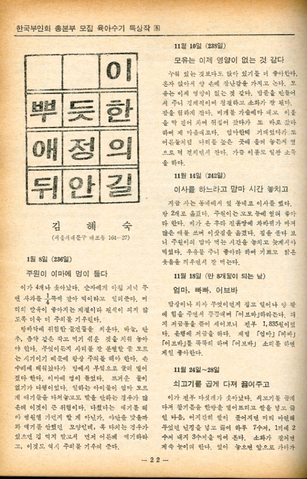 한국부인회 총본부 모집 육아수기 특상작  이 뿌듯한 애정의 뒤안길 김 숙 서울서대문구 대조동 16427 1월 8일 236 주원이 이마에 멍이 들다 이가 4개나 솟아났다. 순자에게 아침 저녁 두 번 사과를 쪽씩 갈아 믹이라고 일러준다. 머 리의 발육이 좋아지는 계절이라 편식이 되지 않 도록 더욱 더 주의를 기우린다. 방바닥에 위험한 물건들을 치운다. 바늘 단 추 좀약 같은 작고 먹기 쉬운 것을 치워 놓아 야 한다. 무엇이든지 사리를 잘 분별할 줄 모르 는 시기이기 때문에 항상 주의를 해야 한다. 손 수레에 태워놨다가 방에서 부엌으로 굴러 떨어 졌다 한다. 이마에 멍이 들었다. 뜨거운 물이 없기가 다행이었다. 일하는 아이들이 엄마 모르 게 애기들을 다쳐놓고도 말을 안하는 경우가 많 은데 이것이 큰 위험이다. 다쳤다는 얘기를 해 야 병원엘 가던지 할 게 아닌가. 야단을 맞을까 봐 얘기를 안했던 모양인데 혹 다치는 경우가 있으면 겁 먹지 말고서 먼저 어른께 애기하라 고 이것도 역시 주의를 기우려 준다. 11월 10일 28일 모유는 이제 영양이 없는 것 같다. 누워 있는 것보다도 앉아 있기를 더 좋아한다. 혼자 앉아서 양 손에 장난감을 가지고 논다. 모 ・유는 이제 영양이 없는 것 같다. 밥풀을 만들어 서 주니 경제적이며 청결하고 소화가 잘 된다. 잠을 험하게 잔다. 뼈개를 가슴에다 대고 이불 을 막 걷어 차며 뒤집어 잤다가 또 바로 갔다 하며 제 마음대로다. 엄마한테 기대었다가 또 어른들처럼 다리를 높은 곳에 올려 놓든지 옆 으로 더 걸치면서 잔다. 가끔 이불도 일광 소득 을 하다. 11월 14일 242일 이사를 하느라고 맘마 시간 놓치고 지금 사는 동네에서 옆 동네로 이사를 했다. 방 2개로 옮겼다. 주원이는 고모 등에 엎혀 좋아 라 한다. 비가 온 후라 진흙땅에 차바퀴가 빠져 많은 애를 쓰며 이삿짐을 옮겼다. 짐을 풀다 보 니 주원이의 맘마 먹는 시간을 놓치고 늦게서야 먹었다. 우유를 주니 좋아라 하며 기쁘고 밝은 웃음을 띄우면서 잘 먹는다. 11월 18일 만 8개월이 되는 날 엄마 빠빠 어브바 밥상이나 의자 무엇이던지 집고 일어나 양 팔 에 힘을 주면서 끙끙대며 「브」하라든다. 지 저금통을 뜯어 세어보니 전부 1835원이었 다. 은행에 저금을 하다. 제법 「엄마마 「어브바」를 똑똑히 하며 「어브바」 소리를 하면 제일 좋아한다. 11월 24일28일 쇠고기를 곱게 다져 끓여주고 이가 전부 다섯개가 솟아났다. 쇠고기를 곱게 다져 참기름 한방울 떨어뜨리고 쌀을 넣고 글 인 다음 어지간히 쌀이 풀어지면 미리 마련해 두었던 난징을 넣고 끓여 하루 7수저 1끼에 2 수저 내지 수저을 먹여 본다. 소화가 잘되면 계속 눈이며 한다. 엎어 놓으면 앞으로 가다가 22