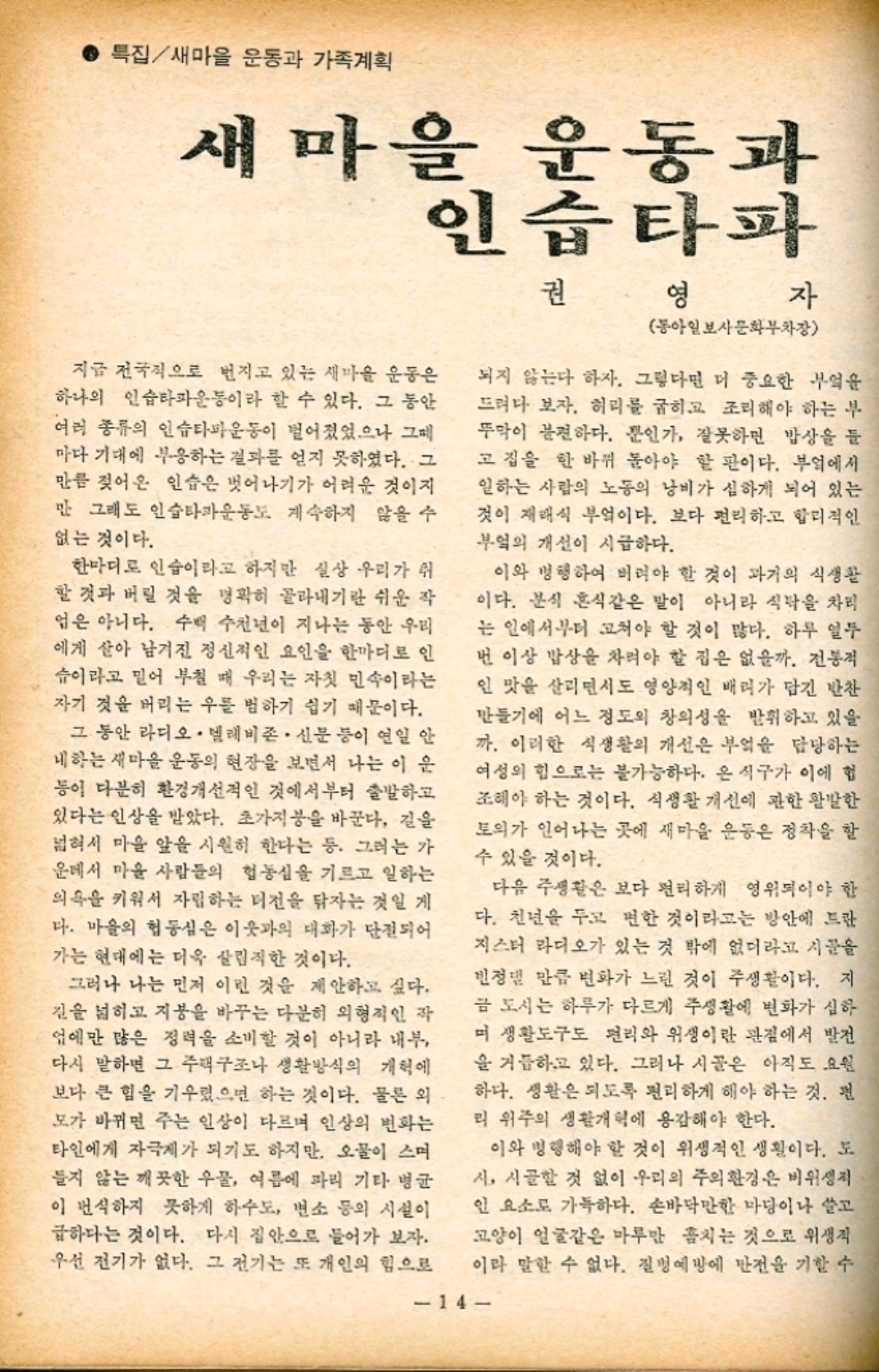 ● 특집새마을 운동과 가족계획 새마을 운동과 인습타파 권 영 자 동아일보사문화부차장 지금 전국적으로 번지고 있는 새마을 운동은 하나의 인습타파운동이라 할 수 있다. 그 동안 여러 종류의 인슈타파운동이 벌어졌었으나 그 마다 기대에 부응하는 결과를 얻지 못하였다. 그 만큼 젖어온 인습은 벗어나기가 어려운 것이지 만 그래도 인습타파운동도 계속하지 않을 수 없는 것이다. 한마디로 인습이라고 하지만 실상 우리가 쉬 할 것과 버릴 것을 명확히 골라내기란 쉬운 작 업은 아니다. 수백 수천년이 지나는 동안 우리 에게 살아 남겨진 정신적인 요인을 한마디로 인 습이라고 믿어 부칠 때 우리는 자칫 민속이라는 자기 것을 버리는 우를 범하기 쉽기 때문이다. 그 동안 라디오. 텔레비존. 신문 등이 연일 안 내하는 새마을 운동의 현장을 보면서 나는 이 운 등이 다분히 환경개선적인 것에서부터 출발하고 있다는 인상을 받았다. 초가지붕을 바꾼다. 길을 넓혀서 마을 앞을 시원히 한다는 등. 그러는 가 운데서 마을 사람들의 협동심을 기르고 일하는 의혹을 키워서 자립하는 터전을 닦자는 것일 게 다. 마을의 협동심은 이웃과의 대화가 단절되어 가는 현대에는 더욱 살림직한 것이다. 되지 않는다 하자. 그렇다면 더 중요한 부엌을 드려다 보자. 허리를 굽히고 조리해야 하는 부 뚜막이 불편하다. 뿐인가 잘못하면 밥상을 들 고집을 한 바퀴 돌아야 할 판이다. 부엌에서 일하는 사람의 노동의 낭비가 심하게 되어 있는 것이 재래식 부엌이다. 보다 편리하고 합리적인 부엌의 개선이 시급하다. 이와 병행하여 버려야 할 것이 과거의 식생활 이다. 분식 혼식같은 말이 아니라 식탁을 차리 는 일에서부터 고쳐야 할 것이 많다. 하루 열두 번 이상 밥상을 차려야 할 집은 없을까. 전통적 인 맛을 살리면서도 영양적인 배려가 담긴 반찬 만들기에 어느 정도의 창의성을 발휘하고 있을 까. 이러한 식생활의 개선은 부엌을 담당하는 여성의 힘으로는 불가능하다. 온 식구가 이에 헙 조해야 하는 것이다. 식생활 개선에 관한 활발한 토의가 일어나는 곳에 새마을 운동은 정착을 할 수 있을 것이다. 다음 주생활은 보다 편리하게 영위되어야 한 다. 천년을 두고 편한 것이라고는 방안에 드란 지스터 라디오가 있는 것 밖에 없더라고 시골을 민정 만큼 변화가 느린 것이 주생활이다. 지 금 도시는 하루가 다르게 주생활에 변화가 심하 며 생활도구도 편리와 위생이란 관점에서 발전 을 거듭하고 있다. 그러나 시골은 아직도 요원 하다. 생활은 되도록 편리하게 해야 하는 것. 편 리 위주의 생활개혁에 용감해야 한다. 그러나 나는 먼저 이런 것을 제안하고 싶다. 길을 넓히고 지붕을 바꾸는 다분히 외형적인 작 업에만 많은 정력을 소비할 것이 아니라 내부 다시 말하면 그 주택구조나 생활방식의 개혁에 보다 큰 힘을 기렸으면 하는 것이다. 물론 외 모가 바뀌면 주는 인상이 다르며 인상의 변화는 타인에게 자극제가 되기도 하지만 오물이 스며 들지 않는 깨끗한 우물 여름에 파리 기타 병균 이 번식하지 못하게 하수도 변소 등의 시설이 급하다는 것이다. 다시 집안으로 들어가 보자. 우선 전기가 없다. 그 전기는 또 개인의 힘으로 이라 말할 수 없다. 질병예방에 만전을 기할 수 이와 병행해야 할 것이 위생적인 생활이다. 도 시 시골할 것 없이 우리의 주의 환경은 비위생적 인 요소로 가득하다. 손바닥만한 마당이나 살고 고양이 얼굴같은 마루만 훔치는 것으로 위생적 14