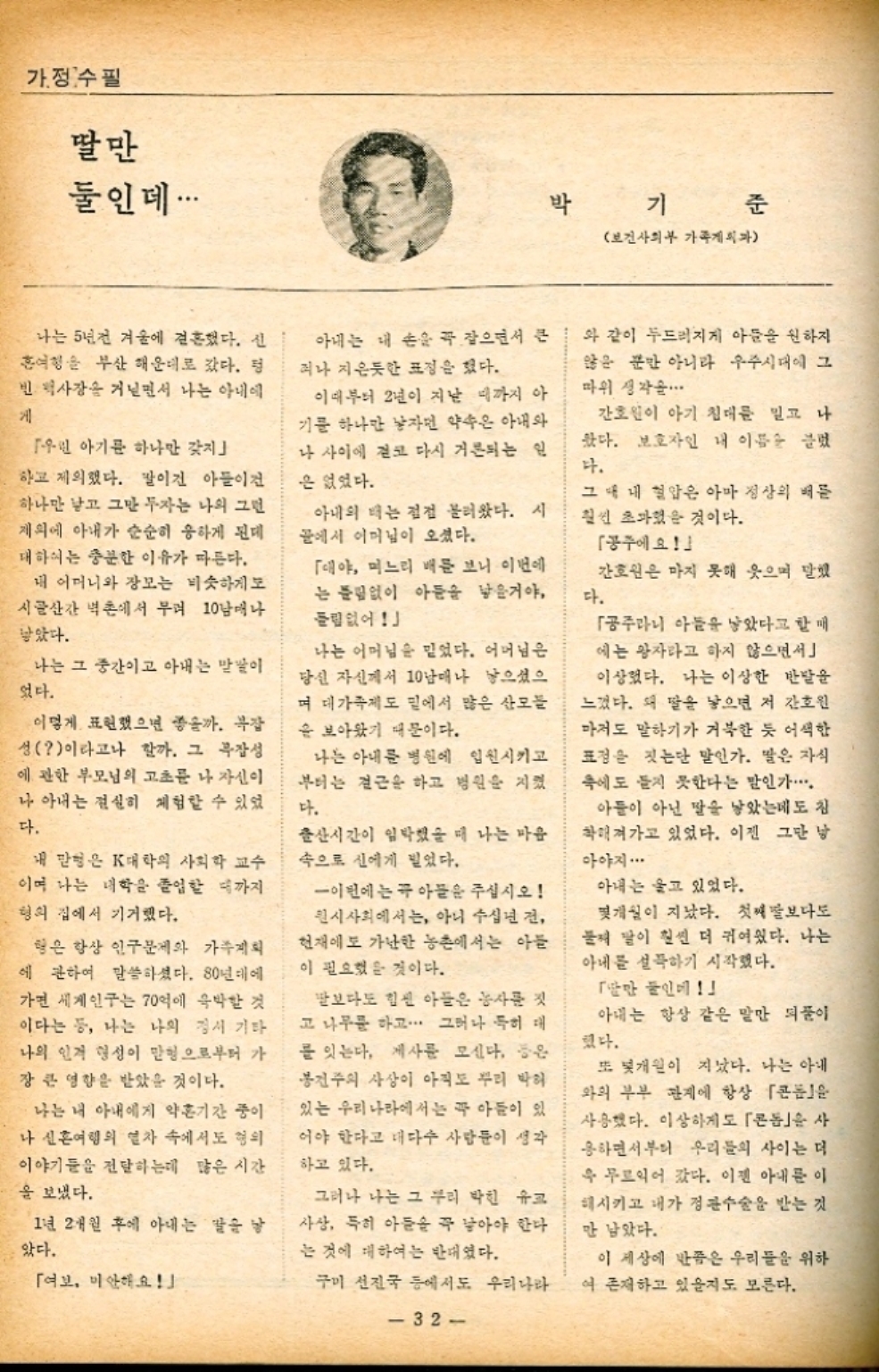 ﻿  가정수필 딸만 둘인데... 박 기 보건사회부 가족게 준 나는 5년전 겨울에 결혼했다. 신 홍여행을 부산 해운대로 갔다. 정 빈 역사장을 거닐면서 나는 아내에 게 「우린 아기를 하나만 갖지 하고 제의했다. 팔이건 아들이 하나만 낳고 그만두자는 나의 그런 제외에 아내가 순순히 응하게 된데 대하여는 충분한 이유가 따른다. 아내는 내 손을 꼭 잡으면서 큰 러나 지은듯한 표정을 했다. 이때부터 2년이 지난 때까지 아 기문 하나만 남자면 약속은 아내와 나 사이에 결코 다시 거론되는 인 은 없었다. 「대야 며느리 배문 보니 이번에 는 틀림없이 아들을 낳을거야 들림없어 아내의 배는 점점 불러왔다. 시 골에서 이미님이 오셨다. 내 어머니와 장모는 비슷하게 보 시골산간 벽촌에서 무려 10남매나 낳았다. 나는 그 중간이고 아내는 말이 었다. 이렇게 표현했으면 좋을까. 복잡 성이라고나 할까. 그 복잡성 에 관한 부모님의 고초를 나 자신이 나 아내는 절실히 체험할 수 있었 다. 나는 어머님을 믿었다. 어머님은 당신 자신께서 10남매나 낳으셨으 며 대가족제도 밑에서 많은 산모들 을 보아왔기 때문이다. 나는 아내를 병원에 입원시키고 부터는 결근을 하고 병원을 지켰 다. 내 맏형은 K대학의 사회학 교수 이며 나는 대학을 졸업할 때까지 형의 집에서 기거했다. 출산시간이 임박했을 때 나는 마음 속으로 신에게 빌었다. 형은 항상 인구문제와 가족계획 에 관하여 말씀하셨다. 80년대에 가면 세계인구는 70억에 육박할 것 이다는 등 나는 나의 정서 기타 나의 인격 형성이 맏형으로부터 가 장 큰 영향을 받았을 것이다. 나는 내 아내에게 약혼기간 중이 나 신혼여행의 열차 속에서도 혐의 이야기들을 전달하는데 많은 시간 을 보냈다. 1년 2개월 후에 아내는 말을 낳 았다. 「여보 미안해요 이번에는 꼭 아들은 주십시오 퀸시사회에서는 아니 수십년 전 현재에도 가난한 농촌에서는 아들 이 필요했을 것이다. 말보다도 힘센 아들은 농사를 짓 고 나무를 하고... 그러나 특히 대 를 잇는다. 제사를 모신다. 봉건주의 사상이 아직도 뿌리 박혀 있는 우리나라에서는 꼭 아들이 있 어야 한다고 대다수 사람들이 생각 하고 있다. 그러나 나는 그 우리 박힌 유프 사상 특히 아들을 꼭 낳아야 한다 는 것에 대하여는 반대였다. 구미 선진국 등에서도 우리나라 와 같이 두드러지게 아들을 원하지 않은 뿐만 아니라 우주시대에 그 따위 생각을 간호원이 아기 침대를 밀고 나 왔다. 보호자인 내 이름을 끌었 다. 그대 내 혈압은 아마 정상의 배를 훨씬 초과했을 것이다. 공주에요 간호원은 마지 못해 웃으며 말했 다. 「공주라니 아들을 낳았다고 할 매 에는 왕자라고 하지 않으면서 이상했다. 나는 이상한 반발을 느꼈다. 왜 딸을 낳으면 저 간호원 마저도 말하기가 거북한 듯 어색한 표정을 짓는단 말인가. 딸은 자식 에도 듣지 못한다는 말인가. 아들이 아닌 말을 낳았는데도 참 착해져가고 있었다. 이젠 그만 남 아야지... 아내는 울고 있었다. 몇개월이 지났다. 첫째보다도 둘째 딸이 훨씬 더 귀여웠다. 나는 아내를 설득하기 시작했다. 「딸만 들인 아내는 항상 같은 말만 되풀이 했다. 또봇개월이 지났다. 나는 아내 와의 부부 관계에 항상 콘돔 사용했다. 이상하게도 「콘돔을 사 응하면서부터 우리들의 사이는 더 욱 무르익어 갔다. 이젠 아내를 이 해시키고 내가 정관수술을 받는 것 만 남았다. 이 세상에 반쯤은 우리들을 위하 여 존재하고 있을지도 모른다. 32