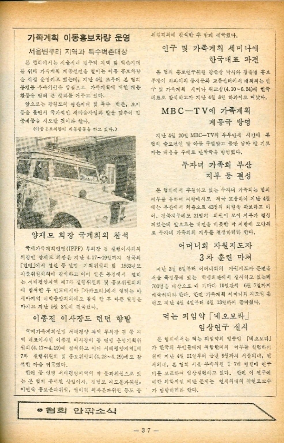 ﻿  가족계획 이동홍보차량 운영 위원회의에 참석한 후 함께 귀국했다. 서울변두리 지역과 특수벽촌대상 본 협회에서는 서울시내 힌두리 지역 및 벽촌지대 를 위해 가계획 계몽선전을 벌이는 이동 홍보차량 을 직접 운영키로 했는데 지난 4일 초부터 본 협회 봉천동 부속의원을 중심으로 가족계획에 대한 계몽 활동을 벌여 큰 성과를 거두고 있다. 앞으로는 강원도의 광산지대 및 특수 벽촌 오지 등을 들면서 국가적인 새마을사업과 발을 맞추어 집 중계몽을 시도할 것이라 한다. 이동홍보차량이 계몽활동을 하고 있다. 양재모 회장 국제회의 참석 국제가족계획인맹 IPPF 부의장 겸 실행이사회의 의장인 양제모 회장은 지난 4.1719일까지 영국의 런던에서 열린 등 연맹 기획위원회 및 1963년도 자문위원회의에 참석하고 이어 일본 동경에서 열리 는 서태평양지역 제7차 실행위원회 및 홍보위원회의 에 참석한 후 인도네시아 자카르타에서 열리는 아 세아지역 대학총장회의에 참석한 후 바쁜 일정을 마치고 지난 5월 3일에 귀국했다. 이종진 이사장도 런던 향발 국제가족계획인 서태평양 지역 부의장 겸 등지 역 대표이사인 이종진 이사장이 동 연맹 운영기획위 원회 4.174.19에 참석하고 이어 서태평양지역제 7차 실행위원회 및 홍보위원회 4.284.29에도 참 석한 다음 귀국했다. 한편 동 연맹 서태평양지역의 각 분과위원으로 있 는 본 협회 류철 상임이사 정범모 지도분과위원 이연숙 홍보분과위원 원이 의사분과위원 등도 통 ·협회 안팎소식 인구 및 가족계획 세미나에 한국대표 파견 본 협회 홍보연구위원 강준상 박사와 정병 홍보 부장이 하와이의 동서문화 교류센터에서 개최되는 인 구 및 가족계획 세미나 워크샵4.106.24에 한국 대표로 참석하고자 지난 4월 8일 하와이로 떠났다. MBCTV에 가족계획 계봉극 방영 지난 4일 20일 MBCTV의 부부만세 시간에 본 협의 슬로건인 딸 아들 구별말고 둘만 낳아 잘 기르 자는 내용을 주제로 단막극을 방영했다. 두자녀 가족회 부산 지부 등 결성 본 협회에서 후원하고 있는 자녀 가족되는 협회 지부를 통하여 지방에서도 적극 호응하여 지난 4월 에는 부산에서 처음으로 43명의 회원을 확보하고 이 어 경북지부에도 21명의 회원이 모여 지부가 결성 되었는데 앞으로는 대전을 비롯한 각 지방에 도단위 로 두자녀 가족회의 지부를 결성하리라 한다. 어머니회 자원지도자 3차 훈련 마저 지난 3월 6일부터 어머니회의 자원지도자 훈련을 서울 묵정동에 있는 학생회관에서 실시하고 있는데 700명을 대상으로 매 기마다 10일간씩 6월 7일까지 계속하리라 한다. 한편 가족계획 어머니회 지도원 훈 면도 지난 4월 4일부터 4월 13일까지 끝마쳤다. 먹는 피임약 네오보라 임상연구 실시 본 협회에서는 먹는 피임약의 일종인 네오보라 가 한국의 부인들에게 적합한지의 여부를 실험하기 위해 지난 4월 21일부터 금년 9월까지 서울의대 연 세의대 본 협회 서울 부속의원 등 7개 병원에 인구 비를 보조하여 임상실험하고 있다. 한편 이 연구에 대한 의학적인 제반 문제는 연세의대의 곽현모교수 가 담당하리라 한다. 37