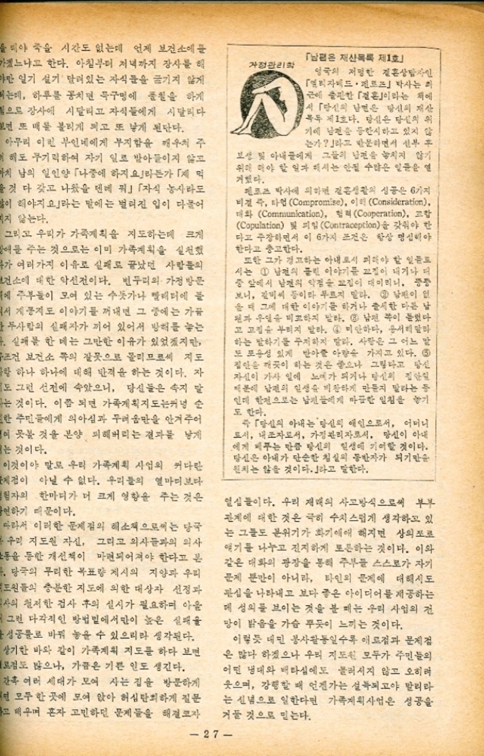 뭐야 죽을 시간도 없는데 언제 보건소에 들 가겠느냐고 한다. 아침부터 저녁까지 장사를 해 야만 일기 설기 달려있는 자식들을 숨기지 않게 띄는데 하루를 공치면 묵구멍에 풀칠을 하게 됨으로 장사에 시달리고 자식들에게 시달리다 보면 또 배를 불리게 되고 또 낳게 된단다. 아무리 이런 부인네에게 무지함을 깨우쳐 주 려 해도 무기력하여 자기 일로 받아들이지 않고 마치 남의 일인양 「나중에 하지요」라든가 「막 을 것 다 갖고 나왔을 텐데 뭐」 「자식 농사라도 많이 해야지 라는 말에는 벌려진 입이 다물어 치지 않는다. 그리고 우리가 가족계획을 지도하는데 크게 애를 주는 것으로는 이미 가족계획을 실천했 다가 여러 가지 이유로 실패로 끝났던 사람들의 보건소에 대한 악선전이다. 변두리의 가정방문 에 주부들이 모여 있는 수돗가나 빨래터에 들 서 계몽지도 이야기를 꺼내면 그 중에는 가끔 한 두사람의 실패자가 끼어 있어서 방해를 놓는 4. 실패를 한 데는 그만한 이유가 있었겠지만 무조건 보건소 쪽의 잘못으로 돌리므로써 지도 ᅡ항 하나 하나에 대해 반격을 하는 것이다. 자 도 그런 선전에 속았으니 당신들은 속지 말 나는 것이다. 이쯤 되면 가족계획지도는커녕 순 또한 주민들에게 의아심과 두려움만을 안겨주어 여 못볼 것을 분양 피해버리는 결과를 낳게 ᅵ는 것이다. 이것이야 말로 우리 가족계획 사업의 커다란 문제점이 아닐 수 없다. 우리들의 열마디보다 탐험자의 한마디가 더 크게 영향을 주는 것은 금연하기 때문이다. 따라서 이러한 문제점의 해소책으로써는 당국 우리 지도원 자신 그리고 의사들과의 의사 운동을 통한 개선책이 마련되어져야 한다고 본 4. 당국의 무리한 목표량 제시의 지양과 우리 도원들의 충분한 지도에 의한 대상자 선정과 의사의 철저한 검사 후의 실시가 필요하며 아울 그런 다각적인 방법밑에서만이 높은 실패 글 성공물로 바꿔 놓을 수 있으리라 생각된다. 상기한 바와 같이 가족계획 지도를 하다 보면 점도 많으나 가끔은 기쁜 인도 생긴다. 간혹 여러 세대가 모여 사는 집을 방문하게 턴 모두 한 곳에 모여 앉아 허심탄회하게 질문 하고 배우며 혼자 고민하던 문제들을 해결 자 가정관리학 「남편은 재산목록 제1호 영국의 저명한 결혼상담자인 「엘리자베드 · 펜로즈」 박사는 하 근에 출판한 결혼이라는 책에 서 「당신의 남편은 당신의 재산 목록 제1호다. 당신은 당신의 위 기에 남편을 등한시하고 있지 않 는가라고 반문하면서 신부 후 보생 및 아내들에게 그들의 남편을 놓치지 않기 위해 해야 할 일과 해서는 안될 수많은 일들을 열 거했다. 펜로즈 박사에 의하면 결혼생활의 성공은 6가지 비결 즉 타협 Compromise 이익 Consideration 대화 Communication 협력 Cooperation 교합 Copulation 및 피임 Contraception을 갖춰야 한 다고 주장하면서 이 6가지 조건은 항상 명심해야 한다고 충고한다. 또한 그가 경고하는 아내로서 피해야 할 일들로 서는 1 남편의 들린 이야기를 끄집어 내거나 더 중 앞에서 남편의 약점을 꼬집이 대머리니 뚱뚱 보니 갈비씨 등이라 부르지 말라. 2 남편이 없 음대 그에 대한 이야기를 하거나 출세한 다른 남 편과 우일을 비교하지 말라. 3 남편 쪽이 들었다 고 고집을 부리지 말라. 4 미안하다 용서해달라 하는 말하기를 주저하지 말라. 사랑은 그 어느 말 도 포용성 있게 받아준 아량을 가지고 있다. 5 집안을 깨끗이 하는 것은 좋으나 그렇다고 당신 자신이 가사 일에 노예가 되거나 당신의 집안일 때문에 남편의 일생을 비참하게 만들지 말라는 등 인데 한편으로는 남편들에게 따끔한 일침을 놓기 도 한다. 즉 「당신의 아내는 당신의 애인으로서 어머니 로서 내조자로서 가정관리자로서 당신이 아내 에게 베푸는 만큼 당신의 인생에 기여할 것이다. 당신은 아내가 단순한 침실의 동반자가 되기만을 원치는 않을 것이다.」라고 말한다. 열심들이다. 우리 재배의 사고방식으로써 부부 관계에 대한 것은 극히 수치스럽게 생각하고 있 는 그들도 분위기가 화기애애 해지면 상의로 얘기를 나누고 진지하게 토론하는 것이다. 이와 같은 대화의 광장을 통해 주부들 스스로가 자기 문제 뿐만이 아니라 타인의 문제에 대해서도 관심을 나타내고 보다 좋은 아이디어를 제공하는 데 성의를 보이는 것을 볼 때는 우리 사업의 전 망이 밝음을 가슴 부듯이 느끼는 것이다. 이렇듯 대민 봉사활동일수록 애로점과 문제점 은 많다 하겠으나 우리 지도원 모두가 주민들의 어떤 냉대와 배타심에도 물러서지 않고 오히려 웃으며 강행할 때 언젠가는 설득되고야 말리라 는 신념으로 일한다면 가족계획사업은 성공을 거둘 것으로 믿는다. 27