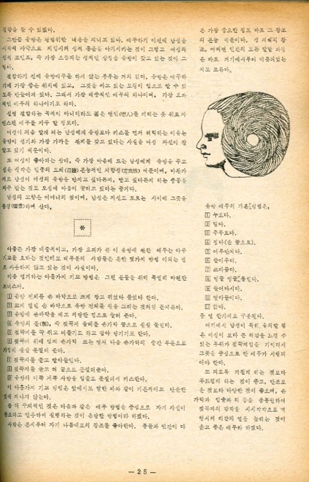 경향을 들 수 있겠다. 그만큼 유방은 광범위한 내용을 지니고 있다. 애무하기 이전에 남성을 시각적 자극으로 제압시켜 성적 흥분을 야기시키는 것이 그렇고 여성의 성적 포인트 즉 가장 으뜸되는 성적인 상징을 유방이 갖고 있는 것이 그 좋다. 결합하기 전에 유방에 무릎 하지 않는 부부는 거의 없다. 유방은 애무하 기에 가장 좋은 위치에 있고 그것을 싸고 있는 모형이 입으로 빨 수 있 도록 만들어져 있다. 그래서 가장 대중적인 애무의 하나이며 가장 효과 적인 애무의 하나이기도 하다. 실링 결합하는 목적이 아니더라도 젊은 연인人들 끼리는 옷 위로자 인스턴 애무를 자주 할 정도다. 여성이 처음 알게 되는 남성에게 유방보다 키스를 먼저 허락하는 이유는 유방이 성기와 가장 가까운 관계를 갖고 있다는 사실을 여성 자신이 잘 알고 있기 때문이다. 또 여성이 좋아하는 상대 즉 가장 마음에 드는 남성에게 유방을 주고 싶은 생각은 일종의 모체 본능적인 지향성 때문이며 마찬가 지로 남성이 여성의 유방을 만지고 싶다든지 받고 싶다든지 하는 충동 자주 받는 것도 모성에 마음이 끌리고 있다는 증거다. 남성의 고향은 어머니의 젖이며 남성은 자신도 모르는 사이에 그곳을 동경 산다. 하며 든 가장 중요한 점도 바로 그 창조 의 본능 때문이다. 성지혜의 장 조 어쩌면 인간의 모든 발달 과정 은 바로 거기에서부터 비롯되었는 지도 모른다. 유방 애무의 기본방법은 1 누르다. 2 믿다.  回 주무르다. 아뭏든 가장 대중적이고 가장 효과가 큰 이 유방에 관한 애무는 아주 기교를 요하는 것인데도 대부분의 사람들은 흔한 몇가지 방법 이외는 별 로 사용하지 않고 있는 것이 사실이다. 다음 연기하는 아홉가지 기교 방법은 그런 분들을 위해 특별히 마련한 보너스다. 1 유방 전체를 손 바닥으로 크게 잡고 쥐었다 풀었다 한다. 크게 벌린 손 바닥으로 유방 전체를 원을 그리는 것처럼 문지른다. 유방에 손바닥을 대고 적당한 힘으로 눌러 준다. 1 유방의 봄 즉 젖꼭지 둘레를 손가락 끝으로 실실 불린다. 5 젖꼭지를 꼭 쥐고 비들기도 하고 잡아 당기기도 한다. ▪ 젖꼭지 위에 엄지 손가락 또는 엄지 다음 손가락의 중간 부분으로 가볍게 살살 문질러 준다. 1 젖꼭지를 물고 받아들인다. 젖꼭지를 놓고 혀 끝으로 문질러준다. 유방의 이쪽 저쪽 사방을 입술로 문질러서 키스한다. 이 아홉가지 기교 방법은 앞에서도 말한 바와 같이 기본적이고 단순한 것에 지나지 않는다. 좀 더 구체적인 것은 다음과 같은 애무 방법을 중심으로 자기 자신이 창조하고 인용하여 실행하는 것이 은망한 방법이라 하겠다. 사람은 본시부터 자기 나름대로의 창조를 좋아한다. 동물과 인간이 다 4 집나손 끝으로. ▪ 어루만지다. ▣ 쓸어주다. 쓰다듬다. 빙글 빙글 돌린다. 또 들어 마시다. 빨아들이다. □ 한다. 등 열 한가지로 구분된다. 여기에서 남성이 특히 유의할 점 은 여성이 보다 큰 쾌감을 느낄 수 있는 부위가 젖꼭지임을 기억해서 그곳은 중심으로 한 애무가 시행되 이야 한다. 또 되도록 거칠게 하는 것보다 부드럽게 하는 것이 좋고 단조로 운 것보다 다양한 것이 좋으며 손 가락과 입술과 혀 등을 총동원하여 젖꼭지의 감각을 시시각각으로 변 형시켜 쾌감의 열을 높히는 것이 옳고 좋은 애무라 하겠다. 25