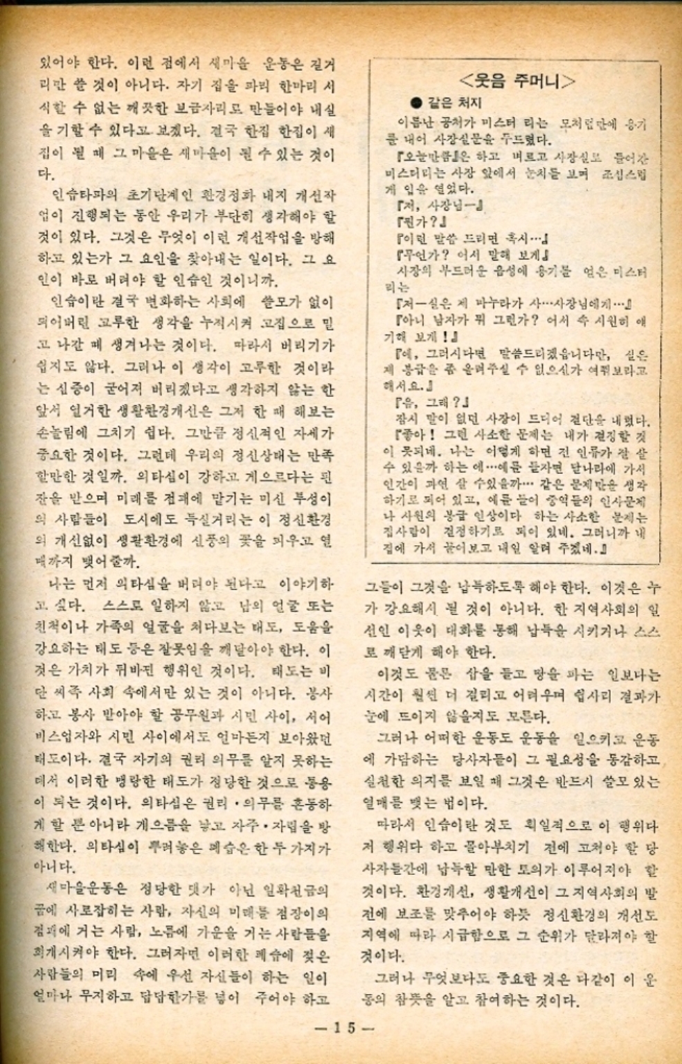 있어야 한다. 이런 점에서 새마을 운동은 길거 괴만 쓸 것이 아니다. 자기 집을 파리 한마리 시 식할 수 없는 깨끗한 보금자리로 만들어야 내실 을 기할 수 있다고 보겠다. 결국 한집 한집이 새 집이 될 때 그 마을은 새마을이 될 수 있는 것이 다. 인슈타파의 초기단계인 환경정화 내지 개선작 업이 진행되는 동안 우리가 부단히 생각해야 할 것이 있다. 그것은 무엇이 이런 개선작업을 방해 하고 있는가 그 요인을 찾아내는 일이다. 그 요 인이 바로 버려야 할 인습인 것이니까. 인습이란 결국 변화하는 사회에 쓸모가 없이 되어버린 고루한 생각을 누적시켜 고집으로 밀 고 나갈 때 생겨나는 것이다. 따라서 버리기가 쉽지도 않다. 그러나 이 생각이 고루한 것이라 는 심증이 굳어져 버리겠다고 생각하지 않는 한 앞서 열거한 생활환경개선은 그저 한 때 해보는 손놀림에 그치기 쉽다. 그만큼 정신적인 자세가 중요한 것이다. 그런데 우리의 정신상태는 만족 할만한 것일까. 의타심이 강하고 게으르다는 핀 잔을 받으며 미래를 전대에 맡기는 미신 투성이 의 사람들이 도시에도 득실거리는 이 정신환경 의 개선없이 생활환경에 신풍의 꽃을 피우고 열 매까지 맺어갈까. 나는 먼저 의타심을 버려야 된다고 이야기하 고 싶다. 스스로 일하지 않고 남의 얼굴 또는 친척이나 가족의 얼굴을 쳐다보는 태도 도움을 강요하는 태도 등은 잘못임을 깨달아야 한다. 이 것은 가치가 뒤바뀐 행위인 것이다. 태도는 비 단 씨족 사회 속에서만 있는 것이 아니다. 봉사 하고 봉사 받아야 할 공무원과 시민 사이 서어 비스업자와 시민 사이에서도 얼마든지 보아왔던 태도이다. 결국 자기의 권리 의무를 알지 못하는 데서 이러한 맹랑한 태도가 정당한 것으로 통용 이 되는 것이다. 의타심은 권리·의무를 혼동하 게 할 뿐 아니라 게으름을 낳고 자주 자립을 방 해한다. 의타심이 뿌려놓은 예술은 한 두 가지가 아니다. 웃음 주머니 같은 처지 이름난 공처가 미스터리는 모처럼만에 용기 를 내어 사장실문을 두드렸다. 「오늘만은 하고 벼르고 사장실로 들어간 미스터리는 사장 앞에서 눈치를 보며 조심스럽 게 입을 열었다. 『저 사장님 「진가 이런 말씀 드리면 혹시 『무언가 어서 말해 보게 사장의 부드러운 음성에 용기를 얻은 미스터 리는 저실은 제 마누라가 사... 사장님에게 『아니 남자가 뭐 그런가 어서 속 시원히 애 기해 보게』 P에 그러시다면 말씀드리겠습니다만 실은 제 봉급을 좀 올려주실 수 없으신가 여쭤보라고 해서요. 유 그래 잠시 말이 없던 사장이 드디어 절단을 내렸다. 좋아 그런 사소한 문제는 내가 결정할 것 이 못되네. 나는 어떻게 하면 전 인류가 잘 살 수 있을까 하는 에...예를 들자면 달나라에 가서 인간이 과연 살 수있을까⋯ 같은 문제만을 생각 하기로 되어 있고 예를 들어 중역들의 인사문제 나 사원의 봉급 인상이다 하는 사소한 문제는 집사람이 결정하기로 되어 있네. 그러니까 내 집에 가서 물어보고 내일 알려 주겠네. 그들이 그것을 납득하도록 해야 한다. 이것은 누 가 강요해서 될 것이 아니다. 한 지역사회의 일 선인 이웃이 대화를 통해 납득을 시키거나 스스 로 깨닫게 해야 한다. 이것도 물론 삽을 들고 땅을 파는 일보다는 시간이 훨씬 더 걸리고 어려우며 쉽사리 결과가 눈에 뜨이지 않을지도 모른다. 그러나 어떠한 운동도 운동을 일으키고 운동 에 가담하는 당사자들이 그 필요성을 통감하고 실천한 의지를 보일 때 그것은 반드시 쓸모 있는 열매를 맺는 법이다. 따라서 인습이란 것도 획일적으로 이 행위다 저 행위다 하고 몰아부치기 전에 고쳐야 할 당 사자들간에 납득할 만한 토의가 이루어져야 할 것이다. 환경개선 생활개선이 그 지역사회의 발 전에 보조를 맞추어야 하듯 정신환경의 개선도 지역에 따라 시급합으로 그 순위가 달라져야 할 것이다. 새마을운동은 정당한 댓가 아닌 일확천금의 꿈에 사로잡히는 사람 자신의 미래를 점장이의 점퍼에 거는 사람 노름에 가운을 거는 사람들을 회개시켜야 한다. 그러자면 이러한 페슈에 젖은 사람들의 머리 속에 우선 자신들이 하는 일이 얼마나 무지하고 답답한가를 넣어 주어야 하고 동의 참뜻을 알고 참여하는 것이다. 그러나 무엇보다도 중요한 것은 다같이 이 운 15