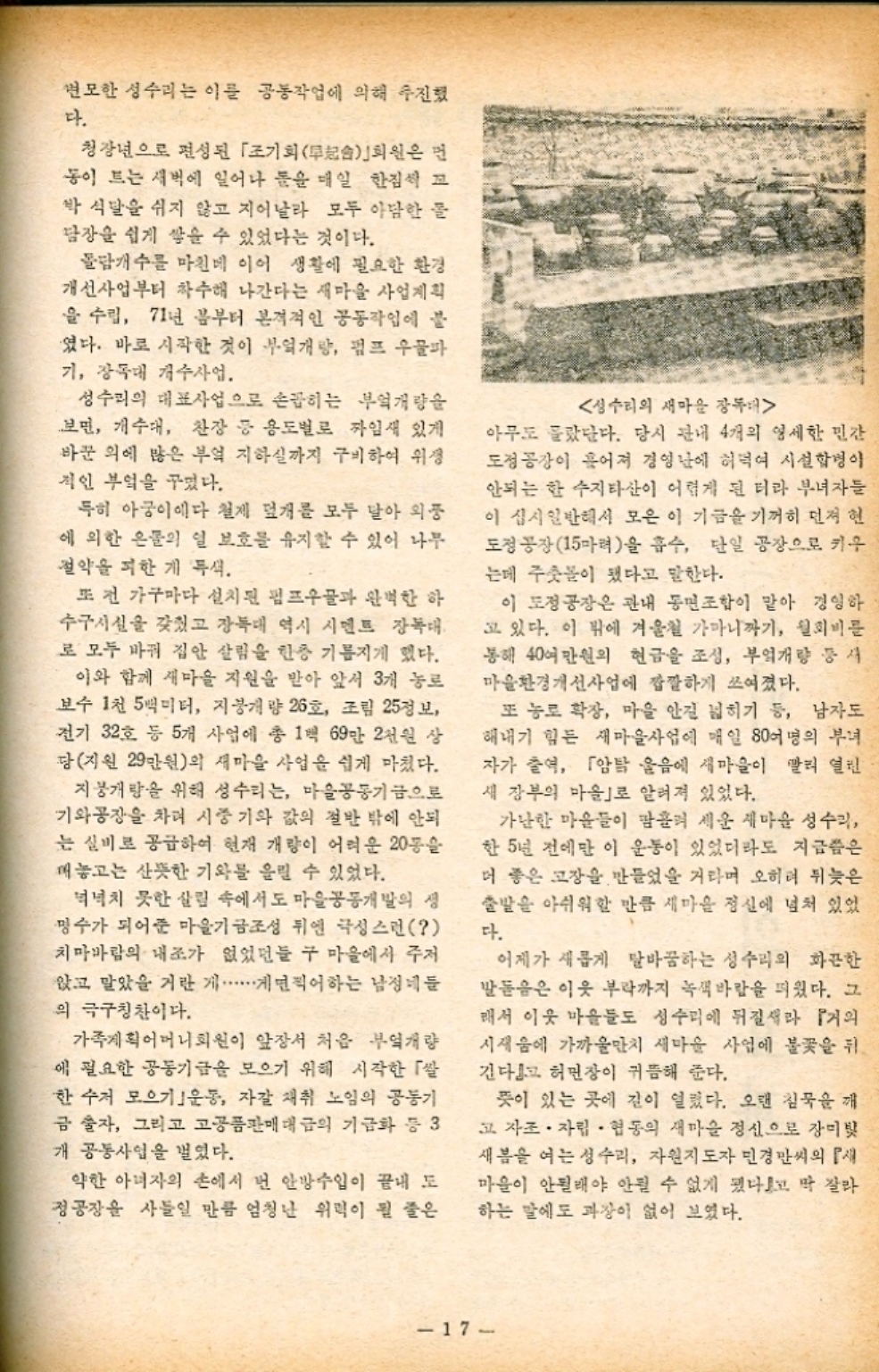 변모한 성수리는 이를 공동작업에 의해 추진했 다. 청장년으로 편성된 「조기회 무회원은 먼 동이 드는 새벽에 일어나 눈을 매일 한점씩 꼬 박식달을 쉬지 않고 지어날라 모두 아담한 물 담장을 쉽게 쌓을 수 있었다는 것이다. 물개수를 마친데 이어 생활에 필요한 환경 개선사업부터 착수해 나간다는 새마을 사업계획 을 수립 71년 봄부터 본격적인 공동작업에 불 였다. 바로 시작한 것이 부엌개방 펌프 우물파 기 장독대 개수사업. 성수리의 대표사업으로 손꼽히는 부엌개량을 보면 개수대 찬장 등 용도별로 짜임새 있게 바꾼 의에 많은 부엌 지하실까지 구비하여 위 적인 부엌을 꾸몄다. 특히 아궁이에다 철제 덮개를 모두 달아 외풍 에 의한 은문의 일 보호를 유지할 수 있어 나무 절약을 피한 게 특색. 또 전 가구마다 설치된 펌프 완벽한 하 수구시설을 갖췄고 장독대 역시 시멘트 장독대 로 모두 바꿔 집안 살림을 한층 기름지게 했다. 이와 함께 새마을 지원을 받아 앞서 3개 농로 보수 1천 5백미터 지붕개량 26호 조림 25정보 전기 32호 등 5개 사업에 총 1백 69만 2천원 상 당지원 29만원의 새마을 사업을 쉽게 마쳤다. 지붕개량을 위해 성수리는 마을공동기금으로 기와공장을 차려 시중 기와 값의 절반 밖에 안되 는 실비로 공급하여 현재 개량이 어려운 20동을 매놓고는 산뜻한 기와를 올릴 수 있었다. 넉넉치 못한 살림 속에서도 마을공동개발의 생 명수가 되어준 마을기금조성 뒤엔 극성스런  치마바람의 내조가 없었던들 구 마을에서 주저 앉고 말았을거란 찍어하는 남정네들 의 극구칭찬이다. 가족계획어머니회원이 앞장서 처음 부엌개량 에 필요한 공동기금을 모으기 위해 시작한 「쌀 한수저 모으기 운동 자갈 채취 노임의 공동기 금술자 그리고 고공품판매대금의 기금화 등 3 개 공동사업을 벌였다. 약한 아녀자의 손에서 번 안방수입이 끝내 도 정공장을 사들일 만큼 엄청난 위력이 될 줄은 성수리의 새마을 장독대 아무도 몰랐단다. 당시 관내 4개의 영세한 민간 도정공장이 흩어져 경영난에 허덕여 시설합병이 안되는 한 수지타산이 어렵게 된 터라 부녀자들 이 십시일반해서 모은 이 기금을 기꺼히 먼저 현 도정공장15마력을 흡수 단일 공장으로 키우 는데 주춧돌이 됐다고 말한다. 이 도정공장은 관내 동민조합이 맡아 경영하 고 있다. 이 밖에 겨울철 가마니까기 월회비를 통해 40여만원의 현금을 조성 부엌개량 등 새 마을환경개선사업에 깐깐하게 쓰여졌다. 또 농로 확장 마을 안길 넓히기 등 남자도 해내기 힘든 새마을사업에 매일 80여명의 부녀 자가 출역 「암탉 울음에 새마을이 빨리 열린 새 장부의 마을로 알려져 있었다. 가난한 마을들이 땀흘려 세운 새마을 성수리 한 5년 전에만 이 운동이 있었더라도 지금쯤은 더 좋은 고장을 만들었을 거라며 오히려 뒤늦은 출발을 아쉬워할 만큼 새마을 정신에 넘쳐 있었 다. 어제가 새롭게 탈바꿈하는 성수리의 화끈한 발돋음은 이웃 부락까지 녹색바람을 피웠다. 그 래서 이웃 마을들도 성수리에 뒤질새라 『거의 시새움에 가까울만치 새마을 사업에 불꽃을 뒤 긴다』고 허민장이 귀듬해 준다. 뜻이 있는 곳에 길이 열렸다. 오랜 침묵을 깨 고 자조 · 자립 협동의 새마을 정신으로 장미빛 새봄을 여는 성수리 자원지도자 민경씨의 『 마을이 안될래야 안될 수 없게 됐다고 딱 잘라 하는 말에도 과장이 없어 보였다. 17