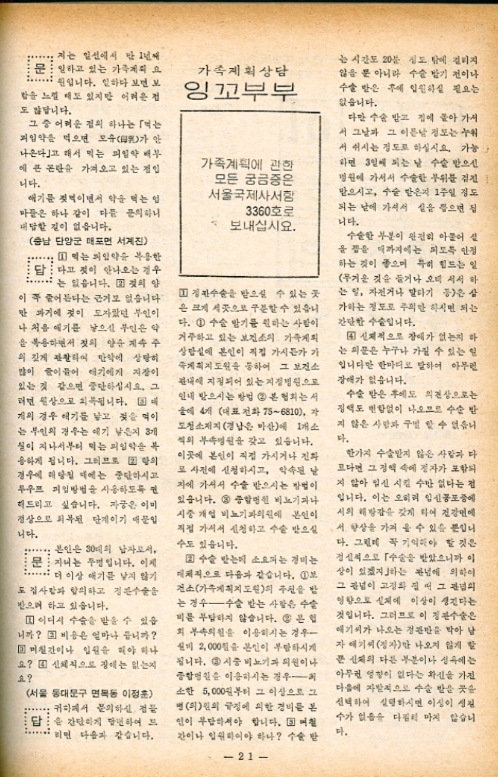 저는 일선에서 만 1년째 문 일하고 있는 가족계획 요 원입니다. 일하다 보면 보 람을 느낄 매도 있지만 어려운 점 도 많답니다. 가족계획상담 잉꼬부부 는 시간도 20분 정도 밖에 걸리지 않을 뿐 아니라 수술 받기 전이나 수술 받은 후에 입원하실 필요는 없습니다. 그 중 어려운 점의 하나는 「먹는 피임약을 먹으면 모유 안 가 나온다고 해서 먹는 피임약 배부 에 큰 곤란을 가져오고 있는 점입 니다. 애기를 젖먹이면서 약을 먹는 업 마들은 하나 같이 다듬 문의하니 대답할 길이 없읍니다. 가족계획에 관한 모든 궁금증은 서울국제사서함 3360호로 보내십시요. 충남 단양군 매포면 서계진 1 먹는 피임약을 복용한 답다고 젖이 안나오는 경우 는 없읍니다. 그것의 양 이 꼭 줄어든다는 근거도 없습니다 만 과거에 젖이 모자랐던 부인이 나 처음 애기를 낳으신 부인은 약 을 복용하면서 젖의 양순 계속 주 의 깊게 관찰하여 만약에 상당히 많이 줄어들어 애기에게 지장이 있는 것 같으면 중단하십시요. 그 러면 원상으로 회복됩니다. 대 개의 경우 애기를 낳고 젖을 먹이 는 부인의 경우는 애기 낳은지 3개 실이 지나서부터 먹는 피임약을 복 용하게 됩니다. 그러므로 22 항의 경우에 해당될 때에는 중단하시고 루우프 피임방법을 사용하도록 권 허드리고 싶습니다. 자궁은 이미 정상으로 회복된 단계이기 때문입 니다. 본인은 30대의 남자로서 문 자녀는 두명입니다. 이제 더 이상 애기를 낳지 않기 도 집사람과 합의하고 정관수술을 받으려 하고 있읍니다. 어디서 수술을 받을 수 있습 니까 비용은 얼마나 듭니까 3 미칠간이나 입원을 해야 하나 요 신체적으로 장애는 없는지 요 서울 동대문구 면목동 이정훈 귀하께서 문의하신 점들 답 간단하게 답변하여 드 리면 다음과 같습니다. 1 정관수술을 받으실 수 있는 곳 은 크게 세 곳으로 구분할 수 있습니 다. 1 수술 받기를 원하는 사람이 거주하고 있는 보건소의 가족계획 상담실에 본인이 직접 가시든가 가 계획지도원을 통하여 그 보건소 관내에 지정되어 있는 지정병원으로 안내 받으시는 방법 2 본 협회는 서 울에 4개 대표전화 756810 각 도청소재지 경남은 마산에 1개소 씩의 부속병원을 갖고 있습니다. 이곳에 본인이 직접 가시거나 전화 로 사전에 신청하시고 약속된 날 자에 가서서 수술 받으시는 방법이 있습니다. 3 종합병원 비뇨기과나 시중 개업 비뇨기과의원에 본인이 직접 가셔서 신청하고 수술 받으실 수도 있습니다.  수술 받는데 소요되는 경비는 대체적으로 다음과 같습니다. 1보 건소가족계획지도원의 추천을 받 는 경우 수술 받는 사람은 수술 비를 부담하지 않습니다. 2 본 회 부속의원을 이용하시는 경우 신비 2000원을 본인이 부담하시게 됩니다. 3 시중 비뇨기과 의원이나 종합병원을 이용하시는 경우 소한 5000원부터 그 이상으로 그 병의원의 규정에 의한 경비를 본 인이 부담하셔야 합니다. ▣ 며칠 간이나 입원하여야 하나 수술 받 다만 수술 받고 집에 돌아 가서 서 그날과 그 이튿날 정도는 누워 서 쉬시는 정도로 하십시요. 가능 하면 3일째 되는 날 수술 받으신 병원에 가셔서 수술한 부위를 검진 받으시고 수술 받은지 1주일 정도 되는 날에 가셔서 실을 뽑으면 됩 니다. 수술한 부분이 완전히 아물어 실 을 잡을 때까지에는 되도록 안정 하는 것이 좋으며 특히 힘드는 일 무거운 것을 들거나 오래 서서 하 는 일 자전거나 말타기 등은 삼 가하는 정도로 주의 하시면 되는 간단한 수술입니다. 4 신체적으로 장애가 없는지 하 는 의문은 누구나 가질 수 있는 일 입니다만 한마디로 말하여 아무런 장애가 없습니다. 수술 받은 후에도 의견상으로는 정액도 변함없이 나오므로 수술 받 지 않은 사람과 구별 할 수 없습니 다. 한가지 수술받지 않은 사람과 다 르다면 그 정액 속에 정자가 포함되 지 않아 임신 시킬 수만 없다는 점 입니다. 이는 오히려 일신공포증에 서의 해방감을 갖게 하여 건강면에 서 향상을 가져 올 수 있을 뿐입니 다. 그런데 꼭 기억해야 할 것은 정신적으로 수술을 받았으니까 이 상이 있겠지하는 관념에 의하여 그 관념이 고정화 될 때 그 관념의 영향으로 신체에 이상이 생긴다는 것입니다. 그러므로 이 정관수술은 애기씨가 나오는 정관만을 막아 남 자 애기씨 정자만 나오지 않게 할 쭌 신체의 다른 부분이나 성욕에는 아무런 영향이 없다는 확신을 가진 다음에 자발적으로 수술 받을 곳은 선택하여 실행하시면 이상이 생길 수가 없음을 다짐해 마지 않습니 다. 1  21