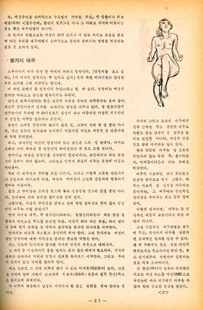 ﻿  또 배꼽주변을 손바닥으로 누르면서 가벼운 회전 즉 입술이나 혀로 취골 골반의 일부을 지나 그 아래로 서서히 이동하는 블두멍대 것도 좋은 애무방법의 하나다. 또 한가지 방법으로는 여성이 앉아 있거나 서 있는 자세로 포옹을 했을 때 다른 부위를 애무하면서 손바닥으로 문질러 내려가는 방법을 병용하는 것도 큰 효과가 있다. 볼기의 애무 스무가지의 애무 대상 중 마지막 부위가 엉명이다. 「엉덩이를 보고 싶 다」 「저 여자의 엉덩이는 꼭 만지고 싶다」 등의 속된 이야기들은 남성들 끼리 모이면 으레 지껄이는 말이다. 이 속된 표현이 곧 엉덩이의 뉴앙스라고 할 수 있다. 엉덩이는 여성의 젓가슴 다음으로 남성을 현혹시키는 부위다. 남성을 현혹시킨다는 것은 남성의 욕망을 강하게 자극한다는 것과 같다. 여성의 엉덩이에서 성욕을 느낀다는 남성은 너무나 많다. 성 전문가들의 인구조사에 의하면 약 60퍼센트의 남성이 크고 아름다운 여성의 엉덩이에 서 강렬한 자극을 받는다고 밝혔다. 남성이 그처럼 엉덩이에 관심이 많은 건 그곳이 눈에 쉬질 뿐만 아니 라. 생긴 모형이 젖가슴과 유사하기 때문이란 사실도 저명한 성 전문가들 에 의해 밝혀졌다. 허나 당사자인 여성이 엉덩이에 갖는 감정은 그와 정 반대다. 아마도 신체에 대한 수치심 중 엉덩이의 수치심만큼 큰 것도 드물 것이다. 한마디로 여성은 엉덩이를 상대에게 맡긴다거나 보인다거나 하는 것을 그리 즐거워 하지 않는다. 그러므로 엉덩이 부분의 애무는 굉장히 어렵고 까다롭다. 특히 이 애무에서 주의할 것은 갑자기 그리고 거칠게 그곳을 만진다거 나 강렬하게 문지르게 되면 여성의 수치심이 그만큼 강하게 발동하기 쉽다는 사실이다. 물론 그 수치심은 모처럼 일으켜 놓은 성감정을 깡그리 없앨 뿐만 아니 라 상대방에 대해 유치한 불쾌감을 갖게 된다. 그렇다면 여성의 수치심을 없애고 성에 대한 분배 감도 주지 않는 엉덩 이의 애무는 어떤 것인가 먼저 가벼운 애무 즉 젖가슴이라든가 입맞춤이라든가 하는 것을 실 청하여 자연스런 무드를 조성한 다음 여성의 허리 아랫 부분 다시 말해 서동 밑의 근육을 손 바닥과 손가락을 첨가한 맛사지를 시작한다. 맛사지는 되도록 부드럽고 상냥하게 해야 한다. 그런 맛사지는 여성이 갖는 엉덩이에 대한 수치심을 없애는 중요한 역할을 한다. 어느 정도의 맛사지가 끝나면 서서히 엉덩이 부분으로 내려간다. 그 과정 중 어린아이의 봄을 만지는 것과 같은 배려가 필요하다. 서서히 내려온 손바닥이 마침내 엉덩이 전체를 문지르기 시작한다. 그리고 두개 의 언덕이 있는 경계를 벌리게 한다. 바로 갈라진 그 경계 위쪽에 글이 나 있는 미저골이 있다. 그곳 을 강하게 눌러 가면서 조용하게 회음부 항문과 질의 중간쪽으 로 문지르며 내려간다. 이 애무의 과정에서 남성이 기억해야 할 점은 변화를 줘야 한다는 것 이다. 서서히 그리고 조용한 애무에서 간혹 압박을 주는 강렬한 애무료 바뀌는 것은 남성의 성감정을 높 이는 일일뿐 아니라 여성의 성감 정도 함께 자극하는 일이 된다. 물론 강렬한 애무는 성 신경이 예민하지 않는 부위 즉 불기라든 가 미저골이라든가 하는 곳에만 해당한다. 애무의 기초적인 것이 부드럽고 조용한 것이므로 더욱 그렇다. 애 무는 서로의 성 신경을 자극하는 것이지만 그 배후에는 정신적인 안정감을 부여하는 것도 짙게 깔려 있다. 어떻게 생각하면 애무는 공정 신적인 애정의 표현이라고 해도 과 언이 아니다. 그런 기본적인 애무방법을 염두 에 두고 엉덩이의 애무를 실행하 면 효과적인 결과를 얻을 수 있다. 좀 더 구체적인 것은 성교 이전의 행위로서도 중요하지만 행위 중 후 은 성기애무와 병행하여 실행하는 것도 더욱 효과적이다. 등 중심의 홈부터 미저골에 이르는 직선 코스를 지압으로 누르는데 따라 자궁에 자극을 가 함과 함께 유효한 성감을 높힌다. E 21