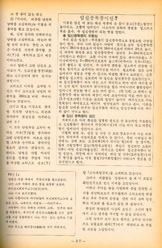 ﻿  그 중 홍미 있는 것은 1 「아내어 피곤한 남편의 담배를 조심하라」는 귀절은 먹 흥미를 끌고 있읍니다. 왜 집에 돌아와 담배피우는 남편을 조심하라고 하는가 하 면 담배 피우는 동안 그 남편 은 아내를 즐겁게 공격할 모 사를 계획하고 있기 때문 이라는군요. 다시 말해서 그런 남편은 오 타보다 즉 성교만을 경중 하는 심리상태에 젖어 있다는 것입니다. 그러므로 이때를 포착한 부 인은 즉시 오락으로 남편의 악 취미를 360도로 바꿔 주어야 한다는 것입니다. 그리고 필요 이상으로 밤에 만 친절한 남편이나 퇴근후 귀가하여 칫솔질을 자주하는 남편 등 이 모든 남편은 오락이 메 마른 사내임을 중시하여 그런 남편일수록 바르고 건강 한 오락을 선사하고 참가시킬 필요가 있다는 것입니다. 그 외에도 남편은 매월 아내의 생리를 전후한 무렵에 아내 를 적당한 오락으로 선도 임신중독증이란 이것은 임신 때 또는 해산 직후에 온 몸이 붓고부종 혈압이 높아지고 오줌에 단백질이 나오다가 심하여 경련을 일으키고 혹은 혼수 즉 실신상태가 되는 병을 말한다. 임신중독증의 위험성 우리 젊은 임산부 • 주부들이 임신중독증으로 불필요한 사망을 많이 한다. 우리 나라 임산부 사망의 원인을 보면 임신중독증 사망이 28퍼센트로서 미국의 16퍼센트에 비하여 2배로 높다. 전 세계의 통계를 보면 임신중독증에 걸리면 210퍼센트가 사망된다고 하였다. 그뿐 아니라 뱃속에 있는 태아사망율도 우 리나라에서는 530퍼 어센트로써 높으며미국서는 5.511 산후 출혈도 잘 생긴다. 즉 산후에 출혈을 일으켜서 위험한 상 태로 들어가고 심지어는 애기집을 애기가 필요하든 않든 간에 들어내야 생명을 구할 수 있다는 비참한 경우도 초래된다. 산후 출혈을 일으키는 산모들의 약 절반은 임신중독증 산모들이었다. 또 임신중독증이 되면 대반 조기 박리라고 하여 태가 애기를 낳 기 전에 먼저 떨어져서 태아사망은 물론 어머니까지 출혈경향이 일어나서 위험한 병이 오는 수가 있다. 약 14 그 외에도 임 신중독증 때는 태아의 체중이 마치 조산아처럼 작은 수가 있다. 2.5킬로그람 이것은 산모의 혈압이 높아서 애기집으로 가는 혈액량이 적어짐으로 애기가 영양실조가 된다고 본다. 이것은 임신중 담배를 피우는 임신부들의 애기도 임신중독증 때의 애기 와 같이 작다고 한다.  임신 중독증의 원인 세계적으로 아직 확실한 발병의 원인은 잘 모르지만 주요원인 은 전신혈관이 좁아져서 자궁애기집에 가는 피가 적고 자궁빈 혈이 일어나서 생긴다고 본다. 이렇게 되면 뇌 신장 및 간장 등 모든 중요장기에 가는 피의 양도 적어져서 전반적으로 장애가 올 것이다. 특히 다태임신 즉 쌍태나 상태 또는 포상태 피가 뱃다는 빙 때에 잘 생기며 원래 고혈압증이 있는원발성 고혈압 부인이 임신되면 그들의 14이 어떤 신경자율신경 자극으로 인하여 임신중독증이 더 잘 생긴다. 자궁에 피가 적어지면 태반 및 양수모래집물 등에 서 혈압을 올리는 어떤 물질 단백회합물이 나타나서 혈압을 상 승시킨다고 한다. 남편은 어둠 속에서 무엇인가를 찾고있었다. 나는 그가 더듬어 찾은 것을 분명히 보았다. 피일용 제리네스콘였다. 나의 아홉마리의 마누라들이 저제리비스의 효 능을 알고 나에게도 저것은 아이구우 나는 이더 뜨거워했다. 사람들이 사는 곳에는 지위의 고하 빈부의 차이 든 막론하고 제각기의 인간고苦를 안고 있구 나를 새삼 실감하면서 나는 자고 있는 일족은 두들 겨깨웠다. 다른 곳으로 대이동大을 하기 위해서다. 할 「오라개발규칙」을 소개하고 있읍니다. 그러나 지금같은 입장에서 볼 때 이 모임은 화란전국으로 번질 기세를 보인답니다. 여하간 무더운 밤을 시원하게 즐길 건전한 오 을 개발하므로서 부부관계가 오락으로만 취급 되는 우리 주위의 환경을 한번 다시 고쳐 반성 하고 재고해 볼 필요가 있을 것 같습니다. 확실히 현대인의 다산의 요인은 오락의 결핍 에서 오는 경우를 무시할 수 없을 것입니다. 그런 점에서 보다 밝고 즐거운 오락을 향유하 므로 불필요한 관계에서 해방되고 또 적절 한 조절을 도입합시다. 27