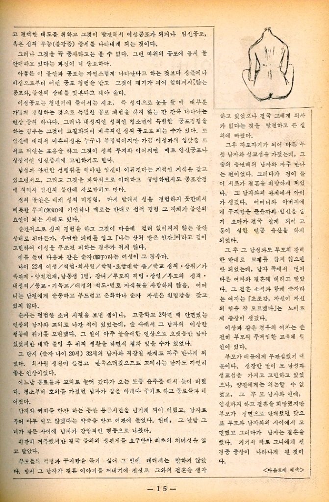 ﻿  고 결백한 태도를 취하고 그것이 발전해서 이성공포가 되거나 임신공포 혹은 성적 무능불감증 증세를 나타내게 되는 것이다. 그러나 그것을 꼭 중사라고는 볼 수 없다. 그런 따위의 공포에 몹시 불 안해 하고 있다는 과정이 더 중요하다. 아뭏든 이 불안과 공포는 자연스럽게 나타난다고 하는 것보다 성문제나 이성으로부터 어떤 공포 경험을 받고 그것이 계기가 되어 잊혀지지않는 공포와 불안의 상태를 맛본다고 해야 옳다. 이성공포는 청년기에 들어서는 시초 즉 성적으로 눈을 뜰 때 대부분 가볍게 경험하는 것으로 특별한 공포 체험을 하지 않는 한 간혹 나타나는 현상 중의 하나다. 그러나 내성적인 성격인 청소년이 특별한 공포경험 하는 경우는 그것이 고질화되어 계속적인 성적 공포로 되는 수가 있다. 또 임신에 대해서 미혼여성은 누구나 부정적이지만 가끔 이성과의 입맞춤 또 서로 껴안는 포옹을 하고 그것이 성직 무지와 이어지면 피로 임신공포나 상상적인 임신중세에 고민하기도 한다. 남성과 완전한 성행위를 해야만 임신이 이뤄진다는 지적인 지식을 갖고 있으면서도 그리고 그것을 과학적으로 이해하고 규명하면서도 공포감정 에 의해서 임신의 불안에 사로잡히고 만다. 성의 불안은 대개 성적 미경험 다시 말해서 성을 경험하지 못한데서 비롯한 무지에 기인하나 때로는 반대로 성적 경험 그 자체가 불안의 요인이 되는 사례도 있다. 순간적으로 성적 경험을 하고 그것이 마음에 걸려 없어지지 않는 불안 상태로 된다든가 우연한 피해를 입고 「나는 상처 받은 인간」이라고 깊이 고민하여 이성을 무조건 피하는 경우가 적지 않다. 예를 들면 다음과 같은 순자子라는 여성이 그 경우다. 나이 22세 여성직업·회사원학력 · 초급대학 졸학교 성적 상위가 족관계·양천건재 남동생 1명 장비부도의 직업. 상업부모의 성격. 내성적종교·기독교애정의 척도별로 자식들을 사랑하지 않음. 어머 나는 남편에게 순종하고 부드럽고 온화하나 순자 자신은 친밀감을 갖고 있지 않다. 순자는 평범한 소녀 시절을 보낸 셈이나 고등학교 2학년 때 안면있는 연상의 남자와 교외로 나간 적이 있었는데 숲 속에서 그 남자의 이상한 행동에 위기를 모면했다. 그 일이 아주 불유쾌한 인상으로 오랫동안 남아 있었지만 대학 졸업 후 취직 생활을 하면서 점차 잊을 수가 있었다. 그 당시 순자 나이 20세 32세의 남자와 직장인 관계로 자주 만나게 되 있다. 회사원 생활이 즐겁고 만족스러웠으므로 교제하는 남자도 자연히 좋은 인상이었다. 어느날 동료들과 교외로 놀러 갔다가 오는 도중 음주를 해서 늦어 버렸 다. 평소부터 호의를 가졌던 남자가 집을 바래다 주기로 하고 동료들과 헤 어졌다. •남자와 커피를 한잔 하는 동안 통금시간을 넘기게 되어 버렸고 남자로 부터 아무 일도 않겠다는 약속을 받고 여관에 들었다. 헌데 그 날밤 그 니가 잠든 사이에 남자가 강압적인 행동으로 나왔다. 완강히 거부했지만 결국 불의의 성관계를 요구받아 최초의 처녀성을 일 고 말았다. 부모들의 걱정과 꾸지람을 듣기 싫어 그 일에 대해서는 말하지 않았 다. 당시 그 남자가 결혼 이야기를 꺼내기에 진실로 그와의 결혼을 생각 하고 있었으나 결국 그에게 의사 가 없다는 것을 발견하고 큰 실 외에 빠졌다. 그후 자포자기가 되어 다른 두 셋 남자와 성교섭을 가졌는데 그 중의 동년배의 남자와 자주 만나 는 편이었다. 그러다가 정이 들 어 서로가 결혼을 희망하게 되었 다. 그 남자와의 관계에서 아이 가 생겼다. 어머니와 아버지에 게 꾸지람을 들을까봐 임신을 숨 겨 오다가 결국 알게 되어 고 동이 심한 인공 유산을 하게 되었다. 그 후 그 남성도 부모의 강력 한 반대로 교제를 끊지 않으면 안 되었는데 남자 쪽에서 먼저 다른 여자와 결혼해 버리고 말았 다. 그 결혼 소식과 함께 순자라 는 여자는 「초조감 자신이 자신 의 인을 잘 모르겠다」는 노이트 제 증상이 생겼다. 이상과 같은 경우의 여자는 순 전히 부모의 무책임한 교육에 원 인이 있다. 부모가 애들에게 무관심했기 때 문이다. 성장한 딸이 모 남성과 성교섭을 가지고 고민하고 있었 으나 양친에게는 의논할 수 없 었고 그 후 모 남자와 연애 임신까지 하고 결혼을 희망했지만 부모가 정면으로 반대했던 탓으 로 부모와 남자와의 사이에서 고 민했고 그러다가 남자는 결혼 했다. 거기서 바로 그녀에게 신 경증 증상이 나타나게 된 것이 다. 다음호에 계속 15