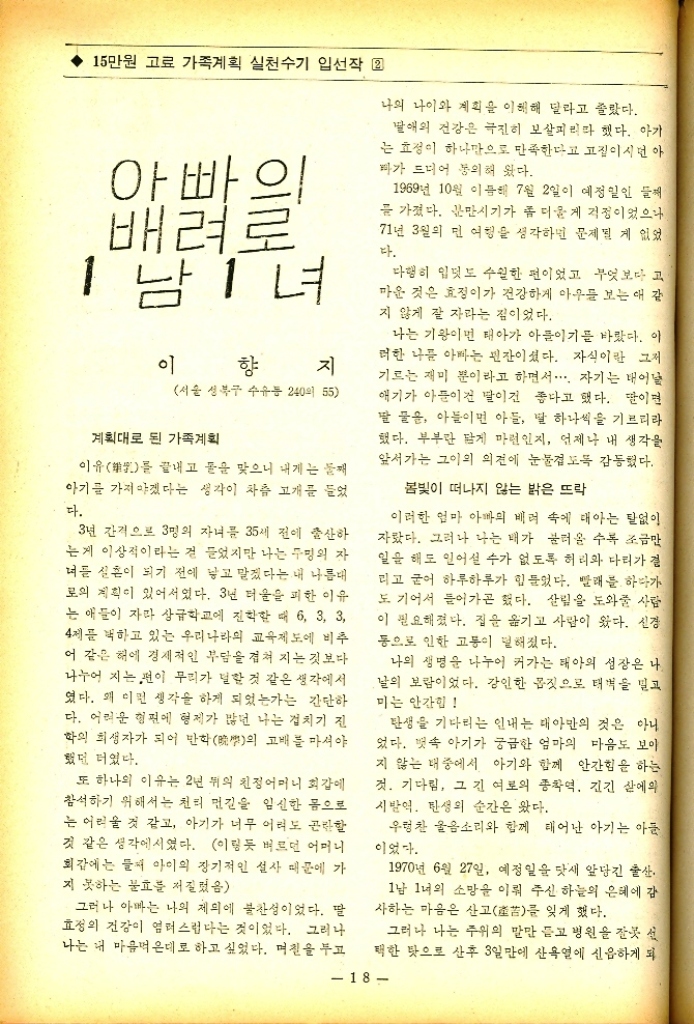 ﻿  15만원 고료 가족계획 실천수기 입선작 2 아빠의 배려로 1남 1녀 이 향 지 서울 성북구 수유동 240 55 계획대로 된 가족계획 이유 끝내고 돌을 맞으니 내게는 둘째 를 아기를 가져야겠다는 생각이 차츰 고개를 들었 다. 3년 간격으로 3명의 자녀를 35세 전에 출산하 는게 이상적이라는 걸 들었지만 나는 두명의 자 너를 실흔이 되기 전에 낳고 말겠다는 내 나름대 로의 계획이 있어서였다. 3년 더움을 피한 이유 는 애들이 자라 상급학교에 진학할 때 6 3 3 4제를 하고 있는 우리나라의 교육제도에 비추 어 같은 해에 경제적인 부담을 겹쳐 지는 것보다 나누어 지는편이 무리가 덜할 것 같은 생각에서 였다. 왜 이런 생각을 하게 되었는가는 간단하 다. 어려운 형편에 형제가 많던 나는 겹치기 진 학의 희생자가 되어 만화晩의 고배를 마셔야 했던 터였다. 또 하나의 이유는 2년 뒤의 친정어머니 회갑에 참석하기 위해서는 천리 먼길을 임신한 몸으로 는 어려울 것 같고 아기가 너무 어려도 곤란할 것 같은 생각에서였다. 이렇듯 벼르던 어머니 회갑에는 둘째 아이의 장기적인 설사 때문에 가 지 못하는 불효를 저질렀음 그러나 아빠는 나의 제의에 불찬성이었다. 딸 효정의 건강이 염려스럽다는 것이었다. 그러나 나는 내 마음먹은대로 하고 싶었다. 며칠을 두고 나의 나이와 계획을 이해해 달라고 졸랐다. 딸애의 건강은 극진히 보살피리라 했다. 아가 는 효정이 하나만으로 만족한다고 고집이시던 아 바가 드디어 동의해 왔다. 1969년 10월 이듬해 7월 2일이 예정일인 를 가졌다. 분만시기가 좀 더 울게 걱정이었으나 71년 3월의 먼 여행을 생각하면 문제될 게 없었 다. 다행히 입덧도 수월한 편이었고 무엇보다 고 마운 것은 효정이가 건강하게 아우를 보는 애 같 지 않게 잘 자라는 점이었다. 나는 기왕이면 태아가 아들이기를 바랐다. 이 러한 나를 아빠는 핀잔이셨다. 자식이란 그저 기르는 재미 뿐이라고 하면서.... 자기는 태어날 애기가 아푼이건 말이건 좋다고 했다. 딸이면 딸 꿀은 아들이면 아들 딸 하나씩을 기르리라 했다. 부부란 담게 마련인지 언제나 내 생각을 앞서가는 그이의 의견에 눈물겹도록 감동했다. 봄빛이 떠나지 않는 밝은 뜨락 이러한 엄마 아빠의 배려 속에 태아는 탈없이 자랐다. 그러나 나는 배가 불러올 수록 조금만 일을 해도 일어설 수가 없도록 허리와 다리가 결 리고 굳어 하루하루가 힘들었다. 빨래를 하다가 도 기어서 들어가곤 했다. 살림을 도와줄 사람 이 필요해졌다. 집을 옮기고 사람이 왔다. 신경 동으로 인한 고통이 덜해졌다. 나의 생명을 나누어 커가는 태아의 성장은 나 날의 보람이었다. 강인한 몸짓으로 태벽을 밀고 미는 안간힘 탄생을 기다리는 인내는 대아만의 것은 아니 었다. 뱃속 아기가 궁금한 엄마의 마음도 보이 지 않는 내 중에서 아기와 함께 안간힘을 하는 것. 기다림 그 긴 여로의 종착역 긴긴 삶에의 시발역 탄생의 순간은 왔다. 우렁찬 울음소리와 함께 태어난 아기는 아들 이었다. 1970년 6월 27일 예정일을 닷새 앞당긴 출산. 1남 1녀의 소망을 이뤄 주신 하늘의 은혜에 감 사하는 마음은 산고産苦를 잊게 했다. 그러나 나는 주위의 말만 듣고 병원을 잘못 선 택한 탓으로 산후 3일만에 산욕열에 신읍하게 되 18