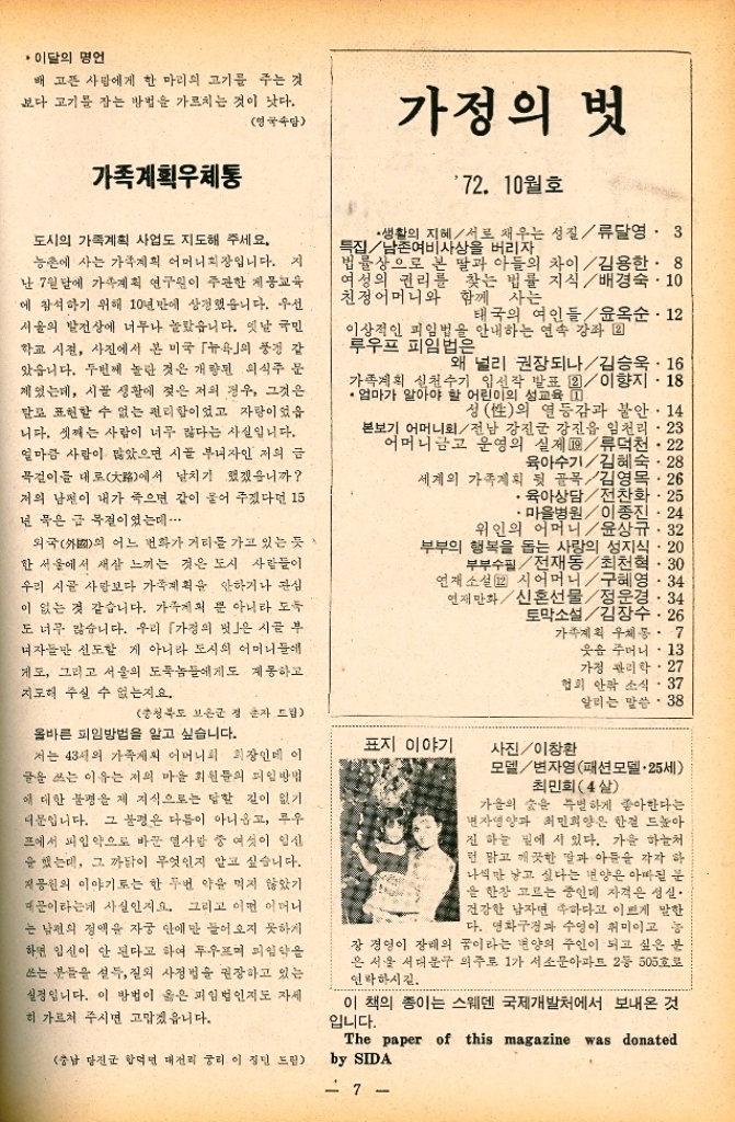 ﻿  ・이달의 명언 배고픈 사람에게 한 마리의 고기를 주는 것 보다 고기를 잡는 방법을 가르치는 것이 낫다. 영국속담 가정의 벗 가족계획우체통 도시의 가족계획 사업도 지도해 주세요. 농촌에 사는 가계획 어머니회장입니다. 지 난 7월달에 가족계획 연구원이 주관한 제몽교육 에 참석하기 위해 10년만에 상경했습니다. 우선 서울의 발전상에 너무나 놀랐습니다. 옛날 국민 학교 시절 사진에서 본 미국 뉴욕의 풍경 감 았습니다. 두번째 놀란 것은 개량된 의식주 문 제있는데 시골 생활에 젖은 저의 경우 그것은 달로 표현할 수 없는 편리함이었고 자랑이었을 니다. 셋째는 사람이 너무 많다는 사실입니다. 얼마큼 사람이 많았으면 시골 부자인 저의 글 목걸이를 대로에서 날치기 했겠습니까 저의 남편이 내가 죽으면 같이 묻어 주겠다던 15 년 묵은 글 목질이였는데...... 외국外國의 어느 번화가 거리를 가고 있는 듯 한 서울에서 새삼 느끼는 것은 도시 사람들이 우리 시골 사람보다 가족계획을 안하거나 관심 이 없는 것 같습니다. 가게의 뿐 아니라 도둑 도 너무 많습니다. 우리 「가정의 벗은 시골 부 여자들만 신도할 게 아니라 도시의 어머니들에 게도 그리고 서울의 도둑놈들에게도 계몽하고 지도해 주실 수 없는지요. 충청북도 보은군 정 손자 드립 올바른 피임방법을 알고 싶습니다. 저는 43세의 가족계획 어머니회 회장인데 이 글을 쓰는 이유는 저의 마을 회원들의 피임방법 에 대한 불평을 제 지식으로는 답한 길이 없기 더문입니다. 그 분경은 다름이 아니옵고 루우 프에서 피임약으로 바꾼 열사 중 여섯이 임신 을 했는데 그 까닭이 무엇인지 알고 싶습니다. 지공원의 이야기로는 한 두번 약을 먹지 않았기 때문이라는게 사실인지요. 그리고 어떤 어머니 는 남편의 정액을 자궁 안에만 들어오지 못하게 하면 임신이 안 된다고 하여 두우며 피임약을 쓰는 분들을 설득 질외 사정법을 권장하고 있는 실정입니다. 이 방법이 옳은 피임법인지도 자세 히 가르쳐 주시면 고맙겠읍니다. 충남 당진군 합덕면 대전리 궁리 이정민 드립 72. 10월호 ·생활의 지혜서로 채우는 성질류달영. 3 특집남존여비 사상을 버리자 법률상으로 본 딸과 아들의 차이  김용한. 8 여성의 권리를 찾는 법률 지식배경숙. 10 친정어머니와 함께 사는 태국의 여인들  윤옥순.12 이상적인 피임법을 안내하는 연속 강좌 2 루우프 피임법은 왜 널리 권장되나김승욱.16 가족계획 실천수기 입선작 발표 22 이향지.18 엄마가 알아야 할 어린이의 성교육 1 성性의 열등감과 불안.14 본보기 어머니회전남 강진군 강진읍 임천리23 어머니금고 운영의 실제  류덕천 • 22 육아수기김혜숙. 28 . 세계의 가족계획 뒷 골목김영목.26 •육아상담전찬화  25 ・마을병원이종진. 24 위인의 어머니윤상규.32 부부의 행복을 돕는 사랑의 성지식  20 부부수필전재동최천혁 · 30 연재소설 시어머니구혜영.34 연재만화신혼선물정운경. 34 토막소설김장수·26 가족계획 우체통.7 웃음 주머니. 13 가정 관리학27 협회 안팎 소식37 알리는 말씀. 38 표지 이야기 사진이창환 모델변자영패션모델·25세 최민희4살 가을의 숲을 특별하게 좋아한다는 자영양과 최민희양은 한걸 드높아 진 하늘 밑에 서 있다. 가을 하늘처 런 맑고 깨끗한 딸과 아들을 각각 하 나씩만 낳고 싶다는 양은 아빠된 분 을 한창 고르는 중인데 자격은 성실 건강한 남자면 족하다고 이쁘게 말한 다. 영화구경과 수영이 취미이고 농 장경영이 장례의 꿈이라는 양의 주인이 되고 싶은 분 은 서울 서대문구 의주로 1가 서소문아파트 2등 505호로 연락하시길. 이 책의 종이는 스웨덴 국제개발처에서 보내온 것 입니다. The paper of this magazine was donated by SIDA 7