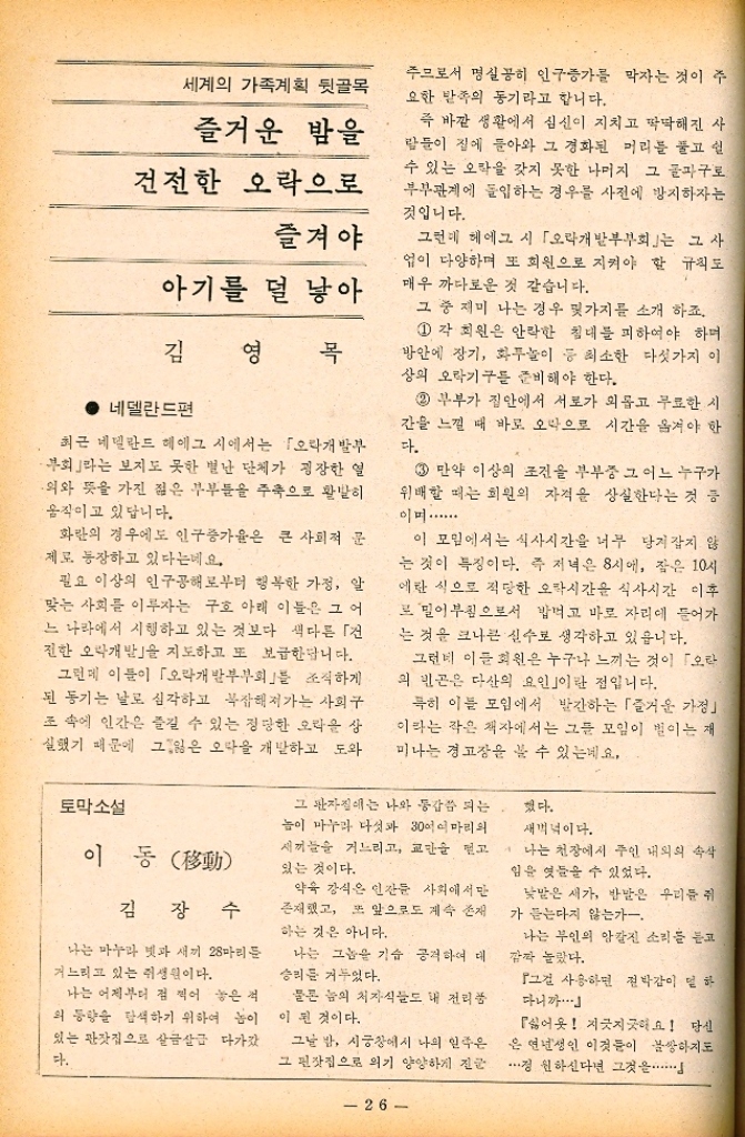 ﻿  세계의 가족계획 뒷골목 즐거운 밤을 건전한 오락으로 즐겨야 아기를 덜 낳아 김 영 목 네델란드편 최근 네덜란드 헤이그 시에서는 「오락개발부 부회라는 보지도 못한 별난 단체가 굉장한 열 의와 뜻을 가진 젊은 부부들을 주축으로 활발히 움직이고 있답니다. 화란의 경우에도 인구증가율은 큰 사회적 문 제로 등장하고 있다는데요. 필요 이상의 인구공해로부터 행복한 가정 알 맞는 사회를 이루자는 구호 아래 이들은 그 어 느 나라에서 시행하고 있는 것보다 색다른 「건 진한 오락개발」을 지도하고 또 보급한답니다. 주므로서 명실공히 인구증가를 막자는 것이 주 요한 발족의 동기라고 합니다. 즉 바깥 생활에서 심신이 지치고 딱딱해진 사 람들이 집에 돌아와 그 경화된 머리를 풀고 쉴 수 있는 오락을 갖지 못한 나머지 그 돌파구로 부부관계에 돌입하는 경우를 사전에 방지하자는 것입니다. 그런데 헤에그 시 「오락개발부부회는 그 사 업이 다양하며 또 회원으로 지켜야 할 규칙도 매우 까다로운 것 같습니다. 그 중 재미 나는 경우 몇가지를 소개 하죠. 1 각 회원은 안락한 침대를 피하여야 하며 방안에 장기 화투놀이 등 최소한 다섯가지 이 상의 오락기구를 준비해야 한다. 2 부부가 집안에서 서로가 외롭고 무료한 시 간을 느낄 때 바로 오락으로 시간을 옮겨야 한 다. 3 만약 이상의 조건을 부부중 그 어느 누구가 위배할 때는 회원의 자격을 상실한다는 것 등 01...... 이 모임에서는 식사시간을 너무 당겨잡지 않 는 것이 특징이다. 즉 저녁은 8시에 잠은 10시 에란 식으로 적당한 오락시간을 식사시간 이후 모밀이 부침으로서 밥먹고 바로 자리에 들어가 는 것은 크나큰 실수로 생각하고 있읍니다. 그런데 이들 회원은 누구나 느끼는 것이 오 의 빈곤은 다산의 요인」이란 점입니다. 특히 이들 모임에서 발간하는 「즐거운 가정 이라는 작은 책자에서는 그들 모임이 벌이는 재 미나는 경고장을 볼 수 있는데요. 그런데 이들이 「오락개발부부회」를 조직하게 된 동기는 날로 심각하고 복잡해져가는 사회구 조 속에 인간은 즐길 수 있는 정당한 오라운 상 실했기 때문에 그잃은 오락을 개발하고 도와 토막소설 이동動 그 판자집에는 나와 동갑 되는 놈이 마누라 다섯과 30여마리의 새끼들을 거느리고 교만을 믿고 있는 것이다. 했다. 새벽녘이다. 나는 천장에서 주인 내외의 속삭 임을 엿들을 수 있었다. 김장수 약육강식은 인간 사회에서만 존재했고 또 앞으로도 계속 존재 하는 것은 아니다. 나는 마누라 넷과 새끼 28마리를 거느리고 있는 쥐생원이다. 나는 그놈을 기습 공격하여 대 승리를 거두었다. 나는 어제부터 점찍어 놓은 석 외 동향을 탐색하기 위하여 놈이 있는 관잣집으로 살금살금 다가갔 다. 물론 놈의 처자식들도 내 전리품 이 된 것이다. 그날 밤 시궁창에서 나의 일족은 그 편잣집으로 의기양양하게 진 26 낮말은 새가 반말은 우리를 쥐 가 듣는다지 않는가. 나는 부인의 앙칼진 소리를 듣고 깜짝 놀랐다. 그걸 사용하면 절박감이 덜하 다니까・・・ 싫어욧 지긋지긋해요 당신 은 연년생인 이것들이 불쌍하지도 정 원하신다면 그것을............