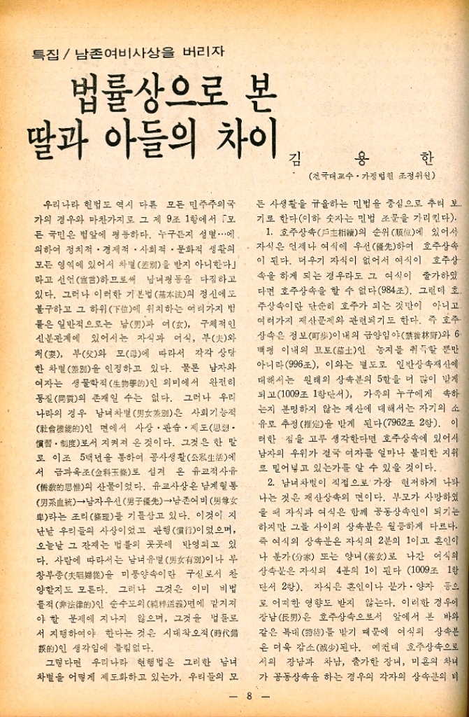 ﻿  특집 남존여비사상을 버리자 법률상으로 본 딸과 아들의 차이 우리나라 헌법도 역시 다른 모든 민주주의국 가의 경우와 마찬가지로 그 제 9조 1항에서 모 든 국민은 법앞에 평등하다. 누구든지 성별에 •의하여 정치적·경제적 사회적·문화적 생활의 모든 영역에 있어서 차별別을 받지 아니한다 라고 선언하므로써 남녀평등을 다짐하고 있다. 그러나 이러한 기본법 基本法의 정신에도 불구하고 그 하위下位에 위치하는 여러가지 법 물은 일반적으로는 남男과 여 구체적인 신분관계에 있어서는 자식과 어식 부夫와 ・처妻 부父와 모母에 따라서 각각 상당 한 차별을 인정하고 있다. 물론 남자와 여자는 생물학적生物學的인 의미에서 완전히 동질同의 존재일 수는 없다. 그러나 우리 나라의 경우 남녀 차별男別은 사회기능적 能的인 면에서 사상 · 관습 제도. 慣習로서 지켜져 온 것이다. 그것은 한 말 로이조 5백년을 통하여 공사생활公私生에 서 금과옥조金玉로 섬겨 온 유교적 사유 思惟의 산물이었다. 유교사상은 남계 혈통 血→남자우선男子優先→남존여비  라는 조리理를 기를삼고 있다. 이것이 지 난날 우리들의 사상이었고 관행行이었으며 오늘날 그 잔재는 법률의 곳곳에 반영되고 있 다. 사람에 따라서는 남녀유별有이나 부 창부종 미풍양속이란 구실로서 찬 을 양할지도 모른다. 그러나 그것은 이미 비법 물적인 순수도의 면에 맡겨져 야 할 문제에 지나지 않으며 그것을 법둘로 서 지탱하여야 한다는 것은 시대착오적 的인 생각임에 틀림없다. 그렇다면 우리나라 현행법은 그러한 남녀 차별을 어떻게 제도화하고 있는가. 우리들의 모 용 한 김 건국대 교수·가정법원 조정위원 든 사생활을 규율하는 민법을 중심으로 추려 보 기로 한다이하 숫자는 민법 조문을 가리킨다. 1. 호주상속의 순위位에 있어서 자식은 언제나 여식에 우선先하여 호주상속 이 된다. 더우기 자식이 없어서 여식이 호주상 속을 하게 되는 경우라도 그 여식이 출가하였 다면 호주상속을 할 수 없다984조. 그런데 호. 주상속이란 단순히 호주가 되는 것만이 아니고. 여러가지 재산문제와 관련되기도 한다. 즉 호주 상속은 정보町이내의 금양임야林와 6 백명 이내의 모토土인 농지를 취득할 뿐만 아니라996조 이와는 별도로 일반상속재산에 대해서는 원래의 상속분의 5할을 더 많이 받게 되고1009조 1항단서 가족의 누구에게 속하 는지 분명하지 않는 재산에 대해서는 자기의 소 유로 추정을 받게 된다7962조 2항. 이 러한 점을 고루 생각한다면 호주상속에 있어서 남자의 우위가 결국 여자를 얼마나 불리한 지위 로 밀어넣고 있는가를 알 수 있을 것이다. 2. 남녀차별이 직접으로 가장 현저하게 나타 나는 것은 재산상속의 면이다. 부모가 사망하였 을 때 자식과 여식은 함께 공동상속인이 되기는 하지만 그들 사이의 상속분은 월등하게 다르다. 즉 여식의 상속분은 자식의 2분의 1이고 혼인이 나 분가 또는 양녀로 나간 여식의 상속분은 자식의 4분의 1이 된다 1009조 1항 •단서 2항. 자식은 혼인이나 분가. 양자 등으 로 어떠한 영향도 받지 않는다. 이러한 경우에 장남辰은 호주상속으로서 앞에서 본 바와 같은 특대를 받기 때문에 여식의 상속분 은 더욱 감소少된다. 예컨대 호주상속으로 서의 장남과 차남 출가한 장녀 미혼의 차녀 가 공동상속을 하는 경우의 각자의 상속분의 비 8