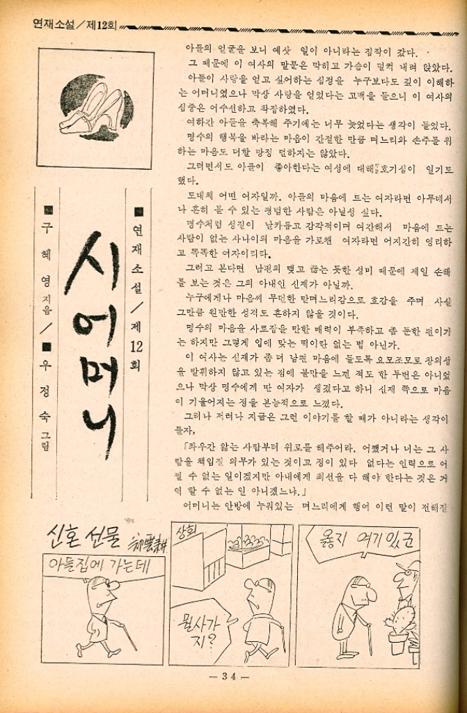 ﻿  연재소설제12회 아들의 얼굴을 보니 예삿 일이 아니라는 짐작이 갔다.. 그 때문에 이 여사의 말문은 막히고 가슴이 덜컥 내려 앉았다. 아들이 사랑을 얻고 싶어하는 심정을 누구보다도 깊이 이해하 는 어머니였으나 막상 사랑을 얻었다는 고백을 들으니 이 여사의 심중은 어수선하고 착잡하였다. 여하간 아들을 축복해 주기에는 너무 늦었다는 생각이 들었다. 명수의 행복을 바라는 마음이 간절한 만큼 며느리와 손주를 위 하는 마음도 더할 망정 덜하지는 않았다. 그러면서도 아들이 좋아한다는 여성에 대해 호기심이 일기도 했다. 도대체 어떤 여자일까. 아들의 마음에 드는 여자라면 아무데서 나 흔히 볼 수 있는 평범한 사람은 아닐성 싶다. 명수처럼 성질이 날카롭고 감각적이며 여간해서 마음에 드는 사람이 없는 사나이의 마음을 가로챈 여자라면 어지간히 영리하 고 똑똑한 여자이리라. 그러고 본다면 남편의 맺고 끊는 듯한 성미 때문에 제일 손해 를 보는 것은 그의 아내인 신제가 아닐까. 누구에게나 마음씨 무던한 맏며느리감으로 호감을 주며 사실 그만큼 원만한 성격도 흔하지 않을 것이다. 명수의 마음을 사로잡을 만한 매력이 부족하고 좀 둔한 편이기 는 하지만 그렇게 입에 맞는 떡이란 없는 법 아닌가. 이 여사는 신재가 좀 더 남편 마음에 들도록 요모조모로 창의성 을 발휘하지 않고 있는 집에 불만을 느낀 적도 한 두번은 아니었 으나 막상 명수에게 딴 여자가 생겼다고 하니 신재 쪽으로 마음 이 기울어지는 점을 본능적으로 느꼈다. 그러나 저러나 지금은 그런 이야기를 할 때가 아니라는 생각이 들자 「좌우간 앓는 사람부터 위로를 해주어라. 어쨌거나 너는 그 사 람을 책임질 의무가 있는 것이고 정이 있다 없다는 인력으로 어 쩔 수 없는 일이겠지만 아내에게 최선을 다 해야 한다는 것은 거 역할 수 없는 일 아니겠느냐. 어머니는 안방에 누워있는 며느리에게 행여 이런 말이 전해질 옳지 여기 있군 ■ 연재소설  제12회 구혜 시어머니 영 지음  우정 그림 신혼 선물 채택했다 상회 아들집에 가는데 뭘사가 지 34