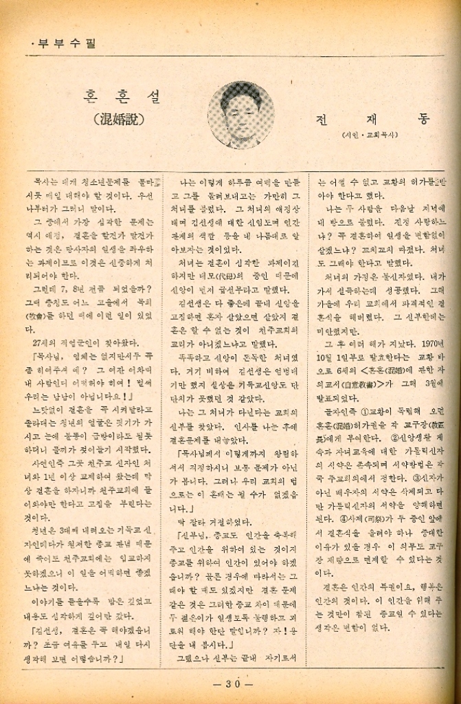 ﻿  ・부부수필 혼혼설 泥 전 재 시인 •교회무사 통 목사는 대개 청소년문제문 물마 시듯 매일 해야 할 것이다. 우선 나부터가 그러니 말이다. 그 중에서 가장 심각한 문제는 역시 애정 결혼을 할건가 발전가 하는 것은 당사자의 일생을 좌우하 는 과제이므로 이것은 신중하게 처 리되어야 한다. 그런데 7 8년 전쯤 되었을까 그때 충칭도 어느 고을에서 목회  하던 때에 이런 일이 있었 다. 27세의 직업군인이 찾아왔다. 목사님 입체는 없지만서두 꼭 좀 히어주셔 예 그 여잔 어차피 내 사람인디 어떡해야 히여 벌써 우리는 남남이 아닙니다요 느닷없이 결혼은 꼭 시켜달라고 졸라대는 청년의 얼굴은 핏기가 가 시고 눈에 불통이 금방이라도 된듯 하더니 끼가 젖어들기 시작했다. 사연인즉 그곳 천주교 신자인 처 너와 1년 이상 교제하여 왔는데 막 상 결혼 하자니까 천주교회에 이와야만 한다고 고집을 부린다는 것이다. 청년은 3대째 내려오는 기독교 신 자인데다가 철저한 종교 관념 때문 에 죽어도 천주교회에는 입교하지 못하겠으니 이 일을 어떡하면 좋겠 느냐는 것이다. 이야기를 들을수록 밤은 깊었고 내용도 심각하게 깊어만 갔다. 「김선생 결혼은 꼭 해야겠습니 까 초금 여유를 두고 내일 다시 생각해 보면 어떻습니까 나는 이렇게 하루쯤 여백을 만든 고 그를 돌려보내고는 가만히 그 처녀를 불렀다. 그 처녀의 애정상 태며 김선생에 대한 신임도 인간 관계의 색깔 등을 내 나름대로 알 아보자는 것이었다. 처녀는 결혼이 심각한 과제이긴 하지만 더모의 중인 때문에 신앙이 먼저 급선무라고 말했다. 김선생은 다 좋은데 끝내 신앙을 고집하면 혼자 살았으면 살았지 전 혼은 할 수 없는 것이 천주교회의 교리가 아니쳤느냐고 말했다. 똑똑하고 신앙이 돈독한 처녀였 다. 거기 비하여 김선생은 엄병대 기만 했지 실상은 기독교신앙도 단 단치가 못했던 것 같았다. 나는 그 처녀가 다닌다는 교회의 신부를 찾았다. 인사를 나눈 후에 결혼문제를 내놓았다. 「목사님께서 이렇게까지 왕림하 셔서 걱정하시니 보통 문제가 아닌 가 봅니다. 그러나 우리 교회의 법 으로는 이 배는 될 수가 없겠읍 니다.」 딱 잘라 거절하였다. 「신부님 종교도 인간을 축복해 주고 인간을 위하여 있는 것이지 종교를 위하여 인간이 있어야 하겠 웁니까 끌른 경우에 따라서는 그 해야 할 때도 있겠지만 결혼 문제 같은 것은 그러한 종교 차이 때문에 두 젊은이가 인생도 행하고 괴 로워 해야 한단 말입니까 자 단을 내 봅시다. 그랬으나 신부는 끝내 자기로서  30 는 어쩔 수 없고 교황의 허가를 받 아야 한다고 했다. 나는 두 사람을 다음날 저녁에 내 방으로 불렀다. 진정 사랑하느 냐 꼭 결혼하여 인생을 변함없이 살겠느냐 꼬치꼬치 따졌다. 처녀 도 그래야 한다고 말했다. 처녀의 가정은 불신자였다. 내가 가서 설득하는데 성공했다. 그해 가을에 우리 교회에서 파격적인 질 혼식을 해버렸다. 그 신부한테는 미안했지만. 그 후 여러 해가 지났다. 1970년 10월 1일부로 발효한다는 교황 바 오로 6세의 혼혼 관한 자 에 의교서 그해 3월에 가 발표되었다. 글자인즉 1교황이 독립해 오면 혼혼 각 교구장敎 허가권을 에게 부여한다. 2 신앙생활 계 속과 자녀 교육에 대한 가톨릭신자 의 시약은 존속되며 서약방법은 각 국 주교회의에서 정한다. 3신자가 아닌 배우자의 서약은 삭제되고 다 만 가톨릭신자의 서약을 양해하면 된다. 4사제司祭가 두 증인 앞에 서 결혼식을 올려야 하나 중대한 이유가 있을 경우 이 의무도 교구 장 재량으로 면제할 수 있다는 것 이다. 결혼은 인간의 특권이요 행복은 인간의 것이다. 이 인간을 위해 주 는 것만이 참된 종교일 수 있다는 생각은 변함이 없다.