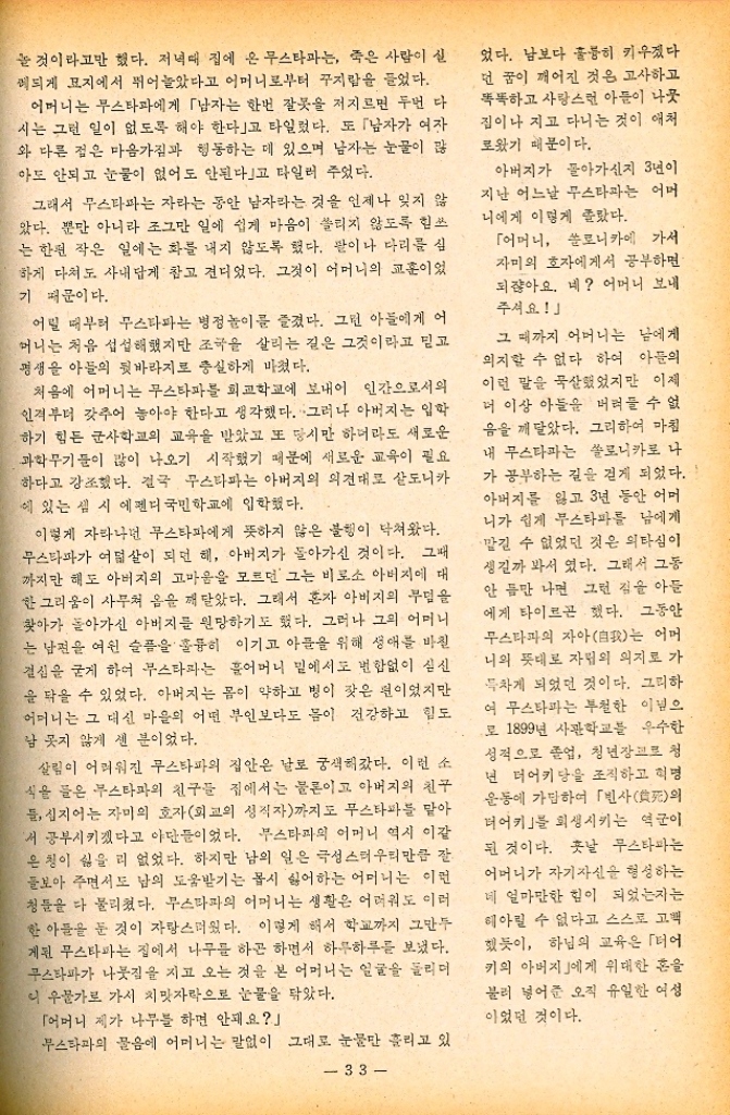 ﻿  놀 것이라고만 했다. 저녁때 집에 온 무스타파는 죽은 사람이 실 레되게 묘지에서 뛰어놀았다고 어머니로부터 꾸지람을 들었다. 어머니는 무스타파에게 「남자는 한번 잘못을 저지르면 두번 다 시는 그런 일이 없도록 해야 한다」고 타일렀다. 또 「남자가 여자 와 다른 점은 마음가짐과 행동하는 데 있으며 남자는 눈물이 많 아도 안되고 눈물이 없어도 안된다고 타일러 주었다. 그래서 무스타파는 자라는 동안 남자라는 것을 언제나 잊지 않 았다. 뿐만 아니라 조그만 일에 쉽게 마음이 쏠리지 않도록 힘쓰 는 한편 작은 일에는 화를 내지 않도록 했다. 팔이나 다리를 심 하게 다쳐도 사내답게 참고 견디었다. 그것이 어머니의 교훈이었 기 때문이다. 어릴 때부터 무스타파는 병정 놀이를 즐겼다. 그런 아들에게 어 머니는 처음 섭섭해했지만 조국을 살리는 길은 그것이라고 믿고 평생을 아들의 뒷바라지로 충실하게 바쳤다. 처음에 어머니는 무스타파를 회교학교에 보내어 인간으로서의 인격부터 갖추어 놓아야 한다고 생각했다. 그러나 아버지는 입학 하기 힘든 군사학교의 교육을 받았고 또 당시만 하더라도 새로운 과학무기들이 많이 나오기 시작했기 때문에 새로운 교육이 필요 하다고 강조했다. 결국 무스타파는 아버지의 의견대로 살도니카 에 있는 셈 시 에펜디 국민학교에 입학했다. 이렇게 자라나던 무스타파에게 뜻하지 않은 불행이 닥쳐왔다. 무스타파가 여덟 살이 되던 해 아버지가 돌아가신 것이다. 그때 까지만 해도 아버지의 고마움을 모르던 그는 비로소 아버지에 대 한 그리움이 사무쳐 옴을 깨달았다. 그래서 혼자 아버지의 무덤을 찾아가 돌아가신 아버지를 원망하기도 했다. 그러나 그의 어머니 는 남편을 여읜 슬픔을 훌륭히 이기고 아들을 위해 생애를 바칠 결심을 굳게 하여 무스타파는 어머니 밑에서도 변함없이 심신 을 닦을 수 있었다. 아버지는 몸이 약하고 병이 잦은 편이었지만 어머니는 그 대신 마을의 어떤 부인보다도 몸이 건강하고 힘도 남 못지 않게 센 분이었다. 살림이 어려워진 무스타파의 집안은 날로 궁색해갔다. 이런 소 식을 들은 무스타파의 친구들 집에서는 물론이고 아버지의 친구 들 심지어는 자미의 호자외교의 성직자까지도 무스타파를 맡아 서 공부시키겠다고 야단들이었다. 무스타파의 어머니 역시 이같 은칭이 싫을 리 없었다. 하지만 남의 일은 극성스러우리만큼 잘 돌보아 주면서도 남의 도움받기는 몹시 싫어하는 어머니는 이런 청들을 다 물리쳤다. 무스타파의 어머니는 생활은 어려워도 이러 한 아들을 둔 것이 자랑스러웠다. 이렇게 해서 학교까지 그만두 게된 무스타파는 집에서 나무를 하곤 하면서 하루하루를 보냈다. 무스타파가 나뭇짐을 지고 오는 것을 본 어머니는 얼굴을 돌리며 니 우물가로 가서 치맛자락으로 눈물을 닦았다. 「어머니 제가 나무를 하면 안돼요 무스타파의 물음에 어머니는 말없이 그대로 눈물만 흘리고 있 33 었다. 남보다 훌륭히 키우겠다 던 꿈이 깨어진 것은 고사하고 똑똑하고 사랑스런 아들이 나뭇 집이나 지고 다니는 것이 애처 로웠기 때문이다. 아버지가 돌아가신지 3년이 지난 어느날 무스타파는 어머 니에게 이렇게 졸랐다. 「어머니 쏠로니카에 가서 자미의 호자에게서 공부하면 되잖아요. 네 어머니 보내 주셔요 그 때까지 어머니는 남에게 의지할 수 없다 하여 아들의 이런 말을 묵살했었지만 이제 더 이상 아들을 버려들 수 없 음을 깨달았다. 그리하여 마침 내 무스타파는 쏠로니카로 나 가 공부하는 길을 걷게 되었다. 아버지를 잃고 3년 동안 어머 니가 쉽게 무스타파를 남에게 •맡길 수 없었던 것은 의타심이 생길까 봐서 였다. 그래서 그동 안 틈만 나면 그런 점을 아들 에게 타이르곤 했다. 그동안 무스타파의 자아自我는 어머 니의 뜻대로 자립의 의지로 가 득차게 되었던 것이다. 그리하 여 무스타파는 투철한 이념으 로 1899년 사관학교를 우수한 성적으로 졸업 청년장교로 청 년 터어키당을 조직하고 혁명 운동에 가담하여 「빈사死의 터어키」를 회생시키는 역군이 된 것이다. 훗날 무스타파는 어머니가 자기자신을 형성하는 네 얼마만한 힘이 되었는지는 헤아릴 수 없다고 스스로 고객 했듯이 하님의 교육은 「더어 키의 아버지에게 위대한 혼을 불러 넣어준 오직 유일한 여성 이었던 것이다.