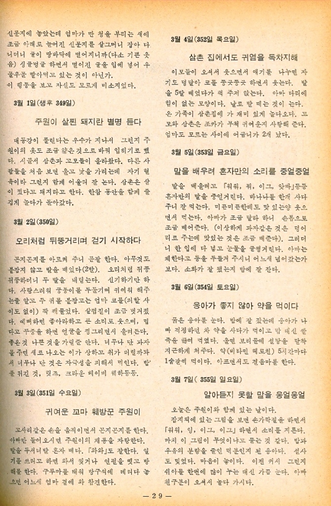 ﻿  신문지에 놓았는데 엄마가 만 청을 부리는 새에 조금 아래로 늘어진 신문지를 살그머니 잡아 다. 니더니 귤이 땅바닥에 떨어지니까 다소 기쁜 옷 음 싱글벙글 하면서 떨어진 글을 입에 넣어 우 우를 말아먹고 있는 것이 아닌가. 이 행동을 보고 자신도 모르게 미소지었다. 3월 1일 생후 349일 주원이 살찐 돼지란 별명 듣다 대동강이 풀린다는 우수가 지나서 그런지 주 원이의 옷도 조금 얇은 것으로 바꿔 입히기로 했 다. 시골서 삼촌과 고모들이 올라왔다. 다른 사 람들을 처음 보면 울고 낯을 가리는데 자기 현 욱이라 그런지 함께 어울려 잘 논다. 삼촌은 살 이 컸다고 돼지라고 한다. 한참 동안을 함께 즐 겁게 놀다가 돌아갔다. 3월 2일 50일 오리처럼 뒤뚱거리며 걷기 시작하다 곤지곤지를 아르켜 주니 곧잘 한다. 아무것도 붙잡지 않고 발을 떼었다2발. 오리처럼 위증 뒤뚱하더니 두 발을 내딛는다. 신기하기만 하 다. 사랑스러워 궁둥이를 두들기며 귀여워 해주 는줄 알고 두 귀를 붙잡고는 엄마 코를 피할 사 이도 없이 꽉 깨물었다. 살껍질이 조금 벗겨졌 다. 예뻐하면 좋아라하고 큰 소리로 웃으며 밉 다고 꾸중을 하면 얼굴을 찡그리면서 울려든다. 좋은 것 나쁜 것을 가릴 줄 안다. 너무나 단 파자 물 주면 새로 나오는 이가 상하고 위가 버릴까봐 서 너무나 단 것은 자극성을 피해서 먹인다. 밥 푼 튀긴 것 릿즈 크라운 베이비 웨하등등. 3월 3일351일 수요일 귀여운 꼬마 훼방꾼 주원이 고사리같은 손을 움직이면서 곤지곤지를 한다. 아마만 들어오시면 주원이의 제동을 자랑한다. 발을 두서너발 혼자 베다. 「와와도 잘한다. 일 기를 쓰려고 하면 와서 찢거나 연필을 잇고 방 ●해를 한다. 구루마를 태워 방구석에 데려다 놓 으면 어느새 엄마 곁에 와 참견한다. 3월 4일 352일 목요일 삼촌 집에서도 귀염을 독차지해 이모들이 오셔서 웃으면서 얘기를 나누면 자 기도 덩달아 코를 쭝곳곳 하면서 웃는다. 발 을 5발 떼었다가 떡 주저 앉는다. 아마 다리에 힘이 없는 모양이다. 날로 발 떼는 것이 는다. 온 가족이 삼촌집에 가 재미 있게 놀다오다. 고 모와 삼촌은 조카가 무척 귀여운지 사랑해 준다. 엄마도 모르는 사이에 어금니가 2개 났다. 3월 5일 353일 금요일 말을 배우려 혼자만의 소리를 중얼중얼 말을 배울려고 「위위 뭐 이그 앗타등등 혼자만의 말을 중얼거린다. 바나나를 한개 사다 주니 잘 먹는다. 미끈미끈한데도 맛 있는양 웃으 면서 먹는다. 아마가 조금 달라 하니 손톱으로 조금 떼어준다. 이상하게 과자같은 것은 덩어 리로 주는데 맛있는 것은 조금 떼준다. 그러더 니 한 입에 다 넣고 눈물을 글썽거린다. 아까는 체한다고 등을 두들겨 주시니 어느새 넘어갔는가 보다. 소화가 잘 됐는지 밤에 잘 잔다. 3월 6일 354일 토요일 응아가 좋지 않아 약을 먹이다 묽은 응아를 눈다. 밤에 잘 잤는데 응아가 나 빠 걱정하던 차 약을 사다가 먹이고 밥 대신 쌀 죽을 끓여 먹였다. 울면 보리 물에 설탕을 달착 지근하게 쳐주다. 약비타민 헤모친 5시간마다 1숟갈씩 먹이다. 아프면서도 걸음마를 한다. 3월 7일 355일 일요일 알아듣지 못할 말을 웅얼웅얼 오늘은 주원이와 함께 있는 날이다. 잡지책에 있는 그림을 보면 손가락질을 하면서 「워위 잉 이그 이그」하면서 소리를 지른다. 마치 이 그림이 무엇이냐고 묻는 것 같다. 밥과 우유의 분량을 줄인 덕분인지 된 응아다. 설사 도 잊었다. 마음이 놓이다. 이젠 커서 그런지 쉬아를 한번에 많이 누는 대신 가끔 눈다. 아빠 친구분이 오셔서 놀다 가시다.  29