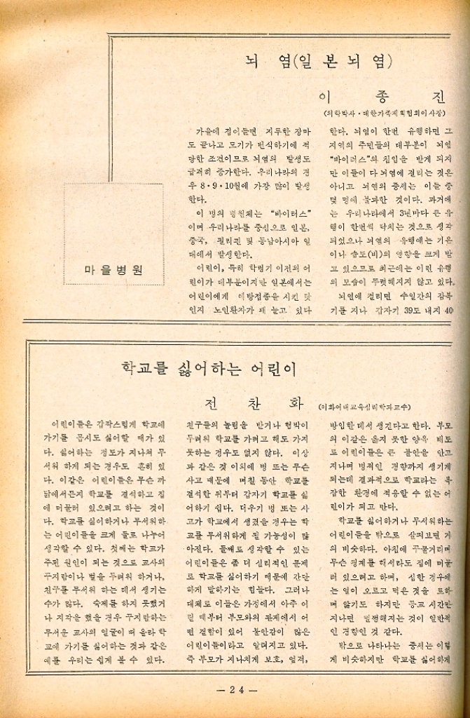 ﻿  마을병원 뇌염일본뇌염 이 가을에 접어들면 지루한 장마 도 끝나고 모기가 번식하기에 적 당한 조건이므로 뇌염의 발생도 급격히 증가한다. 우리나라의 경 우 8.9.10월에 가장 많이 발생 한다. 이 병의 병원체는 “바이러스 이며 우리나라를 중심으로 일본 중국 필리핀 및 동남아시아 일 대에서 발생한다. 어린이 특히 학병기 이전의 어 린이가 대부분이지만 일본에서는 어린이에게 이방접종을 시킨 맛 인지 노인환자가 돼 늘고 있다. 종진 의학박사 대한가협회이사장 한다. 뇌염이 한번 유행하면 그 지역의 주민들의 대부분이 뇌 바이러스의 침입을 받게 되지 만 이들이 다 뇌염에 걸리는 것은 아니고 뇌염의 증세는 이들 중 몇 명에 불과한 것이다. 과거에 는 우리나라에서 3년마다 큰 유 행이 한번씩 닥치는 것으로 생각 되었으나 뇌의 유행에는 기온 이나 습도비의 영향을 크게 받 고 있으므로 최근에는 이런 유행 의 모습이 뚜렷해지지 않고 있다. 뇌염에 걸리면 수일간의 잠복 기를 지나 갑자기 39도 내지 40 학교를 싫어하는 어린이 전 찬 화 이화교학교수 어린이들은 갑작스럽게 학교에 가기를 몹시도 싫어할 때가 있 다. 싫어하는 정도가 지나쳐 무 서워 하게 되는 경우도 흔히 있 다. 이같은 어린이들은 무슨 까 닭에서든지 학교를 결석하고 집 에 머물러 있으려고 하는 것이 다. 학교를 싫어하거나 무서워하 는 어린이들을 크게 둘로 나누어 생각할 수 있다. 첫째는 학교가 주된 원인이 되는 것으로 교사의 꾸지람이나 별을 두려워 하거나 친구를 무서워 하는 데서 생기는 수가 많다. 숙제를 하지 못했거 나 지각을 했을 경우 꾸지 말하는 무서운 교사의 얼굴이 떠올라 학 교에 가기를 싫어하는 것과 같은 예를 우리는 쉽게 볼 수 있다. 친구들의 놀림을 받거나 협박이 두려워 학교를 가려고 해도 가지 못하는 경우도 없지 않다. 이상 과 같은 것 이외에 병 또는 무슨 사고 때문에 며칠 동안 학교를 결석한 뒤부터 갑자기 학교를 실 어하기 쉽다. 더우기 병 또는 사 고가 학교에서 생겼을 경우는 학 교를 무서워하게 될 가능성이 많 •아진다. 둘째로 생각할 수 있는 어린이들은 좀 더 심리적인 문제 로 학교를 싫어하기 때문에 간단 하게 말하기는 힘들다. 그러나 대체로 이들은 가정에서 아주 이 릴 때부터 부모와의 관계에서 어 면 결함이 있어 불안감이 많은 어린이들이라고 알려지고 있다. 즉 부모가 지나치게 보호 엄격 24 방임한 데서 생긴다고 한다. 부모 의 이같은 옳지 못한 양육 태도 또 어린이들은 큰 불안을 안고 지나며 병적인 경향까지 생기게 되는데 결과적으로 학교라는 잡한 환경에 적응할 수 없는 어 린이가 되고 만다. 학교를 싫어하거나 무서워하는 어린이들을 밖으로 살펴보면 가 의 비슷하다. 아침에 꾸물거리며 무슨 핑계를 해서라도 집에 머 러 있으려고 하며 심한 경우에 는 열이 오르고 먹은 것을 토하 며 기도하지만 등교 시간만 지나면 멀쩡해지는 것이 일반적 인 경향인 것 같다. 밖으로 나타나는 증세는 이렇 게 비슷하지만 학교를 싫어하게