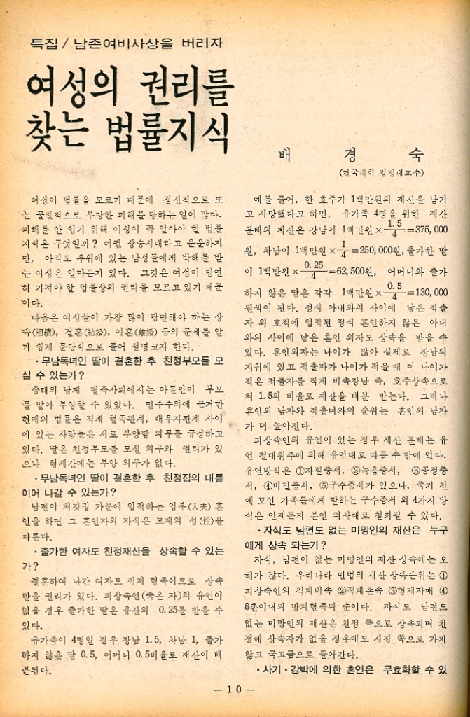 ﻿  특집 남존여비 사상을 버리자 여성의 권리를 찾는 법률지식 여성이 법률을 모르기 때문에 정신적으로 또 는 물질적으로 부당한 피해를 당하는 일이 많다. 피해를 안 입기 위해 여성이 꼭 알아야 할 법률 지식은 무엇일까 여권 상승시대라고 운운하지 단 아직도 우위에 있는 남성들에게 박해를 받 는 여성은 얼마든지 있다. 그것은 여성이 당연 히 가져야 할 법률상의 권리를 모르고 있기 때문 이다. 다음은 여성들이 가장 많이 당면해야 하는 상 속 결혼 이혼 등의 문제를 알 기 쉽게 문답식으로 풀어 설명 코자 한다. •무남독녀인 딸이 결혼한 후 친정부모를 모 실 수 있는가 종래의 남계 혈족사회에서는 아들이 부모 둘 말아 부양할 수 있었다. 민주주의에 근거한 현재의 법률은 직계혈족관계 배우자관계 사이 에 있는 사람들은 서로 부양할 의무를 규정하고 있다. 달은 친정부모를 모실 의무와 권리가 있 으나 형제간에는 부양 의무가 없다. ・무남독녀인 딸이 결혼한 후 친정집의 대를 이어 나갈 수 있는가 남편이 처갓집 가문에 입적하는 입부夫 혼 인을 하면 그 혼인자의 자식은 모계의 성을 따른다. •출가한 여자도 친정재산을 상속할 수 있는 가 결혼하여 나간 여자도 직제 혈족이므로 상속 받을 권리가 있다. 피상속인죽은 자의 유언이 없을 경우 출가한 딸은 유산의 0.25를 받을 수 있다. 유가족이 4명일 경우 장남 1.5 차남 1 출가 하지 않은 팔 0.5 어머니 0.5 비율로 재산이 배 분된다. 배 경 숙 전국대학 법정대교수 예를 들어 한 호주가 1백만원의 재산을 남기 고 사망했다고 하면 유가족 4명을 위한 재산 1.5 분배의 계산은 장남이 1백만원×4375000 원 차남이 1백만원×4250000원 출가한 딸 0.25 이 1백만원 X 62500원 어머니와 출가 4 0.5 하지 않은 딸은 각각 1백만원×4130000 원씩이 된다. 정식 아내와의 사이에 낳은 적출 자외 호적에 입적된 정식 혼인하지 않은 아내 와의 사이에 낳은 혼인 외자도 상속을 받을 수 있다. 혼인외자는 나이가 많아 실제로 장남의 지위에 있고 적자가 나이가 적을 때 더 나이가 적은 적출자를 직계 비속장남 즉 호주상속으로 쳐 1.5의 비율로 재산을 배분 받는다. 그러나 혼인외 남자와 적출녀와의 순위는 혼인의 남자 가 더 높아진다. 피상속인의 유언이 있는 경우 재산 분배는 유 언 절대위주에 의해 유언대로 따를 수 밖에 없다. 유언방식은 1자필증서 2 녹음증서 3공정증 서 4 비밀증서 5구수증서가 있으나 죽기 전 에 모인 가족들에게 말하는 구수증서 외 4가지 방 식은 언제든지 본인 의사대로 철회될 수 있다. ・자식도 남편도 없는 미망인의 재산은 누구 에게 상속 되는가 ・자식 남편이 없는 미망인의 재산 상속에는 오 혀가 많다. 우리나라 민법의 재산 상속순위는 1 피상속인의 직계비속 2 직계존속 3형제자매 4 8촌이내의 방계혈족의 순이다. 자식도 남편도 없는 미망인의 재산은 친정 쪽으로 상속되며 친 정에 상속자가 없을 경우에도 시집 쪽으로 가지 않고 국고금으로 돌아간다. •사기 • 강박에 의한 혼인은 무효화할 수 있 10