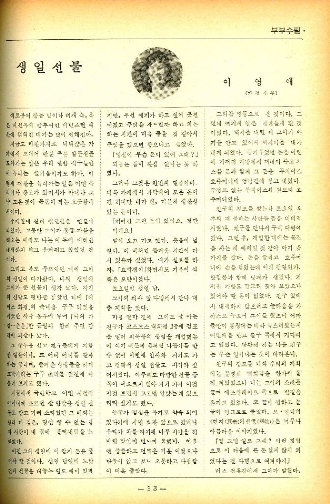 ﻿  생일선물 부부수필. 예로부터 장농 빛이나 여개 속 후 은 버선에 감추어진 비밀스런 저 산에 얽혀진 얘기는 많이 전해진다. 지금도 마찬가지로 넉넉잖은 가 기에서 쪼개어 한푼 두푼 알 모아가는 일은 우리 안방 식구들만 누리는 즐거움이기도 하다. 이 렇게 저산을 늘려가는 일은 어떤 꼭 적이나 용도가 있어서가 아니라 그 냥 모은 것이 몫돈이 되는 흐뭇함에 서이다. 수개월에 걸려 칠원을 만들게 되었다. 그동안 그이가 봉급 가문을 해오는 때에도 나는 이 돈에 대리신 내석하지 않고 음켜쥐고 있었던 것 이다. 그리고 뷰도 무르익먼 매에 그이 의 생일이 다가왔다. 나의 생일에 그이가 준 선물이 생각 났다. 자기 의 신발도 왠만큼 남았던 터에 「에 이스화점의 숙녀용 구두 피켓을 깨끗한 사각 봉투에 넣어 「나의 가 강・・・ 운운한 금원과 함께 주던 감 적이 되살아 났다. 그 구두를 신고 친구들에게 자랑 한 일들이며 또 어디 어디를 갈까 하는 궁리며 즐거운 상상들을 하며 또박거리는 구두 소리를 귓전에 따 올려 보기도 했다. 시골에서 국민학교 어린 시절에 어머니께 조르던 살 양말을 생일 선 물로 받고 기뻐 소리쳤던 그 때와는 달리 더 깊은 형언할 수 없는 징 과 사랑이 내 몸에 흘러내림을 느 졌었다. 이젠 그의 생일에 이 쌈지 돈을 꿀 어야 할 것이다. 생일 당일에 느닷 없이 선물을 내놓는 일도 재미 있겠 지만 우선 애기가 하고 싶어 전 디졌고 무엇을 사드릴까 하고 있는 하는 시간이 더욱 좋을 것 같아서 무엇을 했으면 좋으냐고 물었다. 「당신이 무슨 돈이 있어 그래 되는 이 관심 없다는 듯 하 였다. 그러나 그것은 천만의 말씀이다. 비록 가게에서 가닥내어 모은 돈이 긴 하지만 내가 번 다분히 생산성 있는 끈이다. 「하여간 그런 돈이 있어요. 정말 디예요 말이 오고 가고 있다. 웃음이 넘 진다. 이 피처럼 즐거운 시간이 다 시 있을까 싶었다. 내가 실토를 하 자 「경하면서도 기분이 썩 좋은 모양이었다. 토요일인 생일 날 그이외 회사 앞 다방에서 만나 대 충계획을 잤다. 마침 얼마 전에 그이드 잘 아는 친구가 코스모스 백화점 2층에 겉포 를 얻어 피복류의 상점을 개업했는 데 아기 때문에 좀처럼 나들이를 할 수 없어 이번에 인사차 거기도 가 고 김해서 생일 선물도 사리라 실 어서였다. 아무도 마땅한 선물 품 복이 떠오르지 않아 거기 가서 이것 저것 보면서 고르면 알맞는 게 있으 리라 실기도 했다. 누군가 점심을 사기로 약속 되어 있다기에 시민회관 앞으로 갔더니 우리가 차를 타기에 너무 시간을 허 비한 탓인지 만나지 못했다. 처음 엔 씁쓸하고 언짢은 기분이었으나 단들이 앉고 보니 오끗하고 다정함 이 더욱 좋았다. 이영 가정주부 애 그리곤 명동으로 온 것이다. 그 런데 여기서 일은 캥거들게 된 것 이었다. 택시를 내린 매 그이가 아 기를 안고 있어서 택시비를 내가 내게 되었다. 공기두었던 돈을 어린 애 기저귀 가방에서 꺼내어 주고 거 스름 돈과 함께 그 돈을 두피이스 호주머니에 엉겁결에 넣고 내렸다. 두껑도 없는 부피이스의 윗도리 호 주머니였다. 친구의 집포를 찾느라 토요일 오 주의 저 봄비는 사람들 틈을 미미적 거렸다. 친구를 만나서 구내 다방에 갔다. 그런 후 개입한 데에는 물건 을 사는게 예외일 것 같아 아기 옷 가지를 샀다. 돈을 줄려고 호주어 니에 손을 넣었는데 이게 왠일인가. 앗낄함과 함께 낭패가 생겼다. 기 저귀 가방도 깡그리 찾아 보았으나 있어야 할 돈이 없었다. 친구 앞에 시 내색하지 않으려고 놀라움을 가 까스로 누르며 그이를 찾으니 여자 문만이 홍정대는 메타 쑥스러웠든지 어린애를 안고 출구 쪽에서 기다리 고 있었다. 당황해 하는 나를 친구 는 무슨 일이냐는 듯이 바라본다. 친구의 점포를 나와 우리의 계획 에는 분명히 백화점을 한바퀴 돌 게 되었었으나 나는 그이의 소매를 끌며 에스컬레이트 쪽으로 발길을 옮기고 있었다. 코 끝이 정하고 눈 끝이 핑그로로 몰았다. 오 헨리의 현자의선물은 너무나 아름다운 이야기였다. 5월 그만 일로 그래 이런 경험 으로 이 다음에 큰 돈 잃지 않게 되 었다는 걸 다행으로 여겨야지 버스 정류장에서 그이가 말했다. 33