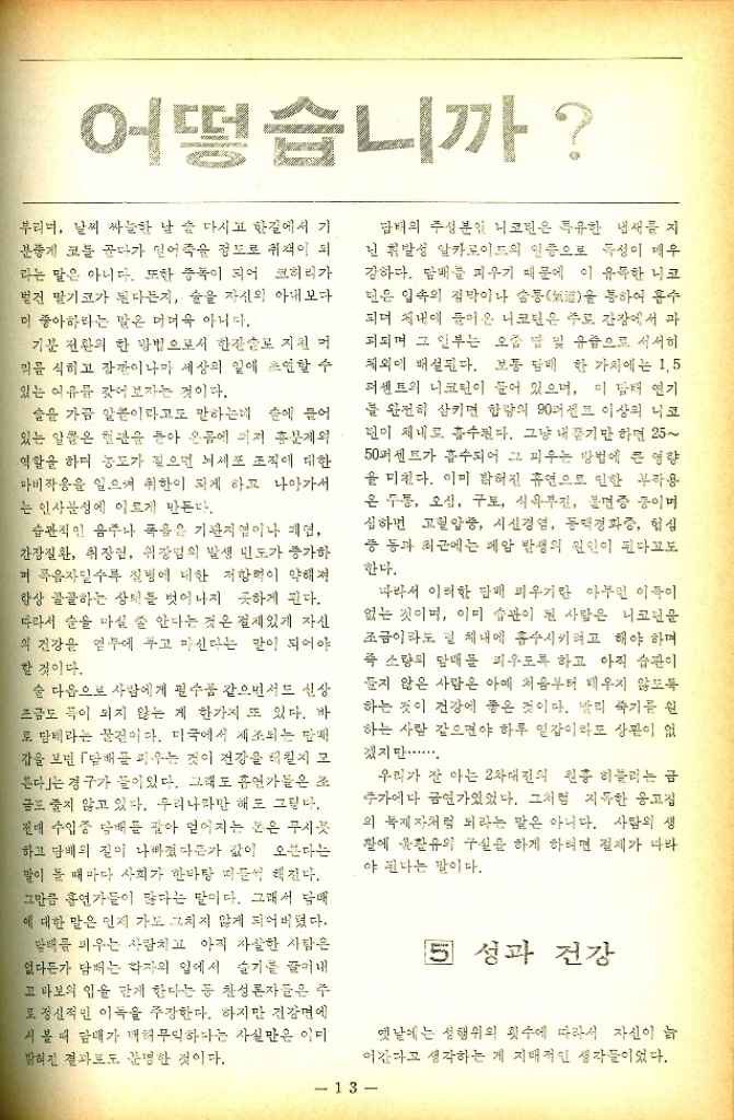 ﻿  어떻습니까 부리며 날씨 싸늘한 날 술 마시고 한길에서 기 분좋게 코를 곱다가 일어죽을 정도로 취객이 되 라는 말은 아니다. 또한 중독이 되어 크허리가 벌전 딸기코가 된다든지 술을 자신의 아내보다 이 좋아하라는 말은 더더욱 아니다. 기분 전환의 한 방법으로서 한잔로 지친 머 리를 식히고 잠깐이나마 세상의 일에 초연할 수 있는 여유를 갖어보자는 것이다. 슬을 가끔 알콜이라고도 말하는데 손에 들어 있는 알콜은 현관을 돌아 온몸에 퍼져 흥분제외 역할을 하며 농도가 짚으면 뇌세포 조직에 대한 마비작용을 일으켜 취한이 되게 하고 나아가서 는 인사성에 이르게 만든다. 습관적인 음주나 폭은 기관지업이나 폐업 간장질환 취장면 위장염의 발생 빈도가 증가하 며 음자일수록 질병에 대한 저항력이 약해져 항상 골골하는 상태를 벗어나지 못하게 된다. 따라서 술을 마실 줄 안다는 것은 절제있게 자신 의 건강을 염두에 두고 마신다는 말이 되어야 할 것이다. 술 다음으로 사람에게 필수품 같으면서도 신상 조금도 득이 되지 않는 게 한가지 또 있다. 바 로 담배라는 물건이다. 미국에서 제조되는 매 감을 보면 담배 피우는 것이 건강을 해칠지 모 다」는 경구가 들어있다. 그래도 흡연가들은 조 금도 줄지 않고 있다. 우리나라만 해도 그렇다. 전매 수입중 담배를 팔아 얻어지는 눈은 무시 하고 담배의 질이 나빠졌다든가 값이 오른다는 말이 돌 때마다 사회가 한바탕 떠들썩해진다. 그만큼 흡연가들이 많다는 말이다. 그래서 담배 에 대한 말은 먼저 가도 그치지 않게 되어버렸다. 담배를 피우는 사람치고 아직 자살한 사람은 없다든가 담배는 학자의 일에서 슬기를 끌어내 고 바보의 입을 닫게 한다는 등 찬성론자들은 주 로 정신적인 이득을 주장한다. 하지만 건강면에 서 볼 때 담배가 해무익하다는 사실만은 이미 밝혀진 결과로도 분명한 것이다. 담배의 주성분인 니코틴은 특유한 냄새를 지 닌 휘발성 알카로이드의 인증으로 특성이 매우 강하다. 담배를 피우기 때문에 이 유독한 니코 딘은 입속의 점막이나 숨통氣을 통하여 흡수 되며 체내에 들어온 니코틴은 주로 간장에서 과 피되며 그 일부는 오줌 밥 및 유즙으로 서서히 체외에 배설된다. 보통 담배 한 가치에는 1.5 퍼센트의 니코틴이 들어 있으며 이 담배 연기 를 완전히 삼키면 함량의 90퍼센트 이상의 니코 딘이 체내로 흡수된다. 그냥 내기만 하면 25 50퍼센트가 흡수되어 그 피우는 방법에 큰 영향 을 미친다. 이미 밝혀진 휴연으로 인한 부작용 은 두통 오심 구토 식욕부진 불면증 등이며 심하면 고혈압증 시신경염 동맥경화증 협심 중 등과 최근에는 폐암 발생의 원인이 된다고도 한다. 따라서 이러한 담배 피우기란 아무런 이득이 없는 것이며 이미 습관이 된 사람은 니코틴을 조금이라도 및 체내에 흡수시키려고 해야 하며 즉 소량의 담배를 피우도록 하고 아직 습관이 들지 않은 사람은 아예 처음부터 태우지 않도록 하는 것이 건강에 좋은 것이다. 빨리 죽기를 원 하는 사람 같으면야 하루 일갑이라도 상관이 없 겠지만................ 우리가 잘 아는 2차대전의 원흉 히블러는 금 주가에다 금연가있었다. 그처럼 지독한 옹고집 의 독재자처럼 되라는 말은 아니다. 사람의 생 팔에 윤활유의 구실을 하게 하려면 절제가 따라 야 된다는 말이다. 5 성과 건강 옛날에는 성행위의 횟수에 따라서 자신이 늠 어간다고 생각하는 게 지배적인 생각들이었다. 13