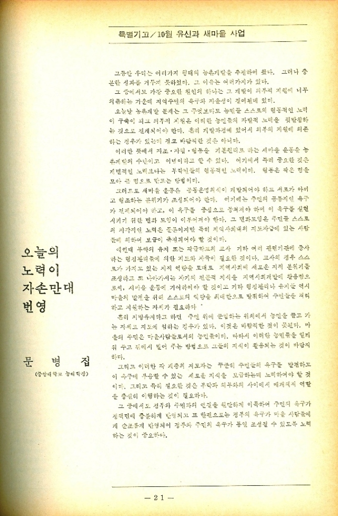 ﻿  특별기고10월 유신과 새마을 사업 오늘의 노력이 자손만대 번영 문병 집 중앙대학교 대학장 그동안 우리는 여러가지 형태의 농촌개발을 추진하여 왔다. 그러나 중 분한 성과를 거두지 못하였다. 그 이유는 여러가지가 있다. 그 중에서도 가장 중요한 원인의 하나는 그 개발이 외부적 지원에 너무 의존하는 가운데 지역주민의 욕구와 자율성이 걸어된네 있다. 오늘날 농촌개발 문제는 그 무엇보다도 농민들 스스로의 협동적인 노력 이 구축이 되고 외부적 지원은 이러한 농민들의 자발적 노력을 뒷받침하 는 것으로 전개되어야 한다. 흔히 개발과정에 있어서 외부의 지원에 의존 하는 경우가 있는데 결코 바람직한 것은 아니다. 이러한 뜻에서 자조. 자립 협동을 기본원리로 하는 새마을 운동을 농 개발의 수단이고 이념이라고 할 수 있다. 여기에서 특히 중요한 것은 개별적인 노력보다는 부락민들의 협동적인 노력이다. 협동은 작은 힘을 모아 큰 힘으로 만드는 방법이다. 그러므로 새마을 운동은 공동명의식이 개발되어야 하고 서로가 아끼 고 협조하는 분위기가 조성되어야 한다. 여기에는 주민의 공통적인 욕구 가 전제되어야 하고 이 욕구를 중심으로 뭉쳐져야 하며 이 욕구를 실현 시키기 위한 변화 도입이 이루어져야 한다. 그 변화도입은 주민들 스스로 의 자각적인 노력은 물론이지만 특히 지역사회내의 지도자에 있는 사람 들에 의하여 보급이 촉진되어야 할 것이다. 예컨대 부라의 유지 또는 각급학교의 교사 기타 여러 관련기관에 종사 하는 협정에 의한 지도와 자극이 필요한 것이다. 교사의 경우 스스 르가 가지고 있는 지적 역량을 토대로 지역사회에 새로운 지적 분위기를 조성하고 또 나아가서는 자기의 전문적 지식을 지역사회개발에 활용함으 로써 새마을 운동에 기여하여야 할 것이고 기타 행정관리나 유지 역시 마음의 발전을 위해 스스로의 역량을 최대한으로 발휘하여 주민들을 익 하고 지원하는 자세가 필요하다 흔히 지방유지라고 하면 주민 위에 군림하는 위치에서 농민을 끌고 가 는 자세로 지도에 임하는 경우가 있다. 이것은 바람직한 것이 못된다. 마 음의 주민은 다음사람들로서의 농민들이다. 따라서 이러한 농민들을 일찌 워 주고 뒤에서 밀어 주는 방법으로 그들의 지식이 활용되는 것이 바람직 하다. 그리고 이러한 각 계층의 지도자는 꾸준히 주민들의 욕구를 발견하고 이 욕구에 부응할 수 있는 새로운 지식을 보급하는데 노력하여야 할 것 이다. 그리고 특히 필요한 것은 부락과 외부와의 사이에서 매개체적 역할 을 충실히 이행하는 것이 필요하다. 그 중에서도 정부와 주민과의 연결을 원만하게 이룩하여 주민의 욕구가 정면에 충분하게 반영되고 또 한편으로는 정부의 욕구가 마을 사람들에 개 순조롭게 반영되어 정부와 주민의 욕구가 동일 조성될 수 있도록 노력 하는 것이 중요하다. 21