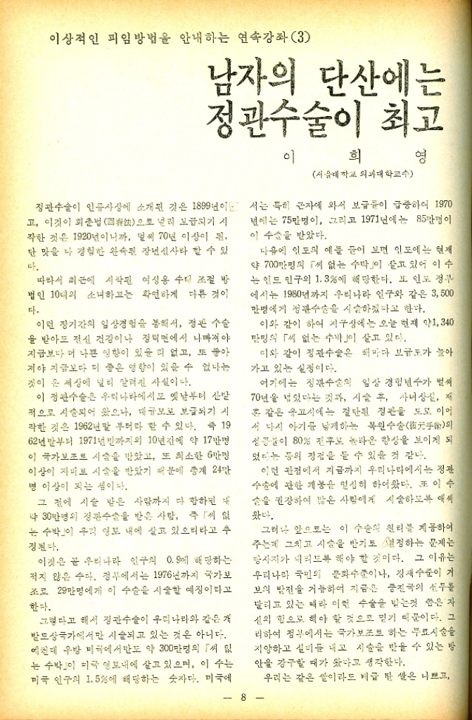 ﻿  이상적인 피임방법을 안내하는 연속강좌 3 남자의 단산에는 정관수술이 최고 이 희 영 서울대학교 의과대학교수 정관수술이 인류사상에 소개된 것은 1899년이 고 이것이 회춘법 回으로 널리 보급되기 시 작한 것은 1920년이니까 벌써 70년 이상이 된 단 맛을 다 경험한 완속된 장년신사라 할 수 있 다. 따라서 최근에 시작된 여성용 수대 조절 방 법인 10대의 소녀하고는 확연하게 다른 것이 다. 이런 장기간의 임상경험을 통해서 정관 수술 을 받아도 전신 건강이나 정덕면에서 나빠져야 지금보다 더 나쁜 영향이 있을 리 없고 또 좋아 저야 지금보다 더 좋은 영향이 있을 수 없다는 것이 온 세상에 널리 알려진 사실이다. 이 정관수술은 우리나라에서도 옛날부터 산발 적으로 시술되어 왔으나 대규모로 보급되기 시 작한 것은 1962년 말 부터라 할 수 있다. 즉 19 62년말부터 1971년 말까지의 10년간에 약 17만명 이 국가보조로 시술을 받았고 또 최소한 6만명 이상이 자비로 시술을 받았기 때문에 총계 24만 명 이상이 되는 셈이다. 그 전에 시술 받은 사람까지 다 합하면 대 약 30만명의 정관수술을 받은 사람 즉 「씨 없 는 수박이 우리 영토 내에 살고 있으리라고 추 정된다. 이것은 곧 우리나라 인구의 0.9에 해당하는 적지 않은 수다. 정부에서는 1976년까지 국가보 조로 29만명에게 이 수술은 시술할 예정이라고 한다. 그렇다고 해서 정관수술이 우리나라와 같은 개 발도상국가에서만 시술되고 있는 것은 아니다. 예컨대 우방 미국에서만도 약 300만명의 씨 는 수박이 미국 영토내에 살고 있으며 이 수는 미국 인구의 1.5에 해당하는 숫자다. 미국에 서는 특히 근자에 와서 보급률이 급증하여 1970 년에는 75만명이 그리고 1971년에는 85만명이 이 수술을 받았다. 다음에 인도의 예를 들어 보면 인도에는 현재 약 700만명의 씨 없는 수박이 살고 있어 이수 는 인도 인구의 1.3에 해당한다. 또 인도 정부 에서는 1980년까지 우리나라 인구와 같은 3500 만명에게 정관수술을 시술하겠다고 한다. 이와 같이 하여 지구상에는 오늘 현재 약1340 만명의 씨 없는 수박」이 살고 있다. 이와 같이 정관수술은 해마다 보급도가 높아 가고 있는 실정이다. 여기에는 정관수술의 일상 경험년수가 벌써 70년을 넘었다는 것과 시술 후 자녀 상실 저 혼 같은 유고시에는 절단된 정관을 도모 이어 서 다시 아기를 낳게하는 복원수술元의 성공불이 80 전후로 놀라운 향상을 보이게 되 었다는 등의 장점을 들 수 있을 것 같다. 이런 관점에서 지금까지 우리나라에서는 정관 수술에 관한 개봉을 열심히 하여왔다. 또 이수 손을 권장하여 많은 사람에게 시술하도록 애써 왔다. 그러나 앞으로는 이 수술의 원리를 제공하여 주는데 그치고 시술을 받기로 결정하는 문제는 당사자가 내리도록 해야 할 것이다. 그 이유는 우리나라 국민의 문화수준이나 경제수준이 거 보의 발전을 거듭하여 지금은 중진국의 선두를 달리고 있는 페라 이런 수술을 받는것 씀은 자 신의 힘으로 헤야 할 것으로 믿기 때문이다. 그 리하여 정부에서는 국가보조로 하는 무료시술을 지양하고 실리를 내고 시술을 받을 수 있는 방 안을 강구할 때가 왔다고 생각한다. 우리는 같은 쌀이라도 테급 만 쌀은 나쁘고  8