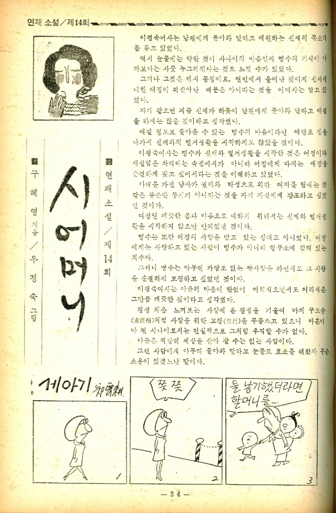 ﻿  연재 소설제14회 ·구혜영 지음  정수 그림 시어머니 연 제 14 이정숙여사는 남편에게 돌아와 달라고 애원하는 신재의 목소리 를 듣고 있었다. 역시 눈물에는 약한 것이 사나이의 마음인지 명수의 기색이 아 까보다는 사뭇 누그러진다는 것도 느낄 수가 있었다. 그러나 그것은 역시 동징이요 연민에서 울어난 것이지 신재 대한 애정이 되살아난 때문은 아니라는 것을 이여사는 알고 있 었다. 자기 같으면 지금 신재가 하듯이 남편에게 돌아와 달라고 애걸 을 하지는 않을 것이라고 생각했다. 애길 정도로 돌아올 수 있는 명수의 마음이라 애당초 질을 나가서 신재와의 벌거생활을 시작하지도 않았을 것이다. 이평숙여사는 명수가 신재와 별거생활을 시작한 것은 여정이와 새살림을 차리리는 속셈에서가 아니라 어정에게 바치는 애정을 순결하게 갖고 싶어서라는 것을 이해하고 있었다. 아내를 가진 남자가 권태와 타성으로 외간 여자를 탐내는 것 같은 불순한 등기가 아니라는 것을 자기 자신에게 강조하고 싶었 던 것이다. 여정인 깨끗한 몸과 마음으로 대하기 위해서는 신재와 벌거 활을 시작하지 않으면 안되었던 것이다. 명수는 또한 여정의 사랑을 받고 있는 상태도 아니었다. 여정 에게는 사랑하고 있는 사람이 명수가 아니라 형무소에 갇혀 있는 죄수다. 그러니 변수는 아무런 가망도 없는 짝사랑을 하면서도 그 사랑 을 순결하게 보장하고 싶었던 것이다. 이정숙여사는 아들의 마음이 한없이 어리식으면서도 어리석은 그만큼 깨끗한 것이라고 생각했다. 평생 처음 느껴보는 사랑에 온 정성을 기울여 마치 구도승 처럼 사랑을 위한 고형行을 무릅쓰고 있으니 마흔이 다 된 사나이로서는 현실적으로 그처럼 우직할 수가 없다. 아들은 적당히 세상을 살아 갈 수는 없는 사람이다. 그런 사람에게 아무리 돌아와 달라고 눈물로 호소를 해봤자 무슨 소용이 있겠느냔 말이다. 세아기 치어 쯧쯧 둘 낳기했더라면 할머니를 34