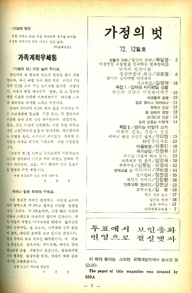 ﻿  이달의 명언 입술 나물고 있는 것을 부끄럽게 생각할 때처럼 능한한 이야기를 하기 어려운 일은 없다. 라로슈코프 가족계획우체통 「가정의 벗」지면 눌려 주시요. 경기에 귀 협회의 발전과 번영을 삼가 기원 합니다. 우선 매월 잊지 않고 저희 가정에 「가 정의 맛을 보내 주신 일에 대한 감사를 드랍니 다. 아울러 매월 편집에서 발송 또 그 결과에 관한 세밀한 조치에 이르기까지의 막심한 고 에 대하여도 감사를 드리는 바입니다. 한가지 가정의 벗」에 하고 싶은 이야기는 저 의 가정생활에 필요한 각종 정보 즉 물건사기 겨울철 음식 요령 등을 실어 달라는 것입니다. 물론 좁은 지면에 건강관리 과일 등을 다루고 나면 그런가 없을 줄 압니다만 옥같아서 는 지면을 늘려 여러가지 재미있는 상식과 총 미있는 기사도 취급해 주셨으면 더욱 고맙겠음 니다. 「가정의 벗을 아끼는 독자로서의 바람이오니 고갈게 생각하지 마시고 저의 의견도 참작해 주 시기 바랍니다. 그럼 부디 행운과 안녕 있으시 길 빌면서 이만 줄입니다. 서울 영등포구 신길 3통 4105 정 가정의 벗 72. 12월호 생활의 지혜 실망과 희망류달영. 3 이상적인 피임법을 안내하는 연속강좌3 남자의 단산에는 정관수술이 최고이희영 8 엄마가 알아야할 아이들의 성교육김영재. 18 특집임자년 마지막달 선물 당신의 건강은 어떻습니까 . 10 식생활의 요령. 10 잠은 얼마나 자야하나. 11 목욕과 건강.12 술 담배의 영향. 12 성性과 건강.13 눈의 보호는 이렇게 14 특집 편지는 이렇게 쓰자 마음의 진실 생활의 정성 어머니 금고 운영의 실제덕천·15 10월 유신자료  20 마을병원이종진 16 육아상담전찬화 17 우리는 이렇게 하고 있다. . 23 가족계획 뒷 골목김영목.28 부부수필신중신. 이영애32 연재소설 시어머니구혜영. 34 연재만화정운경 35 위인의 어머니안장환.26 가족계획 엣세이강준상. 22 토막소설김송.28 협회 안팎 소식 37 알리는 말씀. 38 . 옷을 주머니 31 가족계획우체통.7 어머니 활동 취재해 주세요. 저희 경산군 자인면 원당동은 자인면 소재지 에서 남쪽으로 약 2키로 떨어진 아담한 농촌입 니다. 호수는 약 1백호이며 그중 80호 이상이 기와나 스레드로 아담하게 입혀져 있습니다. 저 의 마을의 자랑은 어머니회원 55명이 일치단결 하여 공동작업 쌀 모으기 가족계획 등의 활동 에 참여 대단한 효과를 보고 있다는 것입니다. 현재 어머니 금고 액수는 48만원이며 이 기금 을 중심으로 전기가설 부엌개량 하수도 공사 변소개량 등을 시행중에 있읍니다. 웬만하시면 저의 행복한 원당리를 취재 가정의 벗에 실려 주시면 고맙겠읍니다. 경북 경산 자인 원당동 투표에서 번영으로 보인종화 결실 맺자 이 책의 종이는 스웨덴 국제개발처에서 보내온 것 입니다. 이 The paper of this magazine was donated by SIDA 7