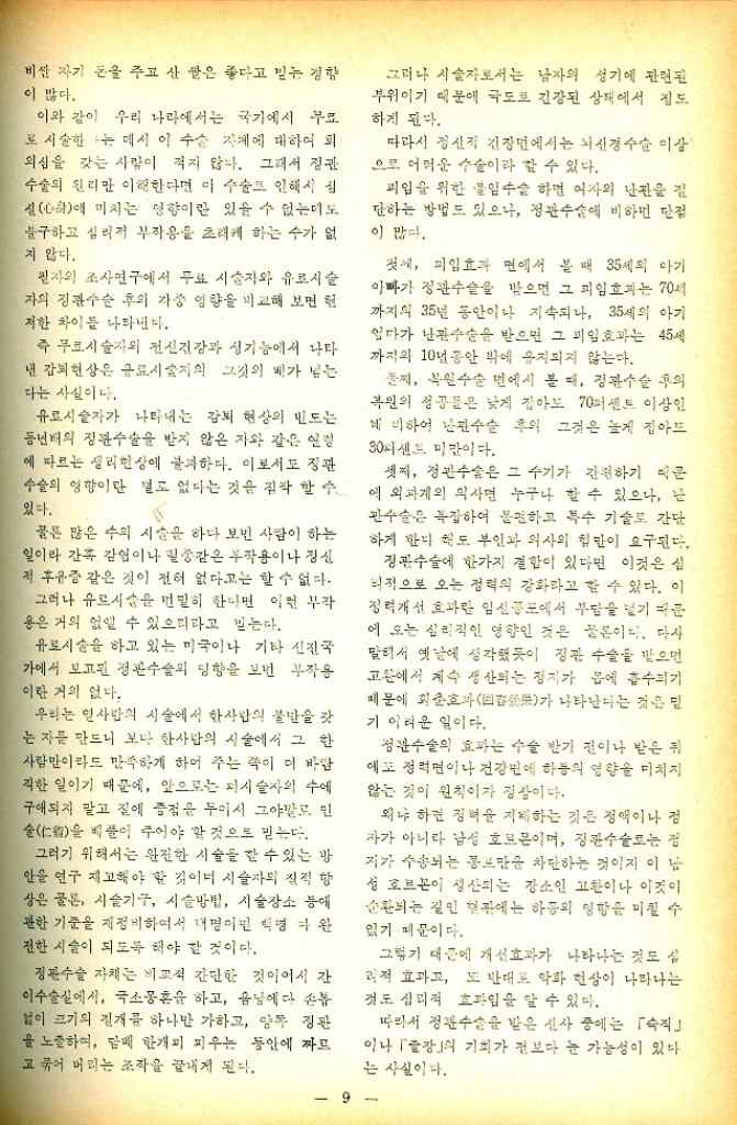 ﻿  비싼 자기 돈을 주고 산 쌀은 좋다고 믿는 경향 이 많다. 이와 같이 우리 나라에서는 국가에서 무료 로 시술한 나는 데서 이 수술 자체에 대하여 회 의심을 갖는 사람이 적지 않다. 그래서 정관 수술의 원리만 이해한다면 이 수술로 인해서 심 신心에 미치는 영향이란 있을 수 없는데도 불구하고 심리적 부작용을 초래케 하는 수가 없 지 않다. 필자의 조사연구에서 무료 시술자와 유료시술 자의 정관수술 후의 각종 영향을 비교해 보면 현 저한 차이를 나타낸다. 즉 무료시술자의 전신건강과 성기능에서 나타 년 감퇴현상은 유료시술자의 그것의 배가 넘는 다는 사실이다. 유료시술자가 나타내는 감퇴 현상의 민도는 동년배의 정관수술을 받지 않은 자와 같은 연령 에 따르는 생리현상에 불과하다. 이로서도 정관 수술의 영향이란 별로 없다는 것을 짐작할 수 있다. 물론 많은 수의 시술을 하다 보면 사람이 하는 일이라 간혹 감염이나 힐종같은 부작용이나 정신 저 후유증 같은 것이 전혀 없다고는 할 수 없다. 그러나 유르시슬을 면밀히 한다면 이런 부작 용은 거의 없앨 수 있으리라고 믿는다. 유료시술을 하고 있는 미국이나 기타 선진국 가에서 보고된 정관수술의 영향을 보면 부작용 이란 거의 없다. 우리는 인사람의 시술에서 한사람의 불만을 갖 는 자를 만드니 보다 한사람의 시술에서 그 한 사람만이라도 만족하게 하여 주는 쪽이 더 바람 직한 일이기 때문에 앞으로는 피시술자의 수에 구애되지 말고 질에 중점을 두어서 그야말로 민 술仁을 베풀이 주어야 할 것으로 믿는다. 그러기 위해서는 완전한 시술을 할 수 있는 방 안을 연구 재고해야 할 것이며 시술자의 질적 향 상은 물론 시술기구 시술방법 시술장소 등에 관한 기준을 재정비하여서 내명이면 백명 완 전한 시술이 되도록 해야 할 것이다. 정관수술 자체는 비교적 간단한 것이어서 간 이수술실에서 국소몽혼을 하고 음낭에다 손톱 봄이 크기의 절개를 하나만 가하고 양쪽 장판 을 노출하여 담배 한개피 피우는 동안에 짜르 고 묶어 버리는 조작을 끝내게 된다. 그러나 시술자로서는 남자의 성기에 관련된 부위이기 때문에 극도로 긴장된 상태에서 집도 하게 된다. 따라서 정신적 긴장면에서는 뇌신경수술 이상 으로 어려운 수술이라 할 수 있다. 피임을 위한 불임수술 하면 여자의 난관을 절 단하는 방법도 있으나 정관수술에 비하면 단점 이 많다. 첫씨 피임효과 면에서 볼 때 35세의 아기 아빠가 정관수술을 받으면 그 피임효과는 70세 까지의 35년 동안이나 지속되나 35세의 아기 엄마가 난관수술을 받으면 그 피임효과는 45세 까지의 10년 동안 밖에 유지되지 않는다. 문제 복원수술 면에서 볼 때 정관수술 후의 복원의 성공들은 낮게 잡아도 70퍼센트 이상인 네비하여 난관수술 후의 그것은 높게 잡아드 30샌드 미만이다. 셋째 정관수술은 그 수기가 간편하기 때문 에 외과계의 의사면 누구나 할 수 있으나 난 관수술은 복잡하여 불편하고 특수 기술로 간단 하게 한다 해도 부인과 의사의 힘만이 요구된다. 정관수술에 한가지 결합이 있다면 이것은 실 리적으로 오는 정력의 강화라고 할 수 있다. 이 정력개선 효과란 임신 공포에서 부담을 덜기 때문 에 오는 심리적인 영향인 것은 물론이다. 다사 말해서 옛날에 생각했듯이 정관 수술을 받으면 고환에서 계속 생산되는 정자가 몸에 흡수되기 때문에 회춘호과 나타난다는 것은 민 果가 기 어려운 일이다. 정관수술의 효과는 수술 반기 전이나 받은 뒤 에도 정면이나 건강변에 하동의 영향을 미치지 않는 것이 원칙이자 정상이다. 왜냐하면 정력을 지배하는 것은 정액이나 점 자가 아니라 남성 호르몬이며 정관수술로는 정 지가 수송되는 통로만을 차단하는 것이지 이 남 성 호르몬이 생산되는 장소인 고환이나 이것이 순환되는 길인 혈관에는 하동의 영향을 미칠 수 없기 때문이다. 그렇기 때문에 개선효과가 나타나는 것도 실 리적 효과고 또 반대로 악화 현상이 나타나는 것도 심리적 효과일을 알 수 있다. 따라서 정관수술을 받은 신사 중에는 「숙직 이나 「」의 기회가 전보다 눈 가능성이 있다. 는 사실이다.