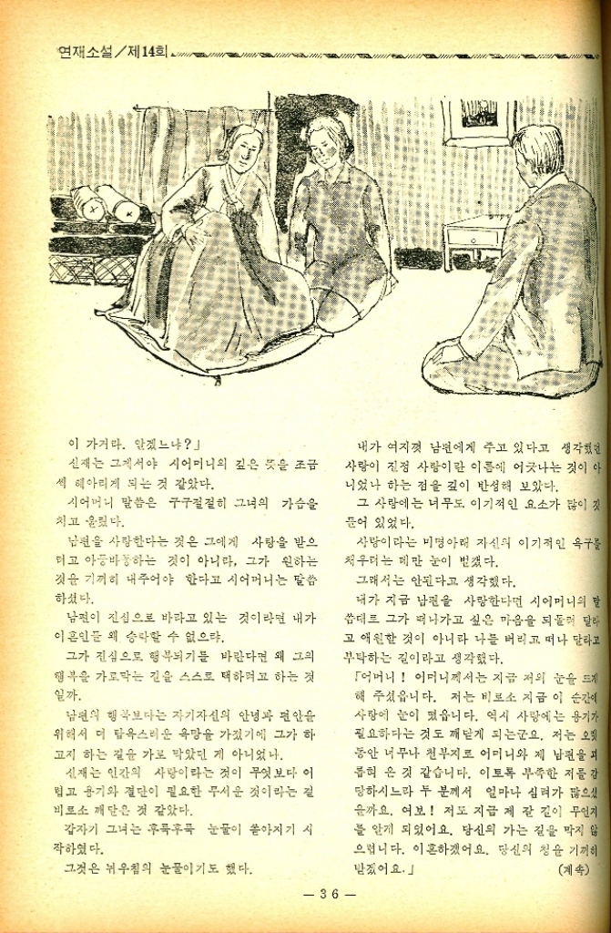 ﻿  연재소설제14회. 이 가거라. 알겠느냐 신재는 그제서야 시어머니의 깊은 뜻을 조금 씩 헤아리게 되는 것 같았다. 시어머니 말씀은 구구절절히 그녀의 가슴을 치고 울렸다. 남편을 사랑한다는 것은 그에게 사랑을 받으 더고 아둥바둥하는 것이 아니라 그가 원하는 것을 기꺼히 내주어야 한다고 시어머니는 말씀 하셨다. 남편이 진심으로 바라고 있는 것이라면 내가 이혼인들 왜 승락할 수 없으랴. 그가 진심으로 행복되기를 바란다면 왜 그의 행복을 가로막는 길을 스스로 택하려고 하는 것 일까. 남편의 행복보다는 자기자신의 안녕과 편안 위해서 더 탐욕스러운 욕망을 가졌기에 그가 하 고지 하는 길을 가로 막았던 게 아니었나. 신재는 인간의 사랑이라는 것이 무엇보다 이 볍고 용기와 결단이 필요한 무서운 것이라는 걸 비로소 깨달은 것 같았다. 갑자기 그녀는 후룩후룩 눈물이 쏟아지기 시 작하였다. 내가 여지껏 남편에게 주고 있다고 생각했던 사랑이 진정 사랑이란 이름에 어긋나는 것이 아 니었나 하는 점을 깊이 반성해 보았다. 그 사랑에는 너무도 이기적인 요소가 많이 깃 들어 있었다. 사랑이라는 미명아래 자신의 이기적인 욕구를 채우려는 데만 눈이 벌겠다. 그래서는 안된다고 생각했다. 내가 지금 남편을 사랑한다면 시어머니의 말 씀대로 그가 떠나가고 싶은 마음을 되돌려 달라 고 애원한 것이 아니라 나를 버리고 떠나 달라고 부탁하는 길이라고 생각했다. 그것은 뉘우침의 눈물이기도 했다. 36 「어머니 어머니께서는 지금 저의 눈을 뜨게 해 주셨읍니다. 저는 비로소 지금 이 순간이 사랑에 눈이 떴습니다. 역시 사랑에는 용기가 필요하다는 것도 깨닫게 되는군요. 저는 오랫 동안 너무나 천부지로 어머니와 제 남편을 피 롭혀 온 것 같습니다. 이토록 부족한 저를 감 당하시느라 두 분께서 얼마나 심려가 많으셨 을까요. 여보 저도 지금 제 갈 길이 무언지 를 알게 되었어요. 당신의 가는 길을 막지 않 으렵니다. 이혼하겠어요. 당신의 청을 기꺼히 받겠어요. 계속