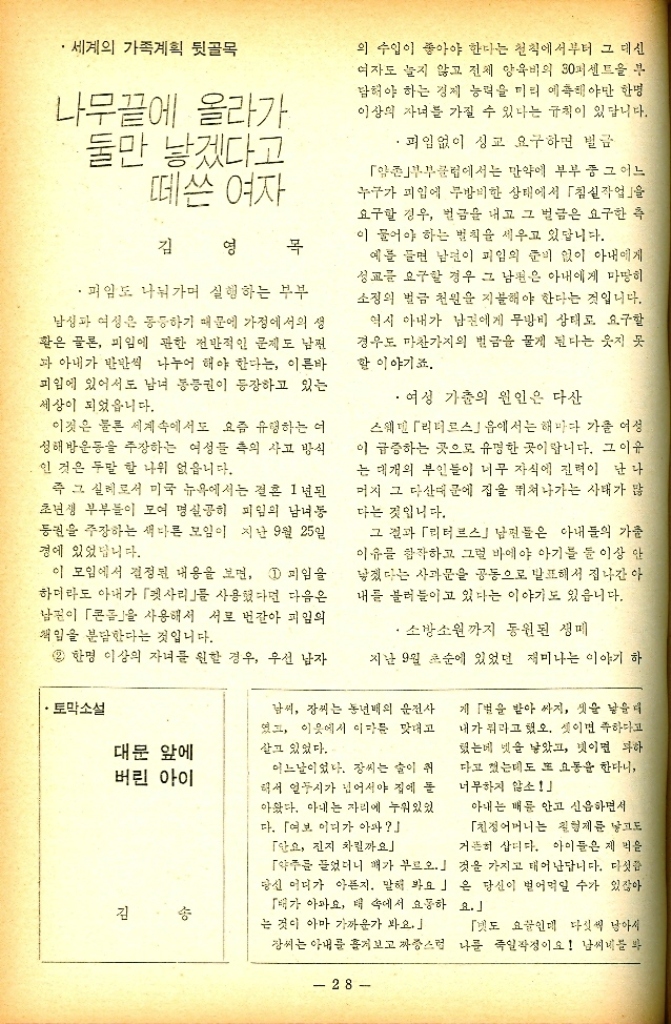 ﻿  •세계의 가족계획 뒷골목 나무끝에 올라가 ·둘만 낳겠다고 떼쓴 여자 김 영 목 · 피임도 나눠가며 실험하는 부부 남성과 여성은 동하기 때문에 가정에서의 생 환은 물론 피임에 관한 전반적인 문제도 남편 과 아내가 반반씩 나누어 해야 한다는 이른바 피임에 있어서도 남녀 통증권이 등장하고 있는 세상이 되었읍니다. 이것은 물론 세계속에서도 요즘 유행하는 여 성해방운동을 주장하는 여성들 측의 사고 방식 인 것은 두말 할 나위 없읍니다. 즉 그 실례로서 미국 뉴욕에서는 전혼 1년된 초년생 부부들이 모여 명실공히 피임의 남녀동 권을 주장하는 색다른 모임이 지난 9월 25일 경에 있었습니다. 이 모임에서 결정된 내용을 보면 1 피임을 하더라도 아내가 「사리를 사용했다면 다음은 남편이 「콘을 사용해서 서로 번갈아 피임의 책임을 분담한다는 것입니다. 2 한명 이상의 자녀를 원할 경우 우선 남자 •토막소설 대문 앞에 버린 아이 김 의 수입이 좋아야 한다는 천칙에서부터 그 대신 여자도 늘지 않고 전체 양육비의 30퍼센트 부 담혀야 하는 경제 능력을 미리 예측해야만 한명 이상의 자녀를 가질 수 있다는 규칙이 있답니다. ᆞ피임없이 성교 요구하면 벌금 「양촌부부클럽에서는 만약에 부부 중 그 어느 누구가 피임에 무방비한 상태에서 「침실작업을 요구할 경우 벌금을 내고 그 벌금은 요구한 측 이 물어야 하는 벌칙을 세우고 있답니다. 예를 들면 남편이 피임의 준비 없이 아내에게 성교를 요구할 경우 그 남편은 아내에게 마땅히 소정의 벌금 천원을 지불해야 한다는 것입니다. 역시 아내가 남편에게 무방비 상태로 요구할 경우도 마찬가지의 벌금을 물게 된다는 웃지 못 할 이야기죠. ・여성 가춘의 원인은 다산 스웨덴 「리티르스」음에서는 해마다 가을 여성 이 급증하는 곳으로 유명한 곳이랍니다. 그 이유 는 대개의 부인들이 너무 자식에 진력이 난나 머지 그 다산때문에 집을 뛰쳐나가는 사태가 많 다는 것입니다. 그 결과 「리터르스」 남편들은 아내들의 가출 이유를 참작하고 그럴 바에야 아기를 둘 이상 안 낳겠다는 사과문을 공동으로 발표해서 집나간 아 내를 불러들이고 있다는 이야기도 있읍니다. •소방소원까지 동원된 생 지난 9월 초순에 있었던 재미나는 이야기 하 남씨 장씨는 동년배의 운전사 였고 이웃에서 이마를 맞대고 살고 있었다. 어느날이었다. 장씨는 술이 취 해서 열두시가 넘어서야 집에 돌 아왔다. 아내는 자리에 누워있었 다. 「여보 어디가 아파 「단요 진지 차릴까요 「약주를 끌었더니 패가 부르오.」 당신 어디가 아픈지. 말해 봐요」 「배가 아파요 더 속에서 요동하 는 것이 아마 가까운가 봐요. 게 「벌을 받아 싸지 셋을 낳을 내가 뭐라고 했오. 셋이면 족하다고 했는데 넷을 낳았고 넷이면 부하 다고 했는데도 또 요동을 한다니 너무하지 않소 아내는 배를 안고 신음하면서 「친정어머니는 친형제를 낳고도 거뜬히 삽니다. 아이들은 제 먹을 것을 가지고 태어난답니다. 다섯 은 당신이 벌어먹일 수가 있잖아 요. 「도 요꿉인데 다섯씩 남아서 강씨는 아내를 흘겨보고 짜증스런 나를 죽일작정이요 남씨네를 봐  28