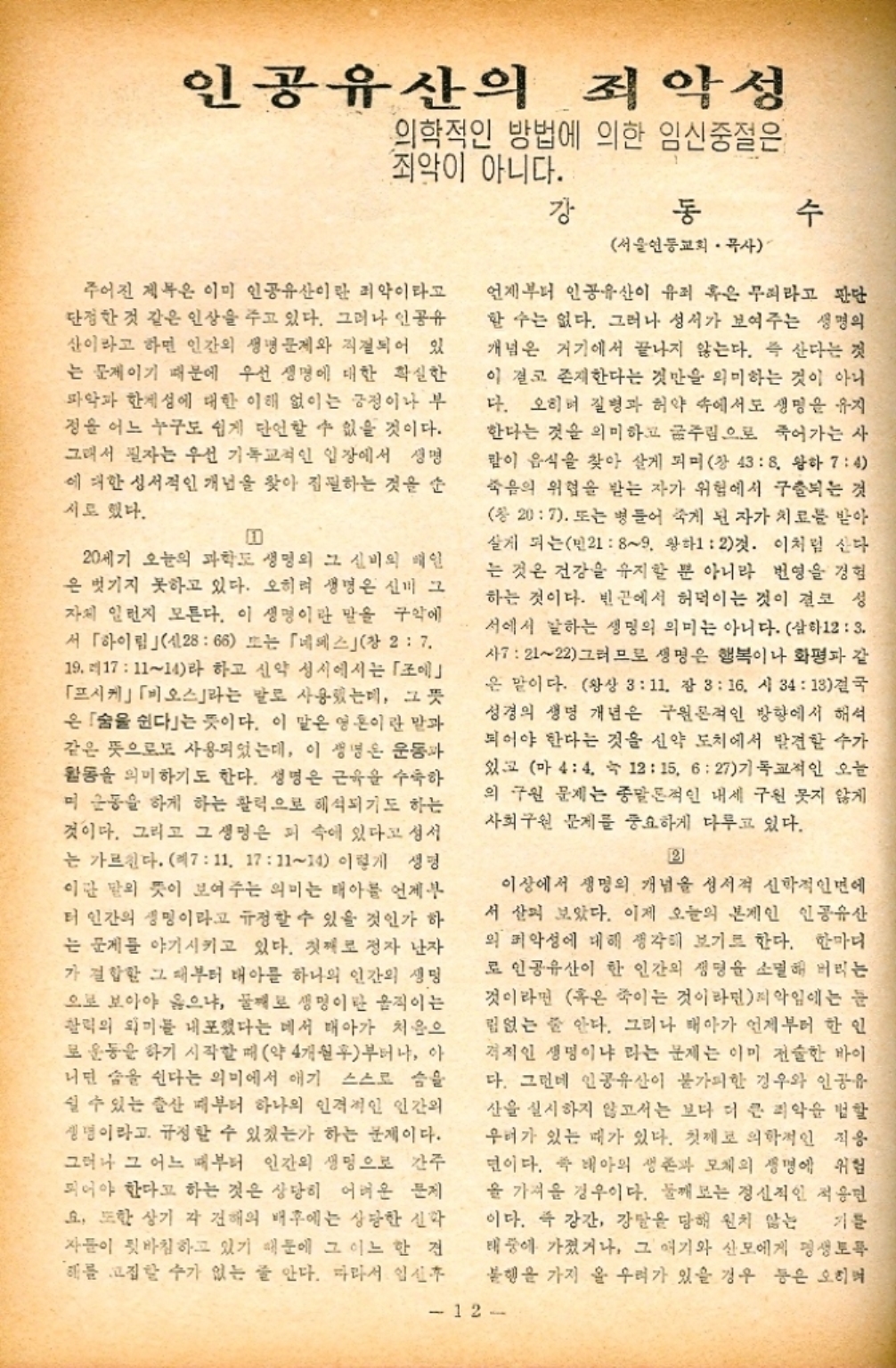 ﻿  인공유산의 죄악성 의학적인 방법에 의한 임신중절은 죄악이 아니다. 강 동 수 서울연동교회 목사 주어진 제목은 이미 인공유산이란 죄악이라고 단정한 것 같은 인상을 주고 있다. 그러나 인공유 산이라고 하면 인간의 생명 문제와 직결되어 있 는 문제이기 때문에 우선 생명에 대한 확실한 파악과 한계성에 대한 이해 없이는 긍정이나 부 정윤 어느 누구도 쉽게 단언할 수 없을 것이다. 그래서 필자는 우선 기독교적인 입장에서 생명 에 대한 성서적인 개념을 찾아 집필하는 것을 순 시도 했다. m 20세기 오늘의 과학도 생명의 그 신비의 배인 은 벗기지 못하고 있다. 오히려 생명은 신비 그 자체 일런지 모른다. 이 생명이란 말을 구 서 「하이림 신2866 또는 「네스창 27. 19. 171114라 하고 신약 성서에서는 「」 「프시케」「오스」라는 말로 사용했는데 그 뜻 은 숨을 쉰다는 뜻이다. 이 말은 영혼이란 말과 같은 뜻으로 사용되었는데 이 생명은 운동과 활동을 의미하기도 한다. 생명은 근육을 수축하 미 운동을 하게 하는 활력으로 해석되기도 하는 것이다. 그리고 그 생명은 피 속에 있다고 성서 는 가르친다. 1711. 171114 이렇게 생명 이란 말의 뜻이 보여주는 의미는 태아를 언제부 터 인간의 생명이라고 규정할 수 있을 것인가 하 는 문제를 야기시키고 있다. 첫째로 정자 난자 가 결합한 그 때부터 태아를 하나의 인간의 생명 으로 보아야 옳으냐 둘째로 생명이란 움직이는 활력의 의미를 내포했다는 데서 태아가 처음으 로 운동을 하기 시작할 때 약 4개월후부터나 아 니딘 숨을 쉰다는 의미에서 얘기 스스로 씀을 쉴 수 있는 출산 때부터 하나의 인격적인 인간의 생명이라고 규정할 수 있겠는가 하는 문제이다. 그러나 그 어느 때부터 인간의 생명으로 간주 되어야 한다고 하는 것은 상당히 어려운 문제 요. 또한 상기 각 견해의 배후에는 상당한 신학 자들이 뒷바침하고 있기 때문에 그 어느 한 건 해를 고집할 수가 없는 줄 안다. 따라서 임신 언제부터 인공유산이 유죄 혹은 무리라고 판단 할 수는 없다. 그러나 성서가 보여주는 생명의 개념은 거기에서 끝나지 않는다. 즉 산다는 것 이 결코 존재한다는 것만을 의미하는 것이 아니 다. 오히려 질병과 허약 속에서도 생명을 유지 한다는 것을 의미하고 굶주림으로 죽어가는 사 많이 음식을 찾아 살게 되며 창 43 8. 왕하 74 죽음의 위협을 받는 자가 위험에서 구출되는 것 창 207. 또는 병들어 죽게 된 자가 치료를 받아 살게 되는민2189. 왕하12것. 이처럼 산다 는 것은 건강을 유지할 뿐 아니라 번영을 경험 하는 것이다. 빈곤에서 허덕이는 것이 결코 성 서에서 말하는 생명의 의미는 아니다. 삼하123. 사72122 그러므로 생명은 행복이나 화평과 같 은 말이다. 왕상 311. 잠 316. 시 3413 결국 성경의 생명 개념은 구원론적인 방향에서 해석 되어야 한다는 것을 신약 도치에서 발견할 수가 있고 마 44. 1215. 627기독교적인 오늘 의 구원 문제는 종말론적인 내세 구원 못지 않게 사회구원 문제를 중요하게 다루고 있다. 2 이상에서 생명의 개념을 성서적 신학적인면에 서 살펴 보았다. 이제 오늘의 본게인 인공유산 외 악성에 대해 생각해 보기로 한다. 한마디 로 인공유산이 한 인간의 생명을 소멸해 버리는 것이라면 혹은 죽이는 것이라면악임에는 눈 림없는 줄 안다. 그러나 태아가 언제부터 한 인 격적인 생명이냐 라는 문제는 이미 전술한 바이 다. 그런데 인공유산이 불가피한 경우와 인공유 산을 실시하지 않고서는 보다 더 큰 괴악을 범할 우려가 있는 때가 있다. 첫째로 의학적인 작용 년이다. 즉 태아의 생존과 모체의 생명에 위험 을 가져 경우이다. 둘째 보는 정신적인 적응면 이다. 즉 강간 강탈을 당해 원치 않는 기문 태풍에 가졌거나 그 얘기와 산모에게 평생토록 불행을 가지 올 우려가 있을 경우 등은 오히 12