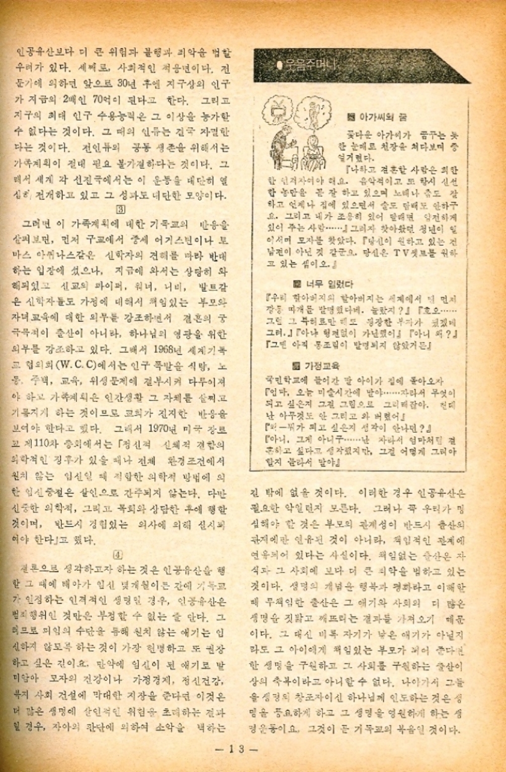 ﻿  인공유산보다 더 큰 위험과 불행과 죄악을 할 우려가 있다. 세계로 사회적인 적용년이다. 전 문가에 의하면 앞으로 30년 후엔 지구상의 인구 가 지금의 2배인 70억이 된다고 한다. 그리고 지구의 최대 인구 수용능력은 그 이상을 능가할 수 없다는 것이다. 그 때의 인류는 결국 자한 다는 것이다. 전인류의 공동 생존을 위해서는 가족계획이 절대 필요 불가결하다는 것이다. 그 해서 세계 각 선진국에서는 이 운동을 대단히 열 심 전개하고 있고 그 성과도 대단한 모양이다. B 그러면 이 가족계획에 대한 기독교의 반응을 살펴보면 먼저 구교에서 중세 어거스틴이나 모 마스 아퀴나스같은 신학자의 견해를 따라 반대 하는 입장에 섰으나 지금에 와서는 상당히 와 해되었고 신교의 파이퍼 워너 너비 발트같 은 신학자들도 가정에 대해서 책임있는 부모와 자녀교육에 대한 외부를 강조하면서 결혼의 궁 극목적이 출산이 아니라 하나님의 영광을 위한 외부를 강조하고 있다. 그래서 1968년 세계기록 교협의회W.C.C에서는 인구 폭발을 식량 노 통주택 교육 위성 문제에 결부시켜 다루어져 야 하고 가계획은 인간생활 그 자체를 살찌고 기름지게 하는 것이므로 교회가 진지한 반응을 보여야 한다고 했다. 그래서 1970년 미국 장로 고 제110차 총회에서는 「정신적 신체적 결함의 의학적인 징후가 있을 때나 전체 환경 조건에서 원치 않는 임신일 때 적합한 의학적 방법에 의 한 임신중절은 살인으로 간주되지 않는다. 다만 신중한 의학적 그리고 목회와 상담한 후에 행할 것이며 반드시 경험있는 의사에 의해 실시 여야 한다고 했다. 4 웃음주머니 아가씨의 꿈 꽃다운 아가씨가 꿈꾸는 듯 한 눈매로 천장 처다보며 중 설거렸다. 『나하고 결혼한 사람은 희한 한 인격자여야 해요. 음악적이고 또 당시 신선 한 농민을 잘 하고 있으며 노래나 도 잘 하고 언제나 집에 있으면서 술도 담배도 안하구 요. 그리고 내가 조용히 있어 말리면 얌전하게 있어 주는 사람. 그러자 찾아왔던 청년이 일 이서머 모자를 찾았다. 『당신이 원하고 있는 전 남편이 아닌 것 같군요. 당신은 TV셋트를 원하 고 있는 셈이오. 너무 렀다 『우리 할아버지의 할아버지는 세계에서 먼저 장등 따개를 발명했다네. 놀랐지』 『호오...... 그림 그 부히로만 해도 굉장한 부자가 있겠네 그러 형편없이 가난했어 아니 왜 나 그 아직 통조림이 발명되지 않았거든 가정교육 국민학교에 들어간 딸 아이가 집에 돌아오자 인다. 오늘 미술시간에 말야⋯⋯⋯⋯자라서 무엇이 되고 싶은지 그걸 그림으로 그리잖아. 진 난 아무것도 안 그리고 와 버렸어 가 되고 싶은지 생각이 안나면』 아니 그게 아니구・・・・・・ 자라서 엄마처럼 결 흔하고 싶다고 생각했지만 그걸 어떻게 그리아 할지 분라서 말야 긴 밖에 없을 것이다. 이러한 경우 인공유산은 필요한 약일런지 모른다. 그러나 꼭 우리가 명 심해야 할 것은 부모의 관계성이 반드시 출산의 관계에만 연유된 것이 아니라 책임적인 관계에 연유되어 있다는 사실이다. 책임없는 출산은 자 식과 그 사회에 보다 더 큰 피악을 범하고 있는 것이다. 생명의 개념을 행복과 평화라고 이해할 매 무책임한 출산은 그 애기와 사회의 더 많은 생명을 짓밟고 깨뜨리는 결과를 가져오기 때문 이다. 그 대신 비록 자기가 낮은 얘기가 아닐지 라도 그 아이에게 책임있는 부모가 되어 준다면 한 생명을 구원하고 그 사회를 구원하는 출산이 상의 축복이라고 아니할 수 없다. 나아가서 그들 성경의 창조자이신 하나님께 인도하는 것은 성 명을 중요하게 하고 그 생명을 영원하게 하는 생 명운동이요. 그것이 곧 기독교의 복음인 것이다. 13 결론으로 생각하고자 하는 것은 인공유산을 행 할 그 때에 태아가 임신 몇개월이든 간에 기독교 가 인정하는 인격적인 생명일 경우 인공유산은 범죄행위인 것만은 부정할 수 없는 줄 안다. 그 러므로 미일의 수단을 통해 신치 않는 애기는 입 신하지 않도록 하는 것이 가장 현명하고 또 권장 하고 싶은 길이요. 만약에 임신이 된 애기로 말 미암아 모자의 건강이나 가정경제 정신건강 복지 사회 건설에 막대한 지장을 준다면 이것은 더 많은 생명에 살인적인 위험을 초래하는 결과 일 경우 자아의 판단에 의하여 소악을 택하는