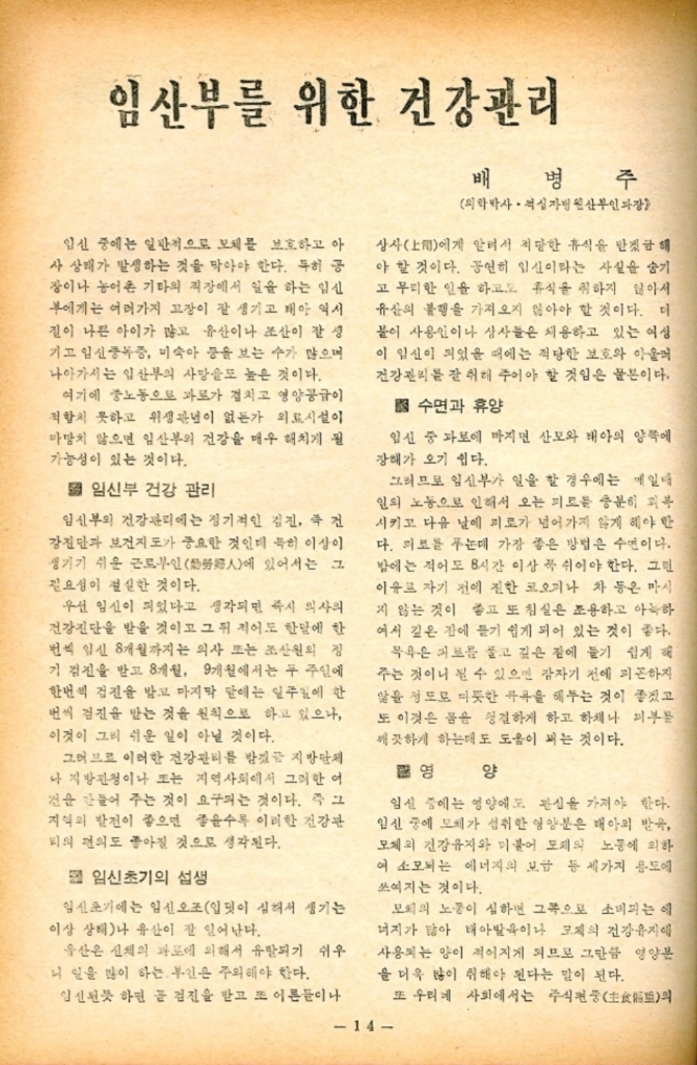 ﻿  임산부를 위한 건강관리 임신 중에는 일반적으로 모체를 보호하고 아 사 상태가 발생하는 것을 막아야 한다. 특히 공 장이나 농어촌 기타의 직장에서 일을 하는 임신 부에게는 여러가지 고장이 잘 생기고 태아 역시 질이 나쁜 아이가 많고 유산이나 조산이 잘 생 기고 임신중독증 미숙아 등을 보는 수가 많으며 나아가서는 임산부의 사망도 높은 것이다. 여기에 중노동으로 과로가 겹치고 영양공급이 적합치 못하고 위생관념이 없는가 의료시설이 마땅치 않으면 임산부의 건강을 매우 해치게 될 가능성이 있는 것이다. 임신부 건강 관리 임신부의 건강관리에는 정기적인 검진 건 강진단과 보건지도가 중요한 것인데 특히 이상이 생기기 쉬운 근로부인 있어서는 그 人에 필요성이 절실한 것이다. 우선 임신이 되었다고 생각되면 즉시 의사의 건강진단을 받을 것이고 그 뒤 적어도 한달에 한 번씩 임신 8개월까지는 의사 또는 조산원의 정 기검진을 받고 8개월 9개월에서는 두 주일에 한번씩 검진을 받고 마지막 달에는 일주일에 한 번씩 검진을 받는 것을 원칙으로 하고 있으나 이것이 그리 쉬운 일이 아닐 것이다. 그러므로 이러한 건강관리를 받겠음 지방단제 나 지방관청이나 또는 지역사회에서 그러한 여 건을 만들어 주는 것이 요구되는 것이다. 즉 그 지역의 발전이 좋으면 좋을수록 이러한 건강관 미의 편의도 좋아질 것으로 생각된다. 임신초기의 섭생 임신초기에는 임신오조입핏이 심해서 생기는 이상 상태나 유산이 잘 일어난다. 유산은 신체의 과로에 의해서 유발되기 쉬우 니 일을 많이 하는 부인은 주의해야 한다. 明 병 의학박사. 적십자병원산부인 주 상사上司에게 알려서 적당한 휴식을 받겠금해 야 할 것이다. 공연히 임신이라는 사실을 숨기 고 무리한 일을 하고도 휴식을 취하지 않아서 유산의 불행을 가져오지 않아야 할 것이다. 더 붙어 사용인이나 상사들은 채용하고 있는 여성 이 임신이 되었을 때에는 적당한 보호와 아울러 건강관리를 잘 해 주어야 할 것임은 물론이다. 수면과 휴양 임신 중 파보에 마지면 산모와 태아의 양쪽에 장해가 오기 쉽다. 그러므로 임신부가 일을 할 경우에는 매일 일의 노동으로 인해서 오는 피로를 충분히 피복 시키고 다음 날에 피로가 넘어가지 않게 해야 한 다. 피로를 푸는데 가장 좋은 방법은 수면이다. 밤에는 적어도 8시간 이상 꼭 쉬어야 한다. 고민 이유로 자기 전에 진한 코오피나 차 등은 마시 지 않는 것이 좋고 또 침실은 조용하고 아늑하 여서 깊은 집에 듣기 쉽게 되어 있는 것이 좋다. 목욕은 피로를 풀고 깊은 잠에 들기 쉽게 해 주는 것이니 볼 수 있으면 잠자기 전에 피곤하지 않을 정도로 따뜻한 목욕을 해두는 것이 좋겠고 또 이것은 몸을 청결하게 하고 하체나 피부를 깨끗하게 하는데도 도움이 되는 것이다. 영 양 임신 중에는 영양에도 관심을 가져야 한다. 임신 중에 모체가 섭취한 영양분은 태아의 발음 모체의 건강유지와 더불어 도체의 노동에 의하 여 소모되는 에너지의 보급 등 세가지 용도에 쓰여지는 것이다. 모처의 노동이 심하면 그쪽으로 소비되는 에 너지가 많아 태아발육이나 모체의 건강유지에 사용되는 양이 적어지게 되므로 그만큼 영양분 을 더욱 많이 취해야 된다는 말이 된다. 임신된듯 하면 곧 검진을 받고 또 이론들이나 14 또 우리네 사회에서는 주식펀풍主食惱基의