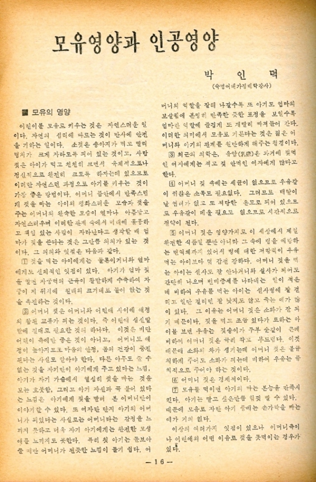 ﻿  모유영양과 인공영양 박 인 덕 ■ 모유의 영양 어린이를 모유로 키우는 것은 자연스러운 일 이다. 자연의 섭리에 따르는 것이 반사에 안전 을 기하는 일이다. 소젖은 송아지가 먹고 빨리 덩치가 크게 자라도록 되어 있는 것이고 사람 젖은 아이가 먹고 천천히 크면서 육체적으로나 정신적으로 완전히 크도록 하자는데 있으므로 이러한 자연스런 과정으로 아기를 키우는 것이 가장 좋은 방법이다. 어머니 품안에서 만족스럽 게 젖을 먹는 아이의 평화스러운 모습과 젖을 주는 어머니의 완숙한 모습이 얼마나 아름답고 자연스러우며 이러한 관계 속에서 미래에 훌륭하 고 책임 있는 사람이 자라난다고 생각할 때 엄 마가 젖을 준다는 것은 그만큼 의의가 있는 것 이다. 그 의의와 잇점은 다음과 같다. 것을 먹는 아이에게는 물론이거니와 엄마 에게도 신체적인 잇점이 있다. 아기가 엄마 젖 을 알면 자궁의 근육이 활발하게 수축하여 자 궁이 제 위치에 원래의 크기대로 들어 앉는 것 을 추진하는 것이다. 2 어머니 젖은 어머니와 어린애 사이에 애정 의 참된 교류가 되는 것이다. 즉 어린이 심신발 말에 절대로 필요한 것의 하나다. 이것은 비단 어린이 측에만 좋은 것이 아니고 어머니도 애 정이 높아지므로 마음의 안정 몸의 건강이 중진 된다는 사실도 알아야 한다. 다른 아무도 줄 수 없는 것을 자기만이 아기에게 주고 있다는 느낌 아기가 자기 가슴에서 열심히 젖을 짜는 것을 보는 흐뭇함 그리고 아기 자신과 꼭 붙어 있다 는 느낌은 아기에게 젖을 빨려 본 어머니만이 이야기할 수 있다. 또 여자만 단지 아기의 어머 니가 되었다는 사실로는 어머니라는 감정을 느 끼지 못하고 더욱 자기 아기에게는 완전한 모성 애를 느끼지도 못한다. 특히 첫 아기는 돌보아 잘만 어머니가 된듯한 느낌이 들기 쉽다. 어 숙명여대가정대학강사 머니의 역할을 잘해 나갈수록 또 아기도 엄마의 보살림에 분명히 만족한 듯한 표정을 보일수록 엄마란 역할에 즐겁게 또 재빨리 빠져들어 간다. 이러한 의미에서 모유로 기른다는 것은 젊은 어 머니와 아기의 관계를 원만하게 해주는 첩경이다. 3 최근의 의학은 유암은 과거에 젖먹 인 여자에게는 적고 젖 안먹인 여자에게 많다고 한다. 1 어머니 젖 속에는 세균이 없으므로 우유 이 귀찮은 소독도 필요없다. 그러므로 태말이 날 염려가 없고 또 적당한 온도로 되어 있으므 로 우유같이 메울 필요도 없으므로 시간적으로 전약이 된다. 5 어머니 젖은 영양가치로 이 세상에서 제일 완전한 식품일 뿐만 아니라 그 속에 병을 예방하 는 면역까지 있어서 병에 대한 저항력이 우유 먹는 아이보다 몇 갑천 강하다. 어머니 젖을 먹 는 아이는 신사도 잘 안나거니와 설사가 되어도 간단히 나으며 변비증세를 나타내는 일이 적은 데 비하여 우유를 먹는 아이는 설사병에 잘 걸 리고 일단 걸리면 잘 낫지도 않고 죽는 예가 많 이 있다. 그 이유는 어머니 젖은 소화가 잘 되 기 때문이다. 젖을 먹고 조금 있다가 또하는 아 이를 보면 우유는 젖송이가 두부 순간이 큰데 비하여 어머니 젖은 극히 작고 부드럽다. 이것 때문에 소화의 차가 생기는데 어머니 젖은 불규 칙하게 주어도 소화가 되는데 비하여 우유는 규 칙적으로 주어야 하는 것이다. 6 어미니 짓은 경제적이다. 7 모유를 먹이면 아기의 하는 본능을 만족시 킨다. 아기는 맡고 싶은만큼 힘껏 낄 수 있다. 때문에 모유로 자란 아기 중에는 손가락을 짜는 예가 거의 없다. 이상의 여러가지 잇점이 있으나 어머니이 나 어린애의 어떤 이유로 젖을 먹이는 경우가 있다. 16