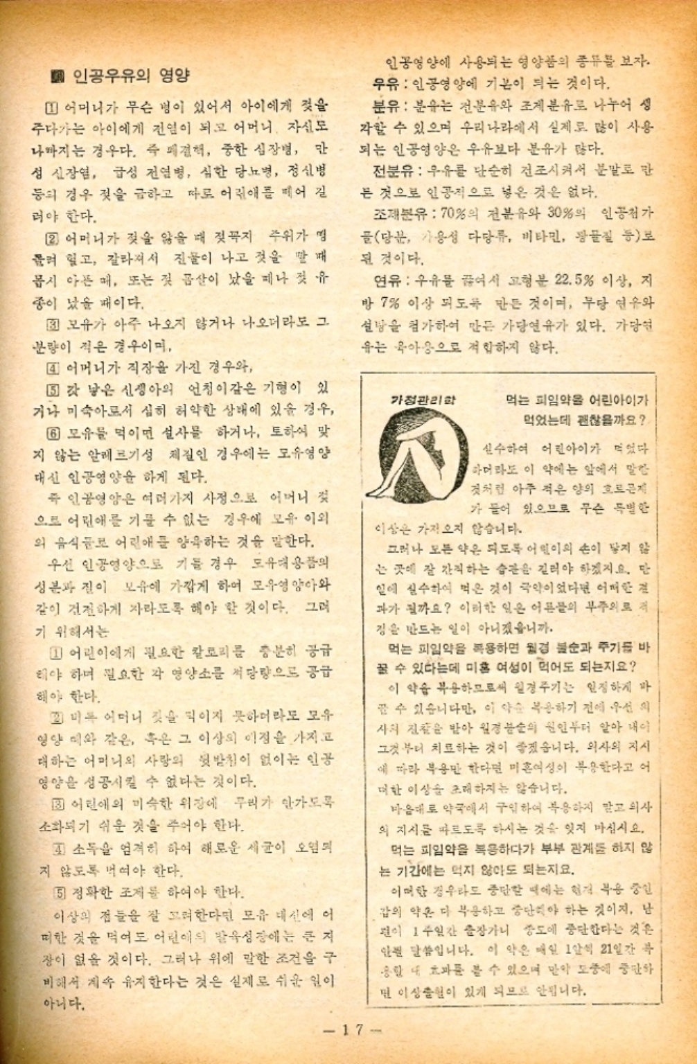 ﻿  ■ 인공우유의 영양 1 어머니가 무슨 병이 있어서 아이에게 젖을 주다가는 아이에게 전염이 되고 어머니 자신도 나까지는 경우다. 즉 견해 중한 심장병 만 성 신장염 급성 전염병 심한 당뇨병 정신병 등의 경우 젖을 금하고 따로 어린애를 먹어 길 러야 한다. 2 어머니가 젖을 않을 때 젖꼭지 주위가 명 들려 있고 갈라져서 진물이 나고 것을 매 몹시 아픈 매 또는 젖 몸살이 났을 지나 첫 유 종이 났을 때이다. 3 모유가 아주 나오지 않거나 나오더라도 그 분량이 적은 경우이며 4 어머니가 직장을 가진 경우와 갓 낳은 신생아의 언청이같은 기형이 있 기나 미숙아도서 심히 허약한 상태에 있을 경우 6 모유를 먹이면 설사를 하거나 토하여 맞 지 않는 알레르기성 체질인 경우에는 모유영양 대신 인공영양을 하게 된다. 즉 인공영양은 여러가지 사정으로 어머니 으로 어린애를 기를 수 없는 경우에 모유 이외 외 음식들로 어린애를 양육하는 것을 말한다. 우선 인공영양으로 기들 경우 도유대용품의 성분과 진이 보유에 가깝게 하여 모유영양아와 같이 건전하게 자라도록 해야 할 것이다. 그러 기 위해서는 1 어린이에게 필요한 칼로리를 충분히 공급 해야 하며 필요한 각 영양소를 써당량으로 공급 해야 한다. 미 어머니 젖을 먹이지 못하더라도 모유 영양 띠와 같은 혹은 그 이상의 이점을 가지고 대하는 어머니의 사랑의 뒷받침이 없이는 인공 영양을 성공시킬 수 없다는 것이다. 3 어린애의 미숙한 위장에 무리가 안가도록 소화되기 쉬운 것을 주어야 한다. 1 소득을 엄격히 하여 해로운 세균이 오염되 지 않도록 먹여야 한다. 5 정확한 조개를 하여야 한다. 이상의 점들을 잘 고려한다면 모유 대신에 어 떠한 것을 먹어도 어린이의 발육성장에는 큰 지 장이 없을 것이다. 그러나 위에 말한 조건을 구 비해서 계속 유지한다는 것은 실제로 쉬운 일이 아니다. 인꿍영양에 사용되는 형양품의 종류를 보자. 우유 인공영양에 기본이 되는 것이다. 분유 분유는 전분유와 조제분유로 나누어 생 각할 수 있으며 우리나라에서 실제로 많이 사용 되는 인공영양은 우유보다 분유가 많다. 전분유  우유를 단순히 건조시켜서 분말로 만 든 것으로 인공적으로 넣은 것은 없다. 조재분유  70의 전분유와 30의 인공첨가 골당분 가용성 다당류 비타민 광물질 등로 된 것이다. 연유  우유를 끓여서 고형분 22.5 이상 지 방 7 이상 되도록 만든 것이며 무당 연우와 설탕을 첨가하여 만든 가당연유가 있다. 가당연 유는 육아용으로 적합하지 않다. 가정관리학 먹는 피임약을 어린아이가 먹었는데 괜찮을까요 실수하여 어린아이가 먹었다. 하더라도 이 약에는 앞에서 말한 것처럼 아주 적은 양의 근 가 들어 있으므로 무슨 특별한 이상은 가져오지 않습니다. 그러나 모든 약은 되도록 어린이의 손이 닿지 않 는 곳에 잘 간직하는 습관을 길러야 하겠지요. 만 일에 실수하여 먹은 것이 극악이었다면 어떠한 결 파가 될까요 이러한 일은 어른들의 부주의로 저 징을 만드는 일이 아니겠습니까. 먹는 피임약을 복용하면 월경 불순과 주기를 바 꿀 수 있다는데 미혼 여성이 먹어도 되는지요 이 약을 복용하므로써 월경주기는 일정하게 바 꿀 수 있습니다만 이 약 복용하기 전에 우선 사의 진찰을 받아 월경불순의 원인부터 알아 내이 그것부터 치료하는 것이 좋겠습니다. 의사의 지시 에 따라 복용만 한다면 미혼여성이 복용한다고 어 대한 이상을 초래하지는 않습니다. 마음대로 약국에서 구입하여 복용하지 말고 의사 의 지시를 따르도록 하시는 것을 잊지 마십시오. 먹는 피임약을 복용하다가 부부 관계를 하지 않 는 기간에는 먹지 않아도 되는지요. 어떠한 경우라도 중단할 때에는 현저 부용 중인 갑의 약은 다 부응하고 중단해야 하는 것이지 난 편이 1주일간 출장가니 강도에 중단한다는 것은 안 말씀입니다. 이 약은 매일 1알씩 21일간 송할 때 효과를 볼 수 있으며 만약 도중에 중단하 면 이상출혈이 있게 되므로 안됩니다. 17