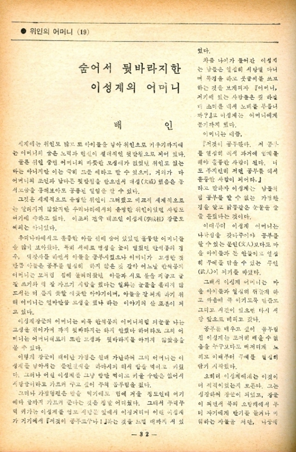 ﻿  ● 위인의 어머니 19 었다. 숨어서 뒷바라지 한 이성계의 어머니 배 인 세계에는 위인도 많고 또 아이들을 낳아 위인으로 키우기까지에 는 어머니의 숨은 노력과 헌신이 절대적인 뒷받침으로 되어 있다. 물론 위인 중엔 어머니의 따뜻한 모성애가 없었던 위인도 없는 마는 아니지만 이는 극히 드문 에라고 할 수 있으며 거의가 다 어머니의 조언과 남다른 뒷받침을 받으면서 대성 서고금을 통해보아도 공통된 일임을 알 수 있다. 그것은 세계적으로 유명한 위인이 그려졌고 비교적 세계적으로 는 알려지지 않았지만 우리나라에서의 유명한 위인이있던 사람도 여기에 속하고 있다. 이조의 건국 대조인 이성계 예외는 아니었다. 동 했음은 장군도 우리나라에서도 훌륭한 아들 뒤에 숨어 있었던 훌륭한 어머니들 을 많이 보아왔다. 특히 서예로 명성을 높이 떨쳤던 한석봉의 경 우 장사를 하면서 아들을 공부시켰으나 이머니가 고생한 것 만큼 아들은 공부를 열심히 하지 않은 것 같아 어느날 안식의 어머니는 모처럼 집에 돌리러왔던 아들과 서로 붙을 끼놓고 글 잘 쓰기와 떡 잘 자르기 시합을 했다는 일화는 눈물을 흘리지 않 고서는 머 끊지 못할 에끗한 아야기이며 아들을 잘 되게 하기 위 해 어머니는 얼마만큼 고생을 했나 하는 이야기의 산 표본이 되 고 있다. 이성계장군의 어머니는 비록 한석봉의 어머니처럼 피눈물 나는 고생을 겪어가며 까지 뒷바라지는 하지 안겠다 하더라도 그의 어 미니는 어머니대로의 또한 고생과 뒷바라지를 아끼지 않았음 볼 수 있다. 이렇게 장군이 태어난 가정은 원래 가난하여 그의 어머니는 이 성계를 낳아서는 문진식을 하다시피 해서 밥을 먹이고 키웠 다. 그러나 어린 이성계를 그냥 밥만 먹이고 키울 수만은 없어서 서당균이라도 가르켜 주고 싶어 무척 몸부림을 쳤다. 그러나 가정형편은 밥을 먹기에도 힘에 겨울 정도인데 여기 에다 글까지 가르켜 준다는 것은 정말 어려웠다. 그래서 무럭무 덕 커가는 이성계를 업고 사냥꾼 앞에서 이징거리미 어린 이성계 가 거기에서 『저것이 공부로구나 하는 것을 느낄 때까지 서 있 32 차츰 나이가 들어간 이성 는 남들은 열심히 서당에 다니 며 목경을 하고 붓글씨를 쓰고 하는 것을 보게되자 『어머니 저기에 있는 사람들은 뭘 하길 소리를 내서 노래를 부릅니 까 이성계는 어머니에게 분기까지 했다. 어머니는 데 『저것이 공부한다. 저 공 를 열심히 해서 과거에 게 해야 훌륭한 사람이 된다. 너 도 부지런히 저런 공부를 해서 훌륭한 사람이 되어라. 라고 말하자 이성계는 남들처 일 공부를 할 수 없는 가정환 경을 알고 닭똥같은 눈물 글 줄 흘렸다는 것이다. 이더리 이성계 어머니는 나락을 갖다주어야 공부를 할 수 있는 문인文人보다도 마 을 아이들과 돈 안들이고 인삼 히무에 닦을 수 있는 무인 武人이 되기를 바랬다. 그래서 이성계 어머니는 마 옴 아이들과 열심히 쥐게 하 고 싸움에 꼭 이기도록 만들고 그리고 시간이 있으면 다시 서 당 앞으로 데리고 갔다. 공부들 배우고 싶어 몸부림 친 이성계는 도저히 배울 수 없 음을 누구보다도 머저리게 느 끼고 이때부터 무예를 열심히 닦기 시작했다. 오히려 이성계에게는 이것이 더 적격이었는지 모른다. 그는 성장하여 장군이 되었고 장군 이 되면서 북의 오랑캐에서 부 더 자기에게 반기를 들거나 미 워하는 자들을 저단 나중에