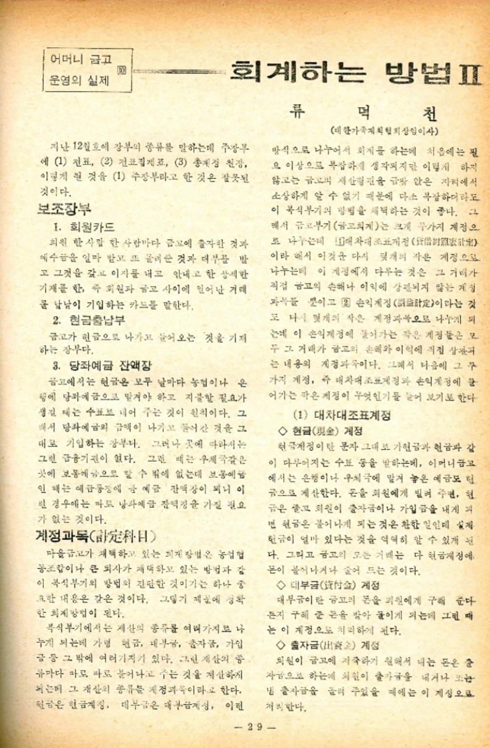 ﻿  어머니 금고 운영의 실제 회계하는 방법ᄑ 류 덕 천 대한가족계획협회상임이사 지난 12월호에 장부의 종류를 말하는데 주장 에 1 전표 2 전집제 3 총계정 원장 이렇게 된 것을 1 주장부라고 한 것은 잘못된 것이다. 보조장부 1. 회원카드 회원 한사람 한사람마다 에 출자한 것과 예수금을 얼마 받고 또 물려준 것과 대부를 발 고 그것을 갖고 이자를 내고 안내고 한 상세한 기재를 한 주 회원과 금고 사이에 일어난 거래 쿨 남남이 기입하는 카드를 말한다. 2. 현금출납부 금고가 현금으로 나가고 들어오는 것을 기재 하는 장부다. 3. 당좌예금 잔액장 금고에서는 현금은 모두 날마다 농협이나 은 땅에 당좌에 금으로 맡겨야 하고 지불할 필요가 생길 때는 수표로 내어 주는 것이 원칙이다. 그 해서 당좌예금의 금액이 나가고 들어간 것을 그 대로 기입하는 장부다. 그러나 곳에 따라서는 그린 금융기관이 없다. 그런 때는 우체국같은 곳에 보통에 금으로 할 수 밖에 없는데 보통에 인 페는 예금 공장에 강 예금 잔액장이 되니 이 린 경우에는 마도 낭솨예금 잔액정을 가질 필요 가 없는 것이다. 계정과목 마을금고가 채택하고 있는 회계 방법은 농업협 동조합이나 큰 회사가 채택하고 있는 방법과 같 이 복식부기의 방법의 간단한 것이기는 하나 중 요한 내용은 같은 것이다. 그렇기 때문에 정확 한 회계방법이 된다. 복식부기에서는 재산의 종류를 여러가지로 나 누게 되는데 가령 현금 내부금 자금 가입 금 등 그 밖에 여러가지가 있다. 그린 재산의 중 류마다 따로 따로 불어나고 주는 것을 계산하게 되는데 그 재산의 종류 계정과목이라고 한다. 현금은 현금계징 대부금은 대부금제성 이런 방식으로 나누어서 회계를 하는데 처음에는 필 요 이상으로 복잡하게 생각되지만 이렇게 하지 않고는 금고의 재산형관을 금방 앉은 자리에서 소상하게 알 수 없기 때문에 다소 복잡하더라도 이 복식부기의 방법을 채택하는 것이 좋다. 그 해서 금고부기 금고회계는 크게 두가지 계정으 로 나누는데 대차대조표정  이라 해서 이것을 다시 몇개의 작은 계정으로 나누는데 이 계정에서 다루는 것은 그 거리가 직접 금고의 손해나 이익에 강관되지 않는 개정 과목들 뿐이고 2 손익계정定이라는 것 또 다시 몇개의 작은 계정과목으로 나누게 되 는데 이 손익계정에 들어가는 작은 계정들은 모 두 그 거래가 금고의 손혜와 이익에 직접 상관 는 내용의 계정과목이다. 그래서 다음에 그 구 가지 계정 즉 대차대조표정과 손익계정에 어가는 작은 계정이 무엇인기를 끌어 보기로 한다 1 대차대조표계정 ◇현금金 계정 현글계정이란 문자 그대로 가현금과 현금파 강 이 다루어지는 수표 등을 말하는데 어머니금고 에서는 은행이나 우체국에 맡겨 놓은 예금도 힘. 금으로 계산한다. 돈을 회원에게 빌려 주면 현 금은 줄고 회원이 출자금이나 가입금을 내게 되 면 현금은 불어나게 되는 것은 환한 일인데 실제 현금이 얼마 있다는 것을 역력히 알 수 있게 된 다. 그리고 금고의 모든 거래는 다 현금제정에 돈이 불어나거나 줄어드는 것이다. ◇대부금金 계정 대부금이란 금고의 돈을 회원에게 구해 준다 든지 구해 준 돈을 받아 들이게 되는데 그런 때 는 이 계정으로 처리하게 된다. ◇출자금金 계정 회원이 금고에 지출하기 원해서 내는 돈은 2 자금으로 하는 회원이 출자금을 내거나 조는 낼 출자금을 흘려 주었을 때에는 이 계정으로 처리한다. 29