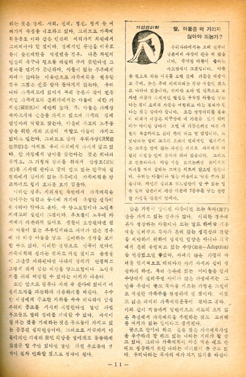 ﻿  하는 것은 경제 사회 신체 정신 정서 등 여 가정관리학 러가지 속성을 내포하고 있다. 그러므로 가족게 딸 아들은 왜 가리지 획은동도 이와 같은 인간의 여러가지 차원에서 고려되어야 할 것이다. 경제적인 곤난을 이유로 들어 제한을 역설했을 경우 다른 차원의 인간의 욕구나 필요를 해결히 주지 못한다면 그 성과를 얻기가 근난하다. 아들이 없는 부부에게 자녀가 많다는 이유만으로 가족계획을 권유함 경우 그것은 선듯 받아 들여지지 않는다. 우리 나라 가족제도에 있어서 특히 농촌과 같이 전봉 개인 가족제도의 분위기에서는 아들에 대한 가 관이 대단히 높다. 즉 아들은 가계상 속자로서의 신분을 가지고 있으며 가족의 경제 담입자의 역할도 갖는다. 아울러 부모의 노봉 양을 위한 사회 보장의 역할도 아들이 가지고 있다고 믿는다. 그러므로 남아 우위사상 산은 아직도 우리 사회에서 가시지 않고 있 다. 한 가정에서 남아를 갖는다는 것은 하나의 지요 그 가정의 장배를 위해서 안정도 g를 시사해 준다고 굳게 믿고 있는 한국의 실 정하에서 남아가 없는 부부에게 가족계획을 강 조하여도 쉽게 효과를 보기 힘들다. 이러한 경우 사회적인 측면에서 가족계획 밀어주는 역할과 동시에 기기에 부합한 설득이 따라야 한다고 본다. 즉 양노보험이나 노인복 지제도의 실현이 그것이다. 부모들이 노후에 자 식에게 의존하지 않아도 생활이 보장된다면 설 사 아들이 없는 부부일지라도 자녀가 많은 경우 에 더 이상 아들을 낳고 싶어하는 생각을 포기 할 수도 있다. 이러한 경향으로 남곡이 된다면 가죽지획의 성과는 점차 커질 것이고 출생물 이 그만큼 저하된다면 나라의 경제가 안정되고 그렇게 해서 남는 예산을 양노보험이나 노인복 지를 위해 배상할 수 있다는 이치가 나온다. 또한 앞으로 정부나 사회 각 분야에 있어서 여 성지도자를 과감하게 기용하기를 바란다. 우수 한 여성에게 주요한 지위를 속속 허락하여 남성 우위의 풍조를 서서히 시정한다면 발만 가진 부모들의 장래를 기대할 수 있다. 자식이 잘되는 것을 기대하는 것은 부모들이 가지고 있 는 공통된 심리현상이다. 그러므로 지금까지 아 들에게만 기대해 왔던 희망을 말에게도 동등하게 갖겠금 할 수만 있다면 말만 가진 부모들의 생 각이 점차 변화할 것으로 생각이 된다. 않아야 되는가 우리나라에서는 오래 전부터 남존여비 사상이 판유저 왔습 니다. 무작정 아들이 좋다는 사고방식이 그것입니다. 아픔 을 필요로 하는 이유를 보면 첫째 가문을 계승하 고 씨 늙은 후에 의지하려는 경향 때문인 것으 또 나타나 있습니다. 하지만 보다 민 안쪽으로 보 자면 지금의 세계적인 현실은 무작정 아들만 남는 다는 것이 오히려 가문을 머럽히고 마는 결과가 된 나는 것을 알아야 합니다. 모든 장멍이리를 점유 더 버려서 비품은 지구상에 내 가문을 잇기 위해 자아이만 보다가 보면 내 가문은커녕 다른 사 밤의 목숨까지도 끊어 죽게 하고 말 것입니다. 도 옛날과는 달리 교육의 효과가 절대적인 현대에서 는 교육을 받지 않는 사람은 제대로 사회에서 사 팀의 대접을 받지 못하게 되어 있습니다. 그러므 로 잘못하다가 아들 키울 보기는커녕 놀이지도 자녀를 먹여 살리는 고역을 치르지 않으면 안됩니 다. 우리는 아들이나 말은 마음대로 남을 수가 없 읍니다. 자연의 섭리로 하느님만이 알 수 있는 일 을 일개 남촌이비 사상 때문에 7공주를 낳는 분량 한 가정을 만들지 맙시다. 많은 가정이 말이건 아들이건 또는 독자子 단순 가지고 있는 경우가 많다. 이러한 경우에 혼자 성장하는 아들이나 또는 말로 하여금 지음 력을 길러주고 투자가 흔히 갖는 성격상의 결함 을 예방하기 위하여 법적인 입양은 아니나 국 에서 흔히 유행되고 있는 수양Adoption 을 권장했으면 좋겠다. 자녀가 않은 가정의 자 녀를 일시적으로 데리다가 자기 자식과 같이 생 활하게 하면 특히 농촌에 있는 아이들을 일사 수양해서 길러주면 아이가 많은 가정에서는 그 만큼 부담이 줄고 독자를 기르는 가정은 그런 로 적절한 가족수를 형성하게 된 것이다. 이것 도 넓은 의미의 가족계획 운동이 된다고 본다. 이와 같이 지금까지 일반적으로 시도해 오지 않 은 측면에서 가족계획을 추진하는 것도 고려해 봄 여지가 있는 일이라고 생각된다. 끝으로 한마디 하고 싶은 것은 가족계획사업 을 우수하게 잘 하고 있는 나라는 거의가 잘 살 고 있다. 그러나 가족계획이 마음 먹은 대로 안 되고 성공하지 못한 나라는 예외없이 못 살고 있 다. 우리나라는 후자의 예가 되지 않기를 바란다. 11