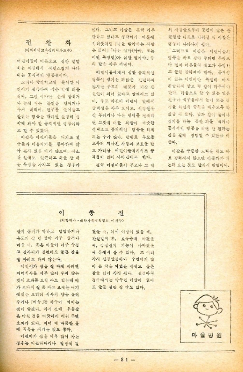 ﻿  전 찬 찬 화 이화교육학교수 어린이들이 이른으로 성장 발달 하는 과정에서 자연스럽게 나타 내는 공격적인 행동들이다. 그러나 국민학교에 들어간 어 린이가 계속하여 작은 일에 화를 그럼 마다 손에 잡히거 나 눈에 띄는 물건을 던지거나 무서 미리미. 친구 어고 위는 행동을 한다면 분명히 작해 봐야 할 공격적인 행동이라 고 할 수 있겠다. 이같은 어린이들은 대체로 침 구들과 어울리기를 좋아하지 않 아 혼자 있을 띠가 많으며 사소 한 일에도 말끔하고 화를 잘 내 는 특징을 가지고 있는 경우가 싫다. 그리고 이들은 흔히 거부 당하고 있다고 생각하기 때문에 임미처럼 나를 좋아하는 사람 은 없어」「나는 엄마아마 또는 어떤 특정인가 싫단 말이야」 등 의 말을 자주 꺼낸다. 어린이들에게서 심한 공격적인 행동이 생기는 까닭은 간단하지 않지만 부모의 태도가 가장 큰 원인이 되어 있다고 알려지고 있 다. 부모 자신이 어린이 앞에서 공격성은 자주 보이고 신경질을 잘 부리거나 나은 형제문 편애하 면 그것에 더한 화풀이 비슷한 생각으로 공격적인 행동을 하게 피는 수가 많다. 반대로 부모들 고부터 지나친 사랑과 보호를 받 고 자라난 어린이들에게서도 공 격성이 많이 나타난다고 한다. 결국 어린이들이 부모와 그 밖 의 사람들로부터 공명치 않은 불 균형한 태도로 키워질 이같은 행동이 나타나기 쉽다. 그러므로 이같은 어린이의 행동을 바로 잡아 주려면 무엇보 다 먼저 어른들의 태도가 공평하 고 균형 잡혀져야 한다. 공격성 이 있는 이린이 특별히 마르 취하지 말고 꼭 같이 마루이야 한다. 다음으로 할 수 있는 일은 친구나 식구들에서 높이 또는 경 기를 하면서 배우도 하 지금 더 준다. 남자 같이 놀이나 경기를 하는 동안 화를 내거나 공격적인 행동을 하면 안 된다는 것을 실제 경험할 수 있겠금 때 준다. 이같은 꾸준한 노력을 해도 바 토 잡혀지지 않으면 전문가와 논해 보는 것도 한가지 방법이다. 이 종 진 학박사. 대한가족협회 이사장 안의 공기가 탁하고 답답하거나 온도가 살 안 맞아 너무 춥거나 머울 혹은 이분이 너무 무겁 고 잠자리가 불편해도 물론 잠을 잘 자려고 하지 않는다. 이린이가 잠을 잘 자게 하려면 저녁식사를 너무 많이 주지 않는 것이 효과를 보일 수도 있는데 벡 가고파서 잘 못 자고 보채는 애기 에게는 오히려 식사의 양을 늘려 주거나 메뉴 바꾸어 먹이는 것이 좋겠다. 자기 전에 우유감 은마실 것을 따뜻하게 데워 주면 효과가 있다. 저녁 때 따뜻한 글 에 목욕을 시키는 것도 좋다. 어린이가 잠을 너무 많이 자는 경우는 피곤하다거나 열병에 걸 폈을 때 뇌에 이상이 있을 때 간질발작 후 요구에 마졌을 때 갑상선의 기능이 나빠졌을 매 등에서 볼 수 있다. 또 이러 가지 신경안정제나 수면제가 많 이는 약용 되었을 때에도 골든 잠을 많이 자게 된다. 신경아의 경우에서는 아무 이상이 없어 도 줄곧 잠만 잘 수도 있다. 81 마울병원