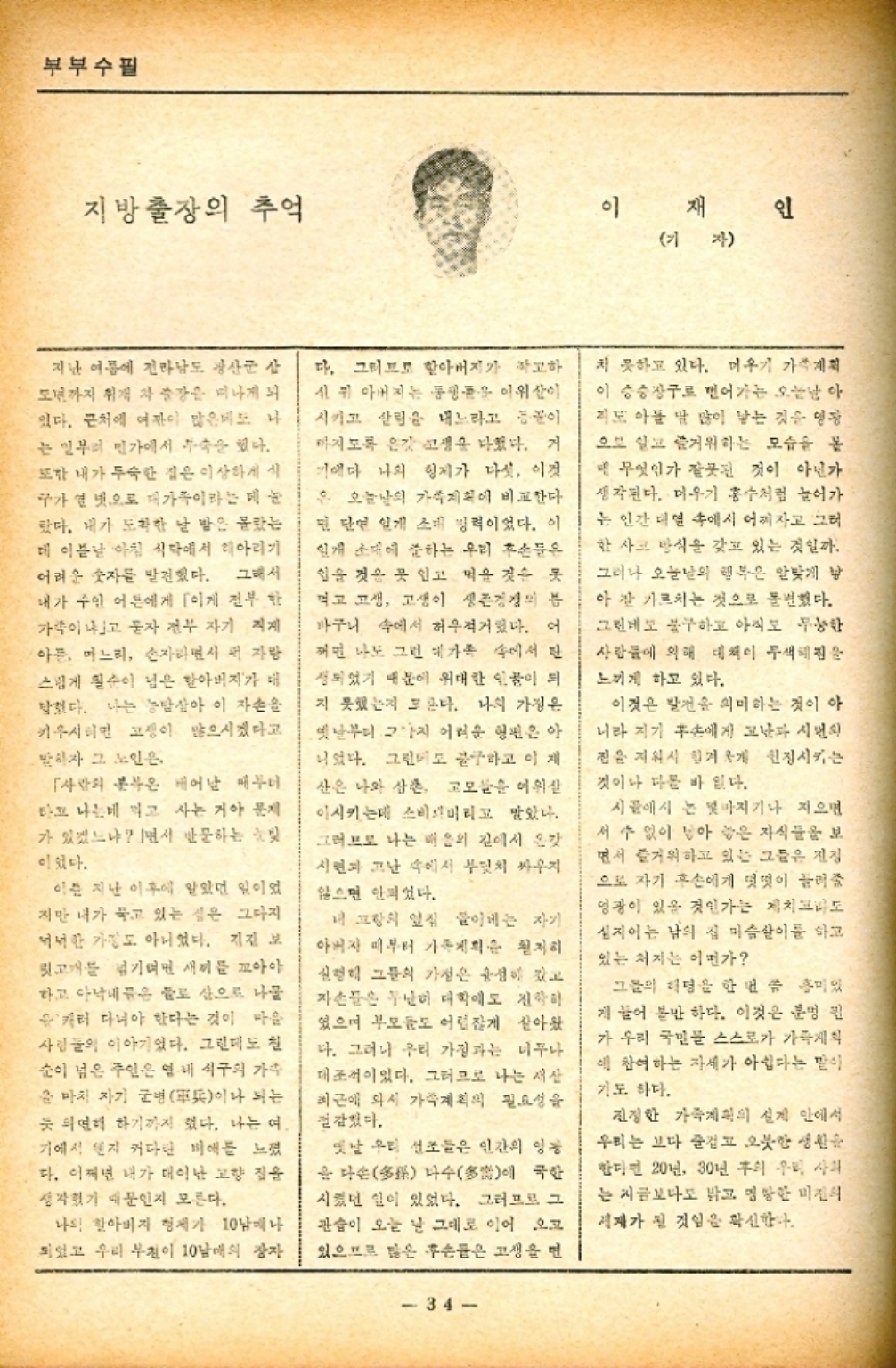 ﻿  부부수필 지방출장의 추억 이재인 기자 지난 여름에 전라남도 광산군 삽 모까지 취재차 강미나게 되 있다. 근처에 여자 많은데도 나 는 일부터 민가에서 속을 했다. 또한 내가 두숙한 집은 이상하게 식 구가 연 넷으로 대가족이라는 매 눈 탔다. 내가 도착한 날 밤은 몰랐는 데 이튿날 아침 식탁에서 아리기 어려운 숫자를 발견했다. 그래서 내가 주인 어른에게 이게 전부 한 가락이냐고 묻자 전부 자기 계 아픈느리 손자라면서 퍼 자방 스럽게 칠순이 넘은 할아버지가 대 탁했다. 나는 농담삼아 이 자손을 키우시면 고이 많으시겠다고 말하자 그 노인은 사람 태어날 때부 은 타고 나는데 먹고 사는 거야 문제 가 있겠느냐 면서 반문하는 빛 이었다. 이는 지난 이후에 알았던 일이었 지만 내가 묵고 있는 점은 그다지 넉넉한 가정도 아니었다. 지진 보 릿고개를 넘기면 새끼를 꼬아야 하고 아낙네들은 들로 산으로 나물 캐러 다녀야 한다는 것이 마음 사람들의 이야기였다. 그런데도 칠 순이 넘은 주인은 열 내 식구의 가수 윤 마치 자기 군軍이나 되는 듯 의연해 하기까지 했다. 나는 여. 기에서 렌지 커다란 비애를 느꼈 다. 어쩌면 내가 태어난 고향 집을 생각했기 때문인지 모른다. 나의 할아버지 형제가 10남매나 되었고 우리 부천이 10남매의 장자 다. 그러므로 할아버지가 작고하 신 뒤 아버지는 동생 이 시키고 살림을 내느라고 마지도록 온갖 고생을 다쳤다. 거 기다 나의 형제가 다섯 이것 은 오늘날의 가게에 비교한다 면 단연 일개 소대 병력이었다. 이 일개 소대에 준하는 우리 후손들은 힘을 것을 못 입고 먹을 것을 못 먹고 고생 고생이 생존경쟁의 분 바구니 속에서 허우적거렸다. 어 꺼면 나도 그런 대가족 속에서 탄 성되었기 때문에 위대한 인물이 되 지 못했는지 모른다. 나의 가정은 옛날부터 그 어려운 형편은 아 니었다. 그런데도 불구하고 이 제 산은 나와 삼촌 고모들을 어휘 이시키는데 소비미리고 말았다. 그러므로 나는 배움의 길에서 온갖 시련과 고난 속에서 부딪치 싸우지 않으면 안되었다. 프랑의 옆집 들이는 자기 아버지 때부터 가족계획 철저히 신행히 그들의 가정은 성이 갔고 자손들은 무난히 대학에 진학하 있으며 부모도 어렵잖게 살아왔 다. 그러나 우리 가정과는 너무나 대조적이었다. 그러므로 나는 서산 최근에 와서 가족계획의 필요성을 절감했다. 옛날 우리 선조들은 인간의 영 윤 다多 나수多에 국한 시켰던 일이 있었다. 그러므로 그 관습이 오는 날 그대로 이어 오고 있으므로 많은 후손들은 고생을 면 34 치 못하고 있다. 머우기 가족계획 이 승승장구로 면어가는 오늘날 아 지도 아폴 딸 많이 낳는 것을 영광 으로 알고 즐거워하는 모습을 봄 무엇인가 잘못된 것이 아닌가 생각된다. 미우기 홍수처럼 늘어가 는 인간 대 속에서 어찌자고 그러 한 사고 방식을 갖고 있는 것일까. 그러나 오늘날의 행복은 알맞게 낳 아 잘 가르치는 것으로 돌변했다. 그린데도 불구하고 아직도 무능한 사람들에 의해 대책이 무색해 느끼게 하고 있다. 이것은 발전을 의미하는 것이 아 니라 자기 후손에게 고난과 시민의 짐을 지워서 힘겨울 원정시키는 것이나 다른 바 있다. 시골에서 는 몇마지기나 지으면 서 수 없이 남아 놓은 자식들을 보 면서 즐거워하고 있는 그들은 진정 으로 자기 후손에게 떳떳이 늘려줄 영광이 있을 것인가는 제치 심지어는 남의 집 머슴살이를 하고 있는 처지는 어떤가 그들의 리딩을 한 번쯤 흥미있 게 늘어 볼만 하다. 이것은 분명 윈 가 우리 국민들 스스로가 가 에 참여하는 자세가 아쉽다는 말이 기도 하다. 진정한 가족계획의 실제 안에서 우리는 보다 즐겁고 오붓한 생활 한다면 20년 30년 후 우리 사회 는 지금보다도 밝고 명망한 미진의 제가 될 것임을 확신한다.