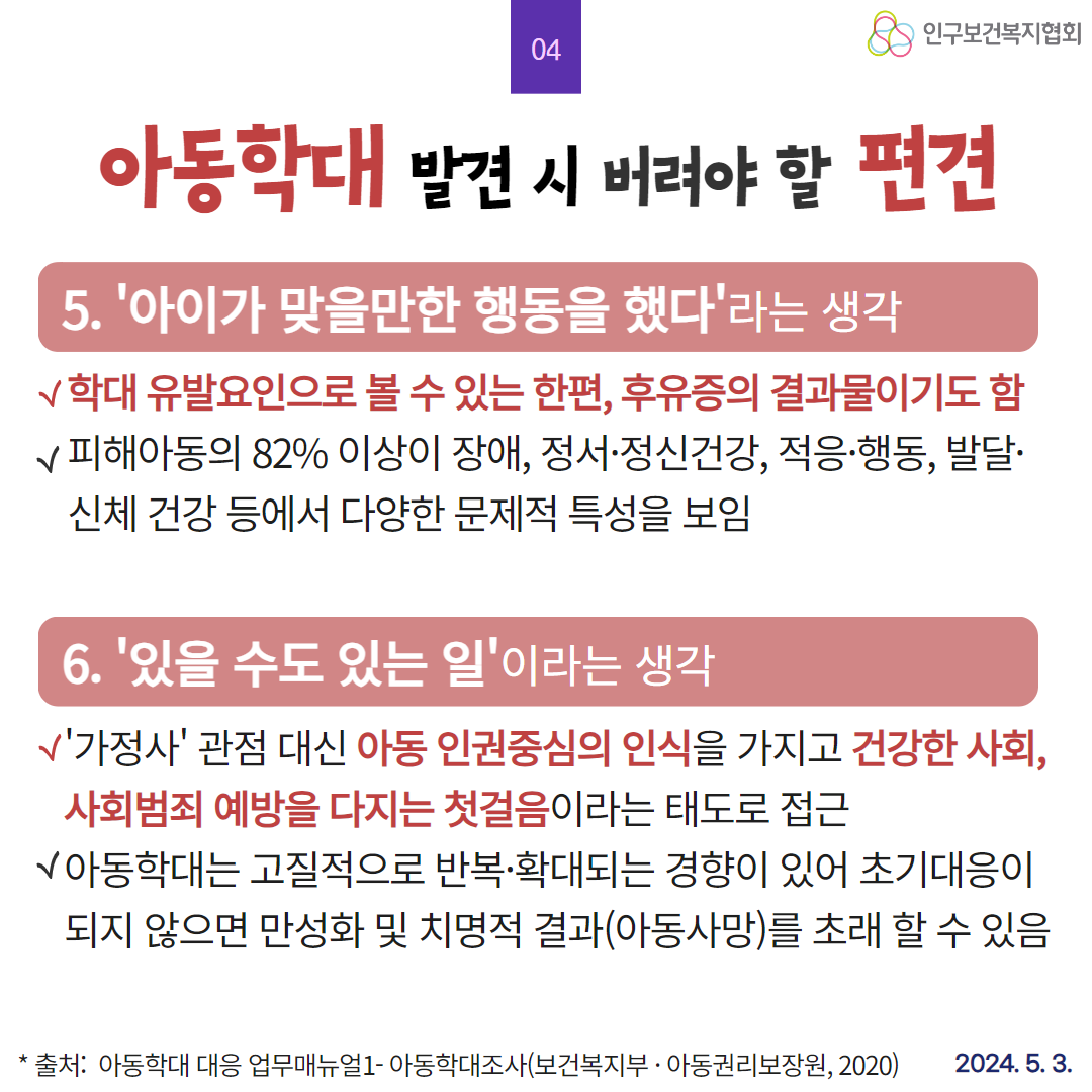  03 인구보건복지협회 아동학대 발견 시 버려야 할 편견 3. 사랑의 매가 존재한다는 생각 √ 자녀를 소유물로 여기고 잘못하면 때려서라도 고쳐야 한다는 잘못된 통념 속에 신체폭력을 가하기도 함 어떤 이유로도 아동 대상 폭력이 정당화 될 수 없음을 인지 4. 한 두 번 맞고 클 수도 있지라는 생각 √ 아동학대는 지속적 음행적으로 이루어지고 있는 사실 명심 √ 피해아동의 56 이상이 최소 일주일에 한 번 이상 혹은 그보다 자주 학대받았다’고 보고됨 출처 아동학대 대응 업무매뉴얼1 아동학대조사보건복지부 · 아동권리보장원 2020 2024. 5. 3.