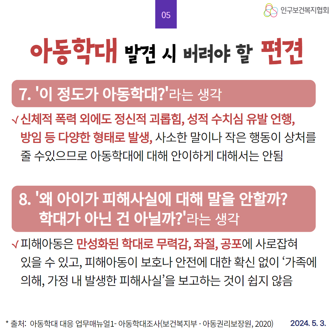  05 인구보건복지협회 아동학대 발견 시 버려야 할 편견 7. 이 정도가 아동학대라는 생각 √신체적 폭력 외에도 정신적 괴롭힘 성적 수치심 유발 언행 방임 등 다양한 형태로 발생 사소한 말이나 작은 행동이 상처를 줄 수있으므로 아동학대에 대해 안이하게 대해서는 안됨 8. 왜 아이가 피해사실에 대해 말을 안할까 학대가 아닌 건 아닐까라는 생각 √피해아동은 만성화된 학대로 무력감 좌절 공포에 사로잡혀 있을 수 있고 피해아동이 보호나 안전에 대한 확신 없이 가족에 의해 가정 내 발생한 피해사실을 보고하는 것이 쉽지 않음 출처 아동학대 대응 업무매뉴얼1 아동학대조사보건복지부·아동권리보장원 2020 2024. 5. 3.