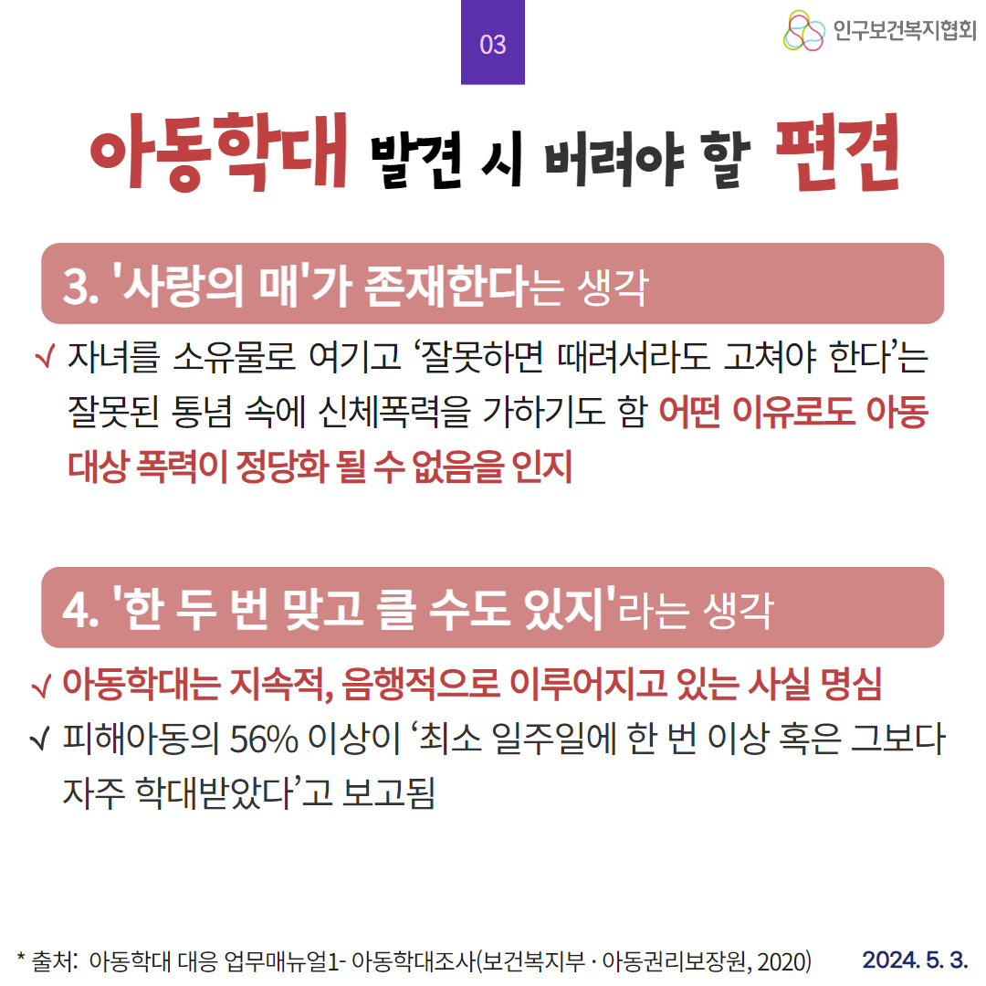  인구보건복지협회 04 아동학대 발견 시 버려야 할 편견 5. 아이가 맞을만한 행동을 했다라는 생각 √학대 유발요인으로 볼 수 있는 한편 후유증의 결과물이기도 함 √ 피해아동의 82 이상이 장애 정서·정신건강 적응행동 발달. 신체 건강 등에서 다양한 문제적 특성을 보임 6. 있을 수도 있는 일이라는 생각 가정사 관점 대신 아동 인권중심의 인식을 가지고 건강한 사회 사회범죄예방을 다지는 첫걸음이라는 태도로 접근 √아동학대는 고질적으로 반복·확대되는 경향이 있어 초기대응이 되지 않으면 만성화 및 치명적 결과아동사망를 초래 할 수 있음 출처 아동학대 대응 업무매뉴얼1 아동학대조사보건복지부 · 아동권리보장원 2020 2024. 5. 3.