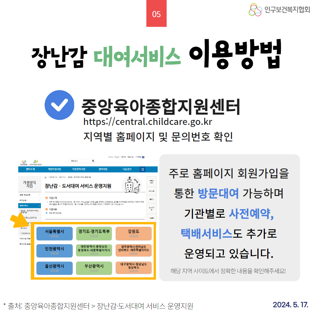  05 55 인구보건복지협회 장난감 대여서비스 이용방법 중앙육아종합지원센터 httpscentral.childcare.go.kr 지역별 홈페이지 및 문의번호 확인 그 사 S 센터소개 어린이집지원 가정양육지원 센터지원 나눔정보 가정양육 장난감 도서대여 서비스 운영지원 부모교육 사업소개 부모상담 도서비스 서비스입니다. 서비스 ᄋ 사업내용 자료및 보급 저실 운영지원 수 서울특별시 VIEW 경기도·경기도북부 VIEW 강원도 VIEW 어린이집이 부모교육 콘텐 인천광역시 VIEW • 대전광역시 충청남도 충정북도 세종특별자치시 광주광역시 전라남도 전라북도 제주특별자치도 VIEW 주로 홈페이지 회원가입을 통한 방문대여 가능하며 기관별로 사전예약 택배서비스도 추가로 운영되고 있습니다. 울산광역시 VIEW 부산광역시 VIEW 대구광역시 경상남도 경상북도 VIEW 해당 지역 사이트에서 정확한 내용을 확인해주세요 출처 중앙육아종합지원센터  장난감·도서대여 서비스 운영지원 2024. 5. 17.