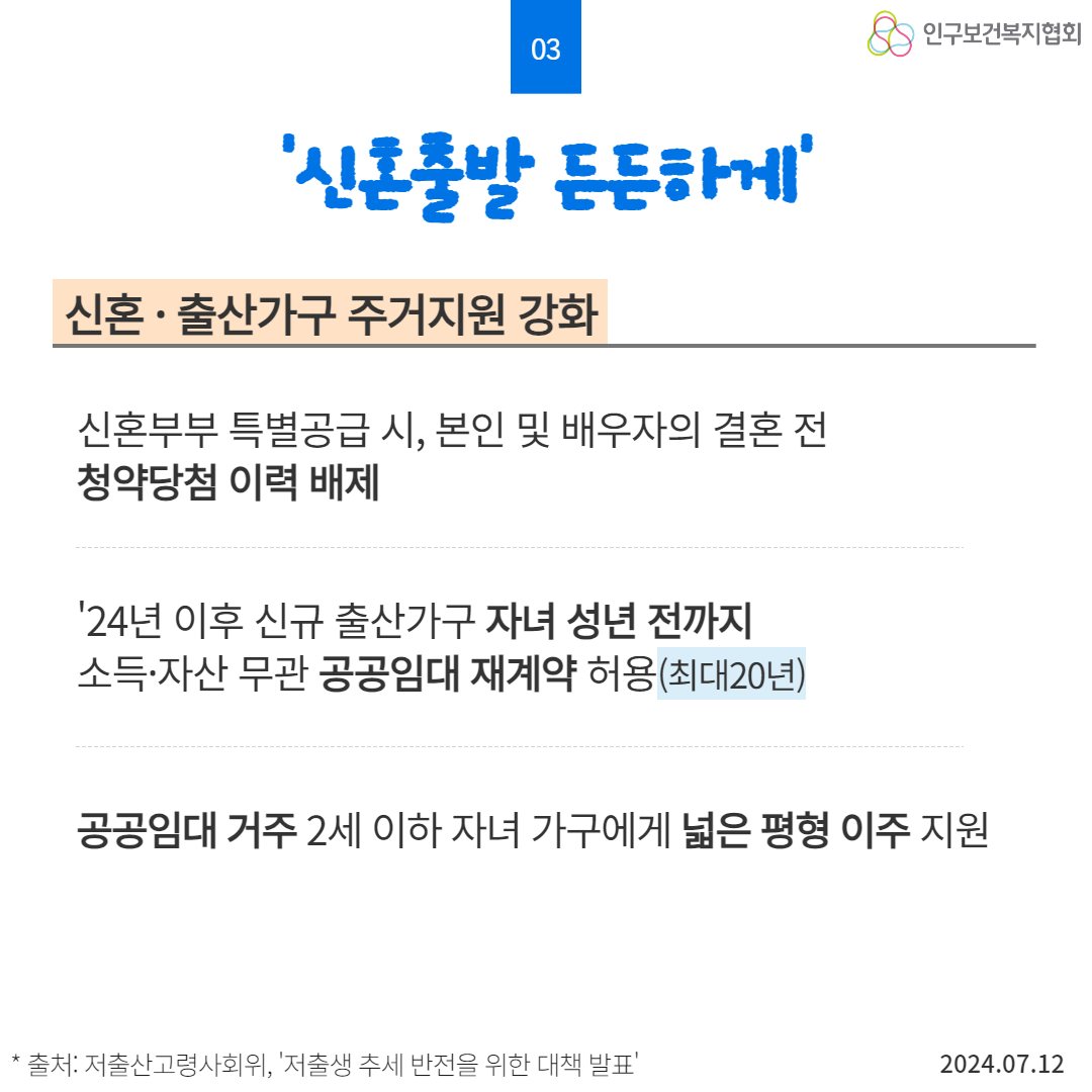  03 신혼출발 든든하게 신혼·출산가구 주거지원 강화 신혼부부 특별공급 시 본인 및 배우자의 결혼 전 청약당첨 이력 배제 24년 이후 신규 출산가구 자녀 성년 전까지 소득·자산 무관 공공임대 재계약 허용최대20년 인구보건복지협회 공공임대 거주 2세 이하 자녀 가구에게 넓은 평형 이주 지원  출처 저출산고령사회위 저출생 추세 반전을 위한 대책 발표 2024.07.12